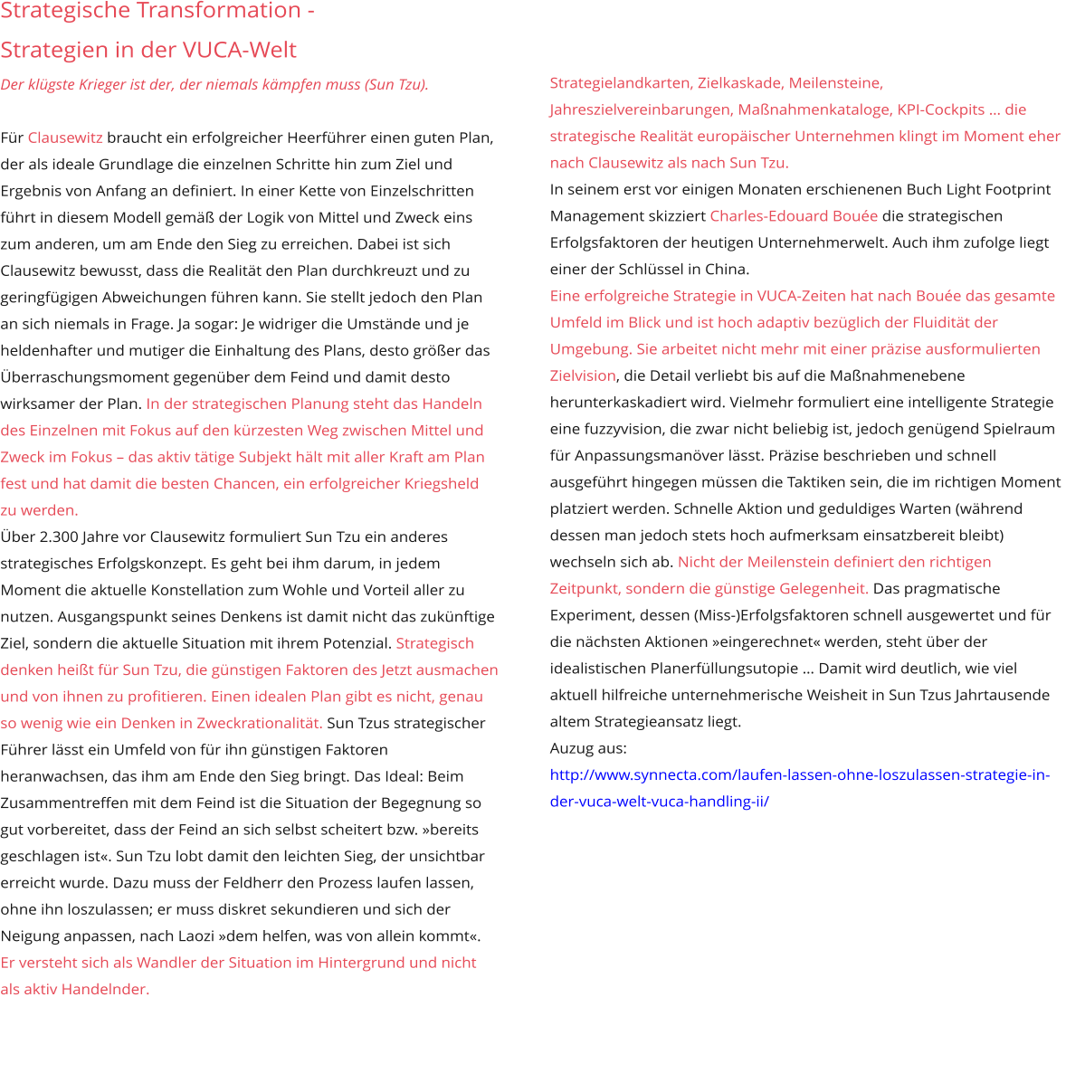 Strategische Transformation - Strategien in der VUCA-Welt Der klügste Krieger ist der, der niemals kämpfen muss (Sun Tzu).  Für Clausewitz braucht ein erfolgreicher Heerführer einen guten Plan, der als ideale Grundlage die einzelnen Schritte hin zum Ziel und Ergebnis von Anfang an definiert. In einer Kette von Einzelschritten führt in diesem Modell gemäß der Logik von Mittel und Zweck eins zum anderen, um am Ende den Sieg zu erreichen. Dabei ist sich Clausewitz bewusst, dass die Realität den Plan durchkreuzt und zu geringfügigen Abweichungen führen kann. Sie stellt jedoch den Plan an sich niemals in Frage. Ja sogar: Je widriger die Umstände und je heldenhafter und mutiger die Einhaltung des Plans, desto größer das Überraschungsmoment gegenüber dem Feind und damit desto wirksamer der Plan. In der strategischen Planung steht das Handeln des Einzelnen mit Fokus auf den kürzesten Weg zwischen Mittel und Zweck im Fokus – das aktiv tätige Subjekt hält mit aller Kraft am Plan fest und hat damit die besten Chancen, ein erfolgreicher Kriegsheld zu werden. Über 2.300 Jahre vor Clausewitz formuliert Sun Tzu ein anderes strategisches Erfolgskonzept. Es geht bei ihm darum, in jedem Moment die aktuelle Konstellation zum Wohle und Vorteil aller zu nutzen. Ausgangspunkt seines Denkens ist damit nicht das zukünftige Ziel, sondern die aktuelle Situation mit ihrem Potenzial. Strategisch denken heißt für Sun Tzu, die günstigen Faktoren des Jetzt ausmachen und von ihnen zu profitieren. Einen idealen Plan gibt es nicht, genau so wenig wie ein Denken in Zweckrationalität. Sun Tzus strategischer Führer lässt ein Umfeld von für ihn günstigen Faktoren heranwachsen, das ihm am Ende den Sieg bringt. Das Ideal: Beim Zusammentreffen mit dem Feind ist die Situation der Begegnung so gut vorbereitet, dass der Feind an sich selbst scheitert bzw. »bereits geschlagen ist«. Sun Tzu lobt damit den leichten Sieg, der unsichtbar erreicht wurde. Dazu muss der Feldherr den Prozess laufen lassen, ohne ihn loszulassen; er muss diskret sekundieren und sich der Neigung anpassen, nach Laozi »dem helfen, was von allein kommt«. Er versteht sich als Wandler der Situation im Hintergrund und nicht als aktiv Handelnder.  Strategielandkarten, Zielkaskade, Meilensteine, Jahreszielvereinbarungen, Maßnahmenkataloge, KPI-Cockpits … die strategische Realität europäischer Unternehmen klingt im Moment eher nach Clausewitz als nach Sun Tzu. In seinem erst vor einigen Monaten erschienenen Buch Light Footprint Management skizziert Charles-Edouard Bouée die strategischen Erfolgsfaktoren der heutigen Unternehmerwelt. Auch ihm zufolge liegt einer der Schlüssel in China. Eine erfolgreiche Strategie in VUCA-Zeiten hat nach Bouée das gesamte Umfeld im Blick und ist hoch adaptiv bezüglich der Fluidität der Umgebung. Sie arbeitet nicht mehr mit einer präzise ausformulierten Zielvision, die Detail verliebt bis auf die Maßnahmenebene herunterkaskadiert wird. Vielmehr formuliert eine intelligente Strategie eine fuzzyvision, die zwar nicht beliebig ist, jedoch genügend Spielraum für Anpassungsmanöver lässt. Präzise beschrieben und schnell ausgeführt hingegen müssen die Taktiken sein, die im richtigen Moment platziert werden. Schnelle Aktion und geduldiges Warten (während dessen man jedoch stets hoch aufmerksam einsatzbereit bleibt) wechseln sich ab. Nicht der Meilenstein definiert den richtigen Zeitpunkt, sondern die günstige Gelegenheit. Das pragmatische Experiment, dessen (Miss-)Erfolgsfaktoren schnell ausgewertet und für die nächsten Aktionen »eingerechnet« werden, steht über der idealistischen Planerfüllungsutopie … Damit wird deutlich, wie viel aktuell hilfreiche unternehmerische Weisheit in Sun Tzus Jahrtausende altem Strategieansatz liegt. Auzug aus: http://www.synnecta.com/laufen-lassen-ohne-loszulassen-strategie-in-der-vuca-welt-vuca-handling-ii/