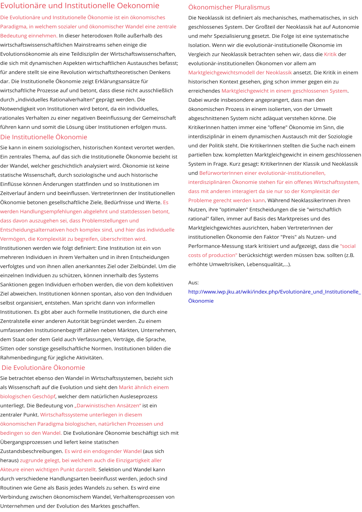 Evolutionäre und Institutionelle Oekonomie Die Evolutionäre und Institutionelle Ökonomie ist ein ökonomisches Paradigma, in welchem sozialer und ökonomischer Wandel eine zentrale Bedeutung einnehmen. In dieser heterodoxen Rolle außerhalb des wirtschaftswissenschaftlichen Mainstreams sehen einige die Evolutionsökonomie als eine Teildisziplin der Wirtschaftswissenschaften, die sich mit dynamischen Aspekten wirtschaftlichen Austausches befasst; für andere stellt sie eine Revolution wirtschaftstheoretischen Denkens dar. Die Institutionelle Ökonomie zeigt Erklärungsansätze für wirtschaftliche Prozesse auf und betont, dass diese nicht ausschließlich durch „individuelles Rationalverhalten“ geprägt werden. Die Notwendigkeit von Institutionen wird betont, da ein individuelles, rationales Verhalten zu einer negativen Beeinflussung der Gemeinschaft führen kann und somit die Lösung über Institutionen erfolgen muss.  Die Institutionelle Ökonomie  Sie kann in einem soziologischen, historischen Kontext verortet werden. Ein zentrales Thema, auf das sich die Institutionelle Ökonomie bezieht ist der Wandel, welcher geschichtlich analysiert wird. Ökonomie ist keine statische Wissenschaft, durch soziologische und auch historische Einflüsse können Änderungen stattfinden und so Institutionen im Zeitverlauf ändern und beeinflussen. VertreterInnen der Institutionellen Ökonomie betonen gesellschaftliche Ziele, Bedürfnisse und Werte. Es werden Handlungsempfehlungen abgelehnt und stattdesssen betont, dass davon auszugehen sei, dass Problemstellungen und Entscheidungsalternativen hoch komplex sind, und hier das individuelle Vermögen, die Komplexität zu begreifen, überschritten wird. Institutionen werden wie folgt definiert: Eine Institution ist ein von mehreren Individuen in ihrem Verhalten und in ihren Entscheidungen verfolgtes und von ihnen allen anerkanntes Ziel oder Zielbündel. Um die einzelnen Individuen zu schützen, können innerhalb des Systems Sanktionen gegen Individuen erhoben werden, die von dem kollektiven Ziel abweichen. Institutionen können spontan, also von den Individuen selbst organisiert, entstehen. Man spricht dann von informellen Institutionen. Es gibt aber auch formelle Institutionen, die durch eine Zentralstelle einer anderen Autorität begründet werden. Zu einem umfassenden Institutionenbegriff zählen neben Märkten, Unternehmen, dem Staat oder dem Geld auch Verfassungen, Verträge, die Sprache, Sitten oder sonstige gesellschaftliche Normen. Institutionen bilden die Rahmenbedingung für jegliche Aktivitäten.   Die Evolutionäre Ökonomie  Sie betrachtet ebenso den Wandel in Wirtschaftssystemen, bezieht sich als Wissenschaft auf die Evolution und sieht den Markt ähnlich einem biologischen Geschöpf, welcher dem natürlichen Ausleseprozess unterliegt. Die Bedeutung von „Darwinistischen Ansätzen“ ist ein zentraler Punkt. Wirtschaftssysteme unterliegen in diesem ökonomischen Paradigma biologischen, natürlichen Prozessen und bedingen so den Wandel. Die Evolutionäre Ökonomie beschäftigt sich mit Übergangsprozessen und liefert keine statischen Zustandsbeschreibungen. Es wird ein endogender Wandel (aus sich heraus) zugrunde gelegt, bei welchem auch die Einzigartigkeit aller Akteure einen wichtigen Punkt darstellt. Selektion und Wandel kann durch verschiedene Handlungsarten beeinflusst werden, jedoch sind Routinen wie Gene als Basis jedes Wandels zu sehen. Es wird eine Verbindung zwischen ökonomischem Wandel, Verhaltensprozessen von Unternehmen und der Evolution des Marktes geschaffen.  Ökonomischer Pluralismus Die Neoklassik ist definiert als mechanisches, mathematisches, in sich geschlossenes System. Der Großteil der Neoklassik hat auf Autonomie und mehr Spezialisierung gesetzt. Die Folge ist eine systematische Isolation. Wenn wir die evolutionär-institutionelle Ökonomie im Vergleich zur Neoklassik betrachten sehen wir, dass die Kritik der evolutionär-institutionellen Ökonomen vor allem am Marktgleichgewichtsmodell der Neoklassik ansetzt. Die Kritik in einem historischen Kontext gesehen, ging schon immer gegen ein zu erreichendes Marktgleichgewicht in einem geschlossenen System. Dabei wurde insbesondere angeprangert, dass man den ökonomischen Prozess in einem isolierten, von der Umwelt abgeschnittenen System nicht adäquat verstehen könne. Die KritikerInnen hatten immer eine "offene" Ökonomie im Sinn, die interdisziplinär in einem dynamischen Austausch mit der Soziologie und der Politik steht. Die KritikerInnen stellten die Suche nach einem partiellen bzw. kompletten Marktgleichgewicht in einem geschlossenen System in Frage. Kurz gesagt: KritikerInnen der Klassik und Neoklassik und BefürworterInnen einer evolutionär-institutionellen, interdisziplinären Ökonomie stehen für ein offenes Wirtschaftssystem, dass mit anderen interagiert da sie nur so der Komplexität der Probleme gerecht werden kann. Während NeoklassikerInnen ihren Nutzen, ihre "optimalen" Entscheidungen die sie "wirtschaftlich rational" fällen, immer auf Basis des Marktpreises und des Marktgleichgewichtes ausrichten, haben VertreterInnen der institutionellen Ökonomie den Faktor "Preis" als Nutzen- und Performance-Messung stark kritisiert und aufgezeigt, dass die "social costs of production" berücksichtigt werden müssen bzw. sollten (z.B. erhöhte Umweltrisiken, Lebensqualität,...). Aus:http://www.iwp.jku.at/wiki/index.php/Evolutionäre_und_Institutionelle_Ökonomie