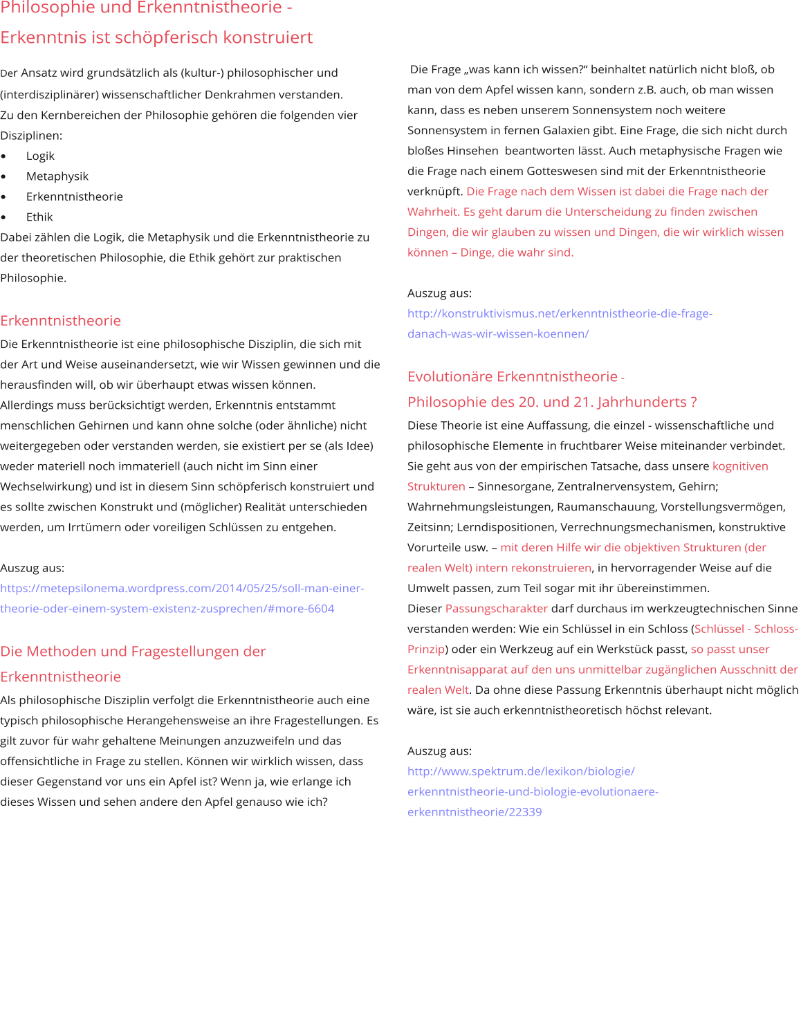Die Frage „was kann ich wissen?“ beinhaltet natürlich nicht bloß, ob man von dem Apfel wissen kann, sondern z.B. auch, ob man wissen kann, dass es neben unserem Sonnensystem noch weitere Sonnensystem in fernen Galaxien gibt. Eine Frage, die sich nicht durch bloßes Hinsehen  beantworten lässt. Auch metaphysische Fragen wie die Frage nach einem Gotteswesen sind mit der Erkenntnistheorie verknüpft. Die Frage nach dem Wissen ist dabei die Frage nach der  Wahrheit. Es geht darum die Unterscheidung zu finden zwischen Dingen, die wir glauben zu wissen und Dingen, die wir wirklich wissen können – Dinge, die wahr sind.  Auszug aus: http://konstruktivismus.net/erkenntnistheorie-die-frage- danach-was-wir-wissen-koennen/  Evolutionäre Erkenntnistheorie - Philosophie des 20. und 21. Jahrhunderts ? Diese Theorie ist eine Auffassung, die einzel - wissenschaftliche und  philosophische Elemente in fruchtbarer Weise miteinander verbindet. Sie geht aus von der empirischen Tatsache, dass unsere kognitiven Strukturen – Sinnesorgane, Zentralnervensystem, Gehirn;  Wahrnehmungsleistungen, Raumanschauung, Vorstellungsvermögen, Zeitsinn; Lerndispositionen, Verrechnungsmechanismen, konstruktive Vorurteile usw. – mit deren Hilfe wir die objektiven Strukturen (der realen Welt) intern rekonstruieren, in hervorragender Weise auf die Umwelt passen, zum Teil sogar mit ihr übereinstimmen.  Dieser Passungscharakter darf durchaus im werkzeugtechnischen Sinne verstanden werden: Wie ein Schlüssel in ein Schloss (Schlüssel - Schloss-Prinzip) oder ein Werkzeug auf ein Werkstück passt, so passt unser  Erkenntnisapparat auf den uns unmittelbar zugänglichen Ausschnitt der realen Welt. Da ohne diese Passung Erkenntnis überhaupt nicht möglich wäre, ist sie auch erkenntnistheoretisch höchst relevant.  Auszug aus: http://www.spektrum.de/lexikon/biologie/ erkenntnistheorie-und-biologie-evolutionaere- erkenntnistheorie/22339      Philosophie und Erkenntnistheorie - Erkenntnis ist schöpferisch konstruiert Der Ansatz wird grundsätzlich als (kultur-) philosophischer und  (interdisziplinärer) wissenschaftlicher Denkrahmen verstanden. Zu den Kernbereichen der Philosophie gehören die folgenden vier Disziplinen: •	Logik •	Metaphysik •	Erkenntnistheorie •	Ethik  Dabei zählen die Logik, die Metaphysik und die Erkenntnistheorie zu der theoretischen Philosophie, die Ethik gehört zur praktischen Philosophie.  Erkenntnistheorie Die Erkenntnistheorie ist eine philosophische Disziplin, die sich mit der Art und Weise auseinandersetzt, wie wir Wissen gewinnen und die herausfinden will, ob wir überhaupt etwas wissen können.  Allerdings muss berücksichtigt werden, Erkenntnis entstammt menschlichen Gehirnen und kann ohne solche (oder ähnliche) nicht weitergegeben oder verstanden werden, sie existiert per se (als Idee) weder materiell noch immateriell (auch nicht im Sinn einer Wechselwirkung) und ist in diesem Sinn schöpferisch konstruiert und es sollte zwischen Konstrukt und (möglicher) Realität unterschieden werden, um Irrtümern oder voreiligen Schlüssen zu entgehen.  Auszug aus: https://metepsilonema.wordpress.com/2014/05/25/soll-man-einer-theorie-oder-einem-system-existenz-zusprechen/#more-6604  Die Methoden und Fragestellungen der Erkenntnistheorie  Als philosophische Disziplin verfolgt die Erkenntnistheorie auch eine typisch philosophische Herangehensweise an ihre Fragestellungen. Es gilt zuvor für wahr gehaltene Meinungen anzuzweifeln und das offensichtliche in Frage zu stellen. Können wir wirklich wissen, dass dieser Gegenstand vor uns ein Apfel ist? Wenn ja, wie erlange ich dieses Wissen und sehen andere den Apfel genauso wie ich?             