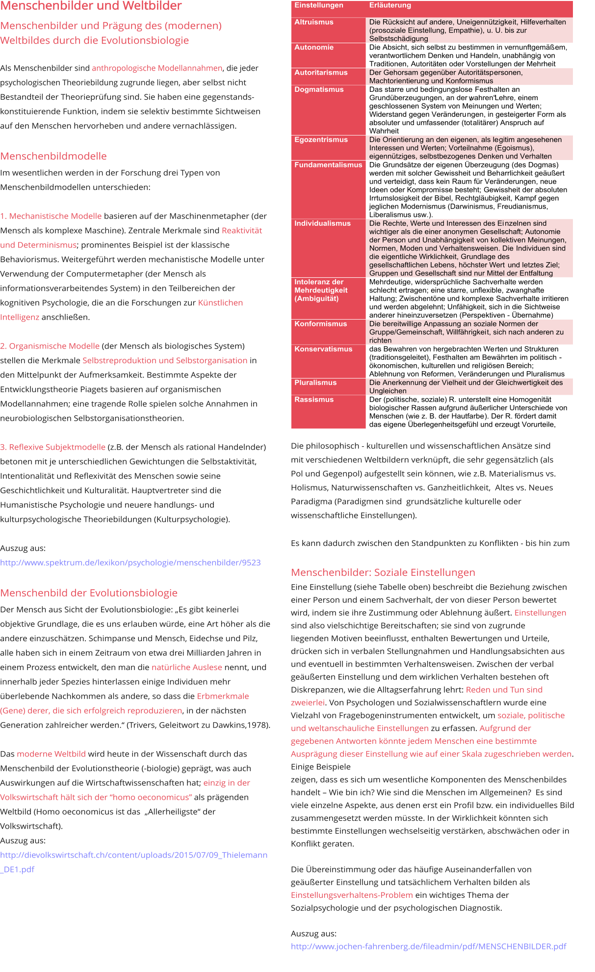 Menschenbilder und Weltbilder Menschenbilder und Prägung des (modernen)  Weltbildes durch die Evolutionsbiologie   Als Menschenbilder sind anthropologische Modellannahmen, die jeder psychologischen Theoriebildung zugrunde liegen, aber selbst nicht Bestandteil der Theorieprüfung sind. Sie haben eine gegenstands-konstituierende Funktion, indem sie selektiv bestimmte Sichtweisen auf den Menschen hervorheben und andere vernachlässigen.    Menschenbildmodelle Im wesentlichen werden in der Forschung drei Typen von Menschenbildmodellen unterschieden:   1. Mechanistische Modelle basieren auf der Maschinenmetapher (der Mensch als komplexe Maschine). Zentrale Merkmale sind Reaktivität und Determinismus; prominentes Beispiel ist der klassische  Behaviorismus. Weitergeführt werden mechanistische Modelle unter Verwendung der Computermetapher (der Mensch als informationsverarbeitendes System) in den Teilbereichen der kognitiven Psychologie, die an die Forschungen zur Künstlichen Intelligenz anschließen.   2. Organismische Modelle (der Mensch als biologisches System) stellen die Merkmale Selbstreproduktion und Selbstorganisation in den Mittelpunkt der Aufmerksamkeit. Bestimmte Aspekte der Entwicklungstheorie Piagets basieren auf organismischen Modellannahmen; eine tragende Rolle spielen solche Annahmen in  neurobiologischen Selbstorganisationstheorien.   3. Reflexive Subjektmodelle (z.B. der Mensch als rational Handelnder) betonen mit je unterschiedlichen Gewichtungen die Selbstaktivität, Intentionalität und Reflexivität des Menschen sowie seine Geschichtlichkeit und Kulturalität. Hauptvertreter sind die  Humanistische Psychologie und neuere handlungs- und  kulturpsychologische Theoriebildungen (Kulturpsychologie).   Auszug aus:  http://www.spektrum.de/lexikon/psychologie/menschenbilder/9523  Menschenbild der Evolutionsbiologie Der Mensch aus Sicht der Evolutionsbiologie: „Es gibt keinerlei objektive Grundlage, die es uns erlauben würde, eine Art höher als die andere einzuschätzen. Schimpanse und Mensch, Eidechse und Pilz, alle haben sich in einem Zeitraum von etwa drei Milliarden Jahren in einem Prozess entwickelt, den man die natürliche Auslese nennt, und  innerhalb jeder Spezies hinterlassen einige Individuen mehr überlebende Nachkommen als andere, so dass die Erbmerkmale (Gene) derer, die sich erfolgreich reproduzieren, in der nächsten Generation zahlreicher werden.“ (Trivers, Geleitwort zu Dawkins,1978).  Das moderne Weltbild wird heute in der Wissenschaft durch das Menschenbild der Evolutionstheorie (-biologie) geprägt, was auch Auswirkungen auf die Wirtschaftwissenschaften hat; einzig in der Volkswirtschaft hält sich der “homo oeconomicus” als prägenden Weltbild (Homo oeconomicus ist das  „Allerheiligste“ der  Volkswirtschaft). Auszug aus:  http://dievolkswirtschaft.ch/content/uploads/2015/07/09_Thielemann_DE1.pdf        Die philosophisch - kulturellen und wissenschaftlichen Ansätze sind  mit verschiedenen Weltbildern verknüpft, die sehr gegensätzlich (als  Pol und Gegenpol) aufgestellt sein können, wie z.B. Materialismus vs.  Holismus, Naturwissenschaften vs. Ganzheitlichkeit,  Altes vs. Neues  Paradigma (Paradigmen sind  grundsätzliche kulturelle oder  wissenschaftliche Einstellungen).   Es kann dadurch zwischen den Standpunkten zu Konflikten - bis hin zum   Menschenbilder: Soziale Einstellungen  Eine Einstellung (siehe Tabelle oben) beschreibt die Beziehung zwischen einer Person und einem Sachverhalt, der von dieser Person bewertet wird, indem sie ihre Zustimmung oder Ablehnung äußert. Einstellungen sind also vielschichtige Bereitschaften; sie sind von zugrunde  liegenden Motiven beeinflusst, enthalten Bewertungen und Urteile, drücken sich in verbalen Stellungnahmen und Handlungsabsichten aus und eventuell in bestimmten Verhaltensweisen. Zwischen der verbal geäußerten Einstellung und dem wirklichen Verhalten bestehen oft Diskrepanzen, wie die Alltagserfahrung lehrt: Reden und Tun sind zweierlei. Von Psychologen und Sozialwissenschaftlern wurde eine Vielzahl von Fragebogeninstrumenten entwickelt, um soziale, politische  und weltanschauliche Einstellungen zu erfassen. Aufgrund der gegebenen Antworten könnte jedem Menschen eine bestimmte Ausprägung dieser Einstellung wie auf einer Skala zugeschrieben werden. Einige Beispiele  zeigen, dass es sich um wesentliche Komponenten des Menschenbildes handelt – Wie bin ich? Wie sind die Menschen im Allgemeinen?  Es sind viele einzelne Aspekte, aus denen erst ein Profil bzw. ein individuelles Bild  zusammengesetzt werden müsste. In der Wirklichkeit könnten sich bestimmte Einstellungen wechselseitig verstärken, abschwächen oder in Konflikt geraten.   Die Übereinstimmung oder das häufige Auseinanderfallen von geäußerter Einstellung und tatsächlichem Verhalten bilden als Einstellungsverhaltens-Problem ein wichtiges Thema der Sozialpsychologie und der psychologischen Diagnostik.                                             Auszug aus:  http://www.jochen-fahrenberg.de/fileadmin/pdf/MENSCHENBILDER.pdf    Einstellungen   Erläuterung     Altruismus     D ie Rücksicht auf andere, Uneigennützigke it, Hilfeverhalten  (prosoziale  Einstellung, Empathie),   u. U. bis zur  Selbstschädigung   Autonomie     D ie Absicht, sich selbst zu   bestimmen in vernunftgemäß em,  verantwortlichem  Denken und Handel n, unabhängig von  Traditionen,  Autoritäten  oder Vorstellungen der Mehrheit   Autoritarismus     D er Gehorsam gegenüber Autoritätsp ersonen,  Machtorientierung und  Konformismus   Dogmatismus     D as starre und bedingungslose   Festhalten an  Grundüberzeug ungen, an  der „wahren“ Lehre, einem  geschlos senen System von Meinungen und  Werten;  Widerstand gegen Veränderu ngen, in gesteigerter Form als  absoluter und umfassender (tot alitärer) Anspruch auf  Wahrheit   Egozentrismus     D ie Orientierung an den eigenen, als le gi tim angesehenen  Interessen und  Werten; Vorteilnahme (Egoismus),  eigennütziges, selbstbezogenes  Denken und Verhalten   Fundamentalismus     D ie Grundsätze der eigenen Überzeugung (des Dogmas)  werden mit  solcher Gew issheit und Beh arrlichkeit geäußert  und vertei digt, dass kein  Raum für Veränderungen, neue  I deen oder Kompromi sse besteht;  Gewissheit der absoluten  Irrtumslosigkei t der Bibel, Rechtgläubigkeit,  Kampf gegen  jeglichen Modernismus (Darwinismus, Freudianis mus,  Liberalismus usw.).   Individualismus     Die Rech te, Werte und Interessen des Ei nzelnen sind  wichtiger als die  einer anonymen Gesellschaft; Autonomie   der Person und Unabhängigkeit  von kollektiven Meinungen,  Normen, M oden und Verhaltensweisen. Die  Individuen sind  die eigentl iche Wirklichkeit, Grundlage des  gesellschaftlichen Lebens, höchster Wert   und letztes Ziel;  Gruppen und  Gesellschaft   sind nur Mittel der Entfaltung   Intolera nz  der  Mehrdeutigkeit  (Ambiguität)     M ehrdeutige, widersprüchliche Sachverh alte werden  schlecht ertragen;  eine starre, unflexible,  zwanghafte  Halt ung; Zwischentöne und komplexe  Sachverhalte irritieren  und werden abgel ehnt; Unfähigkeit, sich in die  Sichtweise  anderer  hineinzuversetzen (Perspektiven  -   Übernahme)   Konformismus     D ie bereitwillige A npassung an soziale Normen der  Gruppe/Gemein schaft, Willfährigkei t, sich nach anderen zu  richten   Konservatismus     das Bewahren von hergeb rachten We rten und Strukturen  (traditionsgeleitet), Festh alten am Bewährten im politisch  -   ökonomischen, kulturellen und rel igiösen Bereich;  Ablehnung von  Reformen, Veränd erungen und Pluralismus   Pluralismu s   D ie Anerkennung der Vielheit und der Gle ichwertigkeit des  Ungleichen   Rassismus     Der (politische, soziale) R. unterstellt eine Homogenität  biologischer Rassen aufgrund äußerlicher Unterschiede von  Menschen (wie z. B. der Hautfarbe ) . Der R. fördert damit  das eigene Überlegenheitsgefühl und erzeugt Vorurteile,