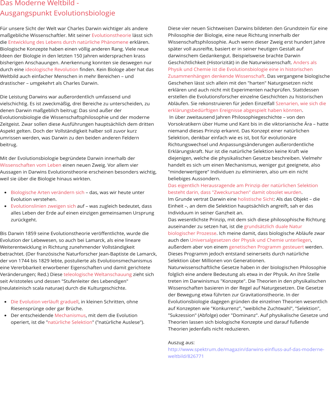 Das Moderne Weltbild -  Ausgangspunkt Evolutionsbiologie   Für unsere Sicht der Welt war Charles Darwin wichtiger als andere maßgebliche Wissenschaftler. Mit seiner Evolutionstheorie lässt sich die Entwicklung des Lebens durch natürliche Phänomene erklären. Biologische Konzepte haben einen völlig anderen Rang. Viele neue Ideen der Biologie in den letzten 150 Jahren widersprachen krass bisherigen Anschauungen. Anerkennung konnten sie deswegen nur durch eine ideologische Revolution finden. Kein Biologe aber hat das Weltbild auch einfacher Menschen in mehr Bereichen – und drastischer – umgekehrt als Charles Darwin.   Die Leistung Darwins war außerordentlich umfassend und vielschichtig. Es ist zweckmäßig, drei Bereiche zu unterscheiden, zu denen Darwin maßgeblich beitrug: Das sind außer der Evolutionsbiologie die Wissenschaftsphilosophie und der moderne Zeitgeist. Zwar sollen diese Ausführungen hauptsächlich dem dritten Aspekt gelten. Doch der Vollständigkeit halber soll zuvor kurz umrissen werden, was Darwin zu den beiden anderen Feldern beitrug.   Mit der Evolutionsbiologie begründete Darwin innerhalb der Wissenschaften vom Leben einen neuen Zweig. Vor allem vier Aussagen in Darwins Evolutionstheorie erscheinen besonders wichtig, weil sie über die Biologie hinaus wirkten.   •	Biologische Arten verändern sich – das, was wir heute unter Evolution verstehen.  •	Evolutionslinien zweigen sich auf – was zugleich bedeutet, dass alles Leben der Erde auf einen einzigen gemeinsamen Ursprung zurückgeht.   Bis Darwin 1859 seine Evolutionstheorie veröffentlichte, wurde die Evolution der Lebewesen, so auch bei Lamarck, als eine lineare Weiterentwicklung in Richtung zunehmender Vollständigkeit betrachtet. (Der französische Naturforscher Jean-Baptiste de Lamarck, der von 1744 bis 1829 lebte, postulierte als Evolutionsmechanismus eine Vererbbarkeit erworbener Eigenschaften und damit gerichtete Veränderungen; Red.) Diese teleologische Weltanschauung zieht sich seit Aristoteles und dessen "Stufenleiter des Lebendigen" (neulateinisch scala naturae) durch die Kulturgeschichte.   •	Die Evolution verläuft graduell, in kleinen Schritten, ohne Riesensprünge oder gar Brüche.  •	Der entscheidende Mechanismus, mit dem die Evolution operiert, ist die "natürliche Selektion" ("natürliche Auslese").              Diese vier neuen Sichtweisen Darwins bildeten den Grundstein für eine Philosophie der Biologie, eine neue Richtung innerhalb der Wissenschaftsphilosophie. Auch wenn dieser Zweig erst hundert Jahre später voll ausreifte, basiert er in seiner heutigen Gestalt auf darwinschem Gedankengut. Beispielsweise brachte Darwin Geschichtlichkeit (Historizität) in die Naturwissenschaft. Anders als Physik und Chemie ist die Evolutionsbiologie eine in historischen Zusammenhängen denkende Wissenschaft. Das vergangene biologische Geschehen lässt sich allein mit den "harten" Naturgesetzen nicht erklären und auch nicht mit Experimenten nachprüfen. Stattdessen erstellen die Evolutionsforscher einzelne Geschichten zu historischen Abläufen. Sie rekonstruieren für jeden Einzelfall Szenarien, wie sich die erklärungsbedürftigen Ereignisse abgespielt haben könnten.   In über zweitausend Jahren Philosophiegeschichte – von den Vorsokratikern über Hume und Kant bis in die viktorianische Ära – hatte niemand dieses Prinzip erkannt. Das Konzept einer natürlichen Selektion, denkbar einfach wie es ist, bot für evolutionäre Richtungswechsel und Anpassungsänderungen außerordentliche Erklärungskraft. Nur ist die natürliche Selektion keine Kraft wie diejenigen, welche die physikalischen Gesetze beschreiben. Vielmehr handelt es sich um einen Mechanismus, weniger gut geeignete, also "minderwertigere" Individuen zu eliminieren, also um ein nicht beliebiges Aussondern. Das eigentlich Herausragende am Prinzip der natürlichen Selektion besteht darin, dass "Zweckursachen" damit obsolet wurden. Im Grunde vertrat Darwin eine holistische Sicht: Als das Objekt – die Einheit –, an dem die Selektion hauptsächlich angreift, sah er das Individuum in seiner Ganzheit an. Das wesentlichste Prinzip, mit dem sich diese philosophische Richtung auseinander zu setzen hat, ist die grundsätzlich duale Natur biologischer Prozesse. Ich meine damit, dass biologische Abläufe zwar auch den Universalgesetzen der Physik und Chemie unterliegen, außerdem aber von einem genetischen Programm gesteuert werden. Dieses Programm jedoch entstand seinerseits durch natürliche Selektion über Millionen von Generationen. Naturwissenschaftliche Gesetze haben in der biologischen Philosophie folglich eine andere Bedeutung als etwa in der Physik. An ihre Stelle treten im Darwinismus "Konzepte". Die Theorien in den physikalischen Wissenschaften basieren in der Regel auf Naturgesetzen. Die Gesetze der Bewegung etwa führten zur Gravitationstheorie. In der Evolutionsbiologie dagegen gründen die einzelnen Theorien wesentlich auf Konzepten wie "Konkurrenz", "weibliche Zuchtwahl", "Selektion", "Sukzession" (Abfolge) oder "Dominanz". Auf physikalische Gesetze und Theorien lassen sich biologische Konzepte und darauf fußende Theorien jedenfalls nicht reduzieren.  Auszug aus: http://www.spektrum.de/magazin/darwins-einfluss-auf-das-moderne-weltbild/826771