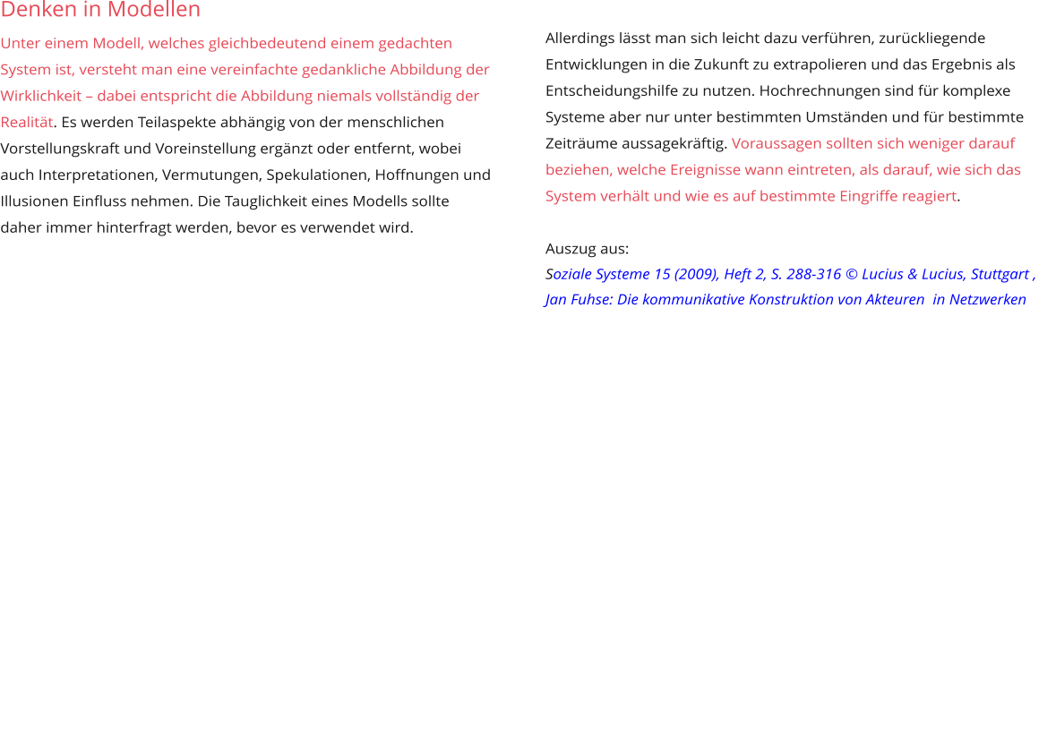 Denken in Modellen  Unter einem Modell, welches gleichbedeutend einem gedachten System ist, versteht man eine vereinfachte gedankliche Abbildung der Wirklichkeit – dabei entspricht die Abbildung niemals vollständig der Realität. Es werden Teilaspekte abhängig von der menschlichen Vorstellungskraft und Voreinstellung ergänzt oder entfernt, wobei auch Interpretationen, Vermutungen, Spekulationen, Hoffnungen und Illusionen Einfluss nehmen. Die Tauglichkeit eines Modells sollte daher immer hinterfragt werden, bevor es verwendet wird.             Allerdings lässt man sich leicht dazu verführen, zurückliegende Entwicklungen in die Zukunft zu extrapolieren und das Ergebnis als Entscheidungshilfe zu nutzen. Hochrechnungen sind für komplexe Systeme aber nur unter bestimmten Umständen und für bestimmte Zeiträume aussagekräftig. Voraussagen sollten sich weniger darauf beziehen, welche Ereignisse wann eintreten, als darauf, wie sich das System verhält und wie es auf bestimmte Eingriffe reagiert.  Auszug aus:  Soziale Systeme 15 (2009), Heft 2, S. 288-316 © Lucius & Lucius, Stuttgart , Jan Fuhse: Die kommunikative Konstruktion von Akteuren  in Netzwerken