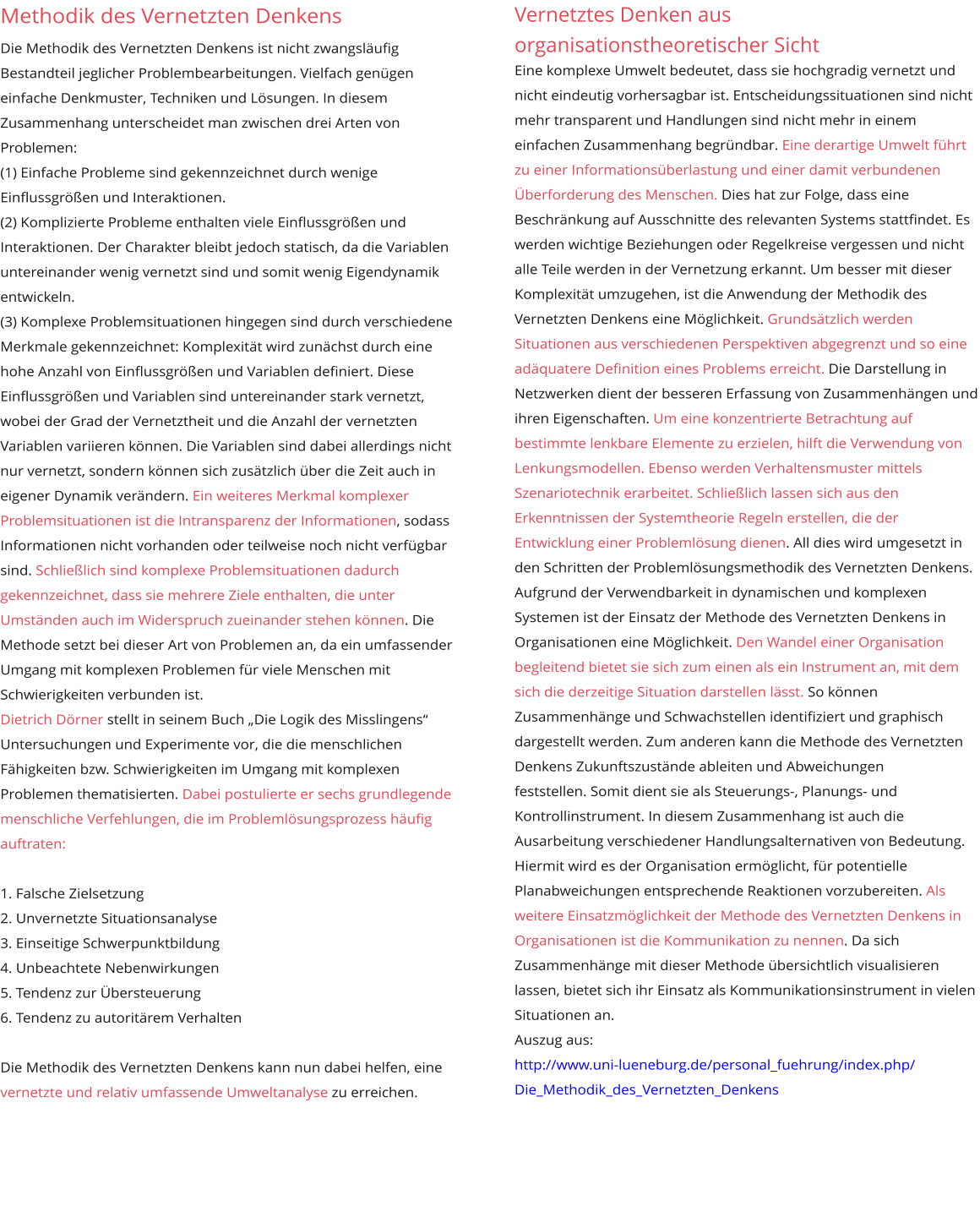 Vernetztes Denken aus organisationstheoretischer Sicht Eine komplexe Umwelt bedeutet, dass sie hochgradig vernetzt und nicht eindeutig vorhersagbar ist. Entscheidungssituationen sind nicht mehr transparent und Handlungen sind nicht mehr in einem einfachen Zusammenhang begründbar. Eine derartige Umwelt führt zu einer Informationsüberlastung und einer damit verbundenen Überforderung des Menschen. Dies hat zur Folge, dass eine Beschränkung auf Ausschnitte des relevanten Systems stattfindet. Es werden wichtige Beziehungen oder Regelkreise vergessen und nicht alle Teile werden in der Vernetzung erkannt. Um besser mit dieser Komplexität umzugehen, ist die Anwendung der Methodik des Vernetzten Denkens eine Möglichkeit. Grundsätzlich werden Situationen aus verschiedenen Perspektiven abgegrenzt und so eine adäquatere Definition eines Problems erreicht. Die Darstellung in Netzwerken dient der besseren Erfassung von Zusammenhängen und ihren Eigenschaften. Um eine konzentrierte Betrachtung auf bestimmte lenkbare Elemente zu erzielen, hilft die Verwendung von Lenkungsmodellen. Ebenso werden Verhaltensmuster mittels Szenariotechnik erarbeitet. Schließlich lassen sich aus den Erkenntnissen der Systemtheorie Regeln erstellen, die der Entwicklung einer Problemlösung dienen. All dies wird umgesetzt in den Schritten der Problemlösungsmethodik des Vernetzten Denkens.  Aufgrund der Verwendbarkeit in dynamischen und komplexen Systemen ist der Einsatz der Methode des Vernetzten Denkens in Organisationen eine Möglichkeit. Den Wandel einer Organisation begleitend bietet sie sich zum einen als ein Instrument an, mit dem sich die derzeitige Situation darstellen lässt. So können Zusammenhänge und Schwachstellen identifiziert und graphisch dargestellt werden. Zum anderen kann die Methode des Vernetzten  Denkens Zukunftszustände ableiten und Abweichungen  feststellen. Somit dient sie als Steuerungs-, Planungs- und  Kontrollinstrument. In diesem Zusammenhang ist auch die Ausarbeitung verschiedener Handlungsalternativen von Bedeutung. Hiermit wird es der Organisation ermöglicht, für potentielle Planabweichungen entsprechende Reaktionen vorzubereiten. Als weitere Einsatzmöglichkeit der Methode des Vernetzten Denkens in Organisationen ist die Kommunikation zu nennen. Da sich Zusammenhänge mit dieser Methode übersichtlich visualisieren lassen, bietet sich ihr Einsatz als Kommunikationsinstrument in vielen  Situationen an.  Auszug aus: http://www.uni-lueneburg.de/personal_fuehrung/index.php/ Die_Methodik_des_Vernetzten_Denkens  Methodik des Vernetzten Denkens  Die Methodik des Vernetzten Denkens ist nicht zwangsläufig Bestandteil jeglicher Problembearbeitungen. Vielfach genügen einfache Denkmuster, Techniken und Lösungen. In diesem Zusammenhang unterscheidet man zwischen drei Arten von Problemen:  (1) Einfache Probleme sind gekennzeichnet durch wenige Einflussgrößen und Interaktionen.  (2) Komplizierte Probleme enthalten viele Einflussgrößen und Interaktionen. Der Charakter bleibt jedoch statisch, da die Variablen untereinander wenig vernetzt sind und somit wenig Eigendynamik entwickeln.  (3) Komplexe Problemsituationen hingegen sind durch verschiedene Merkmale gekennzeichnet: Komplexität wird zunächst durch eine hohe Anzahl von Einflussgrößen und Variablen definiert. Diese Einflussgrößen und Variablen sind untereinander stark vernetzt, wobei der Grad der Vernetztheit und die Anzahl der vernetzten Variablen variieren können. Die Variablen sind dabei allerdings nicht nur vernetzt, sondern können sich zusätzlich über die Zeit auch in eigener Dynamik verändern. Ein weiteres Merkmal komplexer Problemsituationen ist die Intransparenz der Informationen, sodass Informationen nicht vorhanden oder teilweise noch nicht verfügbar sind. Schließlich sind komplexe Problemsituationen dadurch gekennzeichnet, dass sie mehrere Ziele enthalten, die unter Umständen auch im Widerspruch zueinander stehen können. Die Methode setzt bei dieser Art von Problemen an, da ein umfassender Umgang mit komplexen Problemen für viele Menschen mit Schwierigkeiten verbunden ist.  Dietrich Dörner stellt in seinem Buch „Die Logik des Misslingens“ Untersuchungen und Experimente vor, die die menschlichen Fähigkeiten bzw. Schwierigkeiten im Umgang mit komplexen Problemen thematisierten. Dabei postulierte er sechs grundlegende menschliche Verfehlungen, die im Problemlösungsprozess häufig auftraten:   1. Falsche Zielsetzung  2. Unvernetzte Situationsanalyse  3. Einseitige Schwerpunktbildung  4. Unbeachtete Nebenwirkungen  5. Tendenz zur Übersteuerung  6. Tendenz zu autoritärem Verhalten   Die Methodik des Vernetzten Denkens kann nun dabei helfen, eine vernetzte und relativ umfassende Umweltanalyse zu erreichen.     