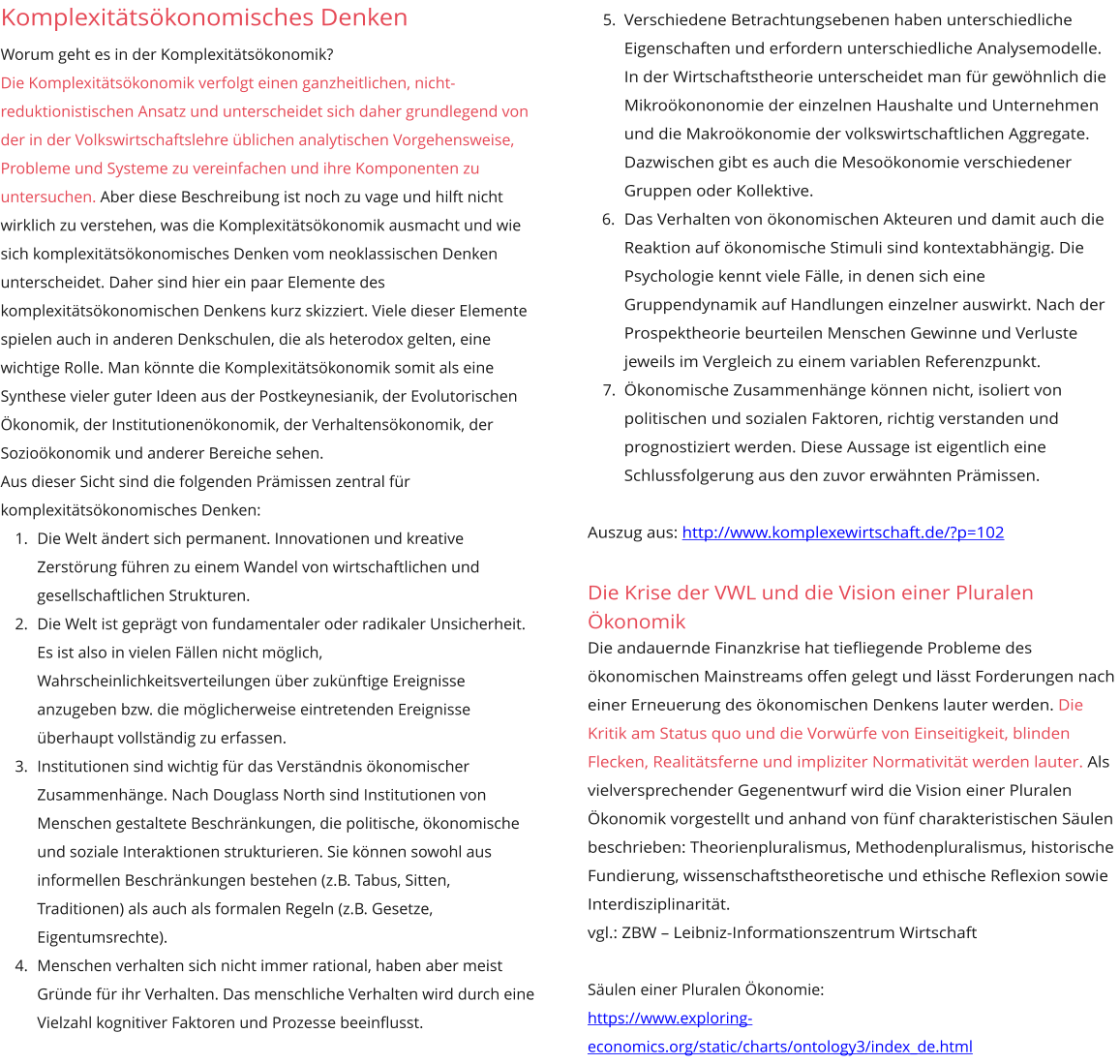 Komplexitätsökonomisches Denken Worum geht es in der Komplexitätsökonomik?  Die Komplexitätsökonomik verfolgt einen ganzheitlichen, nicht-reduktionistischen Ansatz und unterscheidet sich daher grundlegend von der in der Volkswirtschaftslehre üblichen analytischen Vorgehensweise, Probleme und Systeme zu vereinfachen und ihre Komponenten zu untersuchen. Aber diese Beschreibung ist noch zu vage und hilft nicht wirklich zu verstehen, was die Komplexitätsökonomik ausmacht und wie sich komplexitätsökonomisches Denken vom neoklassischen Denken unterscheidet. Daher sind hier ein paar Elemente des komplexitätsökonomischen Denkens kurz skizziert. Viele dieser Elemente spielen auch in anderen Denkschulen, die als heterodox gelten, eine wichtige Rolle. Man könnte die Komplexitätsökonomik somit als eine Synthese vieler guter Ideen aus der Postkeynesianik, der Evolutorischen Ökonomik, der Institutionenökonomik, der Verhaltensökonomik, der Sozioökonomik und anderer Bereiche sehen. Aus dieser Sicht sind die folgenden Prämissen zentral für komplexitätsökonomisches Denken: 	1.	Die Welt ändert sich permanent. Innovationen und kreative Zerstörung führen zu einem Wandel von wirtschaftlichen und gesellschaftlichen Strukturen. 	2.	Die Welt ist geprägt von fundamentaler oder radikaler Unsicherheit. Es ist also in vielen Fällen nicht möglich, Wahrscheinlichkeitsverteilungen über zukünftige Ereignisse anzugeben bzw. die möglicherweise eintretenden Ereignisse überhaupt vollständig zu erfassen. 	3.	Institutionen sind wichtig für das Verständnis ökonomischer Zusammenhänge. Nach Douglass North sind Institutionen von Menschen gestaltete Beschränkungen, die politische, ökonomische und soziale Interaktionen strukturieren. Sie können sowohl aus informellen Beschränkungen bestehen (z.B. Tabus, Sitten, Traditionen) als auch als formalen Regeln (z.B. Gesetze, Eigentumsrechte).  	4.	Menschen verhalten sich nicht immer rational, haben aber meist Gründe für ihr Verhalten. Das menschliche Verhalten wird durch eine Vielzahl kognitiver Faktoren und Prozesse beeinflusst. 	5.	Verschiedene Betrachtungsebenen haben unterschiedliche Eigenschaften und erfordern unterschiedliche Analysemodelle. In der Wirtschaftstheorie unterscheidet man für gewöhnlich die Mikroökononomie der einzelnen Haushalte und Unternehmen und die Makroökonomie der volkswirtschaftlichen Aggregate. Dazwischen gibt es auch die Mesoökonomie verschiedener Gruppen oder Kollektive.  	6.	Das Verhalten von ökonomischen Akteuren und damit auch die Reaktion auf ökonomische Stimuli sind kontextabhängig. Die Psychologie kennt viele Fälle, in denen sich eine Gruppendynamik auf Handlungen einzelner auswirkt. Nach der Prospektheorie beurteilen Menschen Gewinne und Verluste jeweils im Vergleich zu einem variablen Referenzpunkt. 	7.	Ökonomische Zusammenhänge können nicht, isoliert von politischen und sozialen Faktoren, richtig verstanden und prognostiziert werden. Diese Aussage ist eigentlich eine Schlussfolgerung aus den zuvor erwähnten Prämissen.   Auszug aus: http://www.komplexewirtschaft.de/?p=102  Die Krise der VWL und die Vision einer Pluralen Ökonomik Die andauernde Finanzkrise hat tieﬂiegende Probleme des ökonomischen Mainstreams offen gelegt und lässt Forderungen nach einer Erneuerung des ökonomischen Denkens lauter werden. Die Kritik am Status quo und die Vorwürfe von Einseitigkeit, blinden Flecken, Realitätsferne und impliziter Normativität werden lauter. Als vielversprechender Gegenentwurf wird die Vision einer Pluralen Ökonomik vorgestellt und anhand von fünf charakteristischen Säulen beschrieben: Theorienpluralismus, Methodenpluralismus, historische Fundierung, wissenschaftstheoretische und ethische Reﬂexion sowie Interdisziplinarität. vgl.: ZBW – Leibniz-Informationszentrum Wirtschaft   Säulen einer Pluralen Ökonomie: https://www.exploring-economics.org/static/charts/ontology3/index_de.html