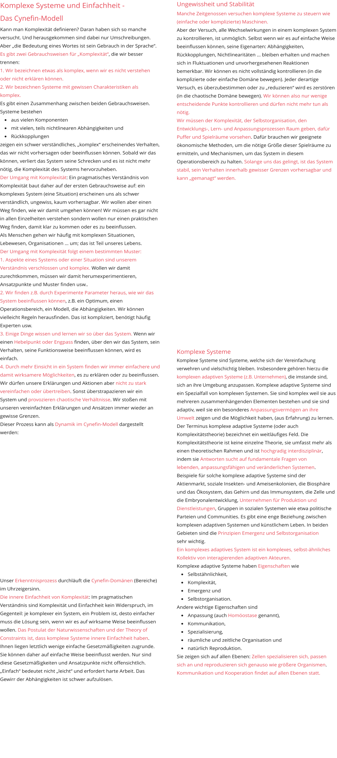 Ungewissheit und Stabilität Manche Zeitgenossen versuchen komplexe Systeme zu steuern wie (einfache oder komplizierte) Maschinen. Aber der Versuch, alle Wechselwirkungen in einem komplexen System zu kontrollieren, ist unmöglich. Selbst wenn wir es auf einfache Weise beeinflussen können, seine Eigenarten: Abhängigkeiten, Rückkopplungen, Nichtlinearitäten … bleiben erhalten und machen sich in Fluktuationen und unvorhergesehenen Reaktionen bemerkbar. Wir können es nicht vollständig kontrollieren (in die komplizierte oder einfache Domäne bewegen). Jeder derartige Versuch, es überzubestimmen oder zu „reduzieren“ wird es zerstören (in die chaotische Domäne bewegen). Wir können also nur wenige entscheidende Punkte kontrollieren und dürfen nicht mehr tun als nötig. Wir müssen der Komplexität, der Selbstorganisation, den Entwicklungs-, Lern- und Anpassungsprozessen Raum geben, dafür Puffer und Spielräume vorsehen. Dafür brauchen wir geeignete ökonomische Methoden, um die nötige Größe dieser Spielräume zu ermitteln, und Mechanismen, um das System in diesem Operationsbereich zu halten. Solange uns das gelingt, ist das System stabil, sein Verhalten innerhalb gewisser Grenzen vorhersagbar und kann „gemanagt“ werden.                      Komplexe Systeme Komplexe Systeme sind Systeme, welche sich der Vereinfachung verwehren und vielschichtig bleiben. Insbesondere gehören hierzu die komplexen adaptiven Systeme (z.B. Unternehmen), die imstande sind, sich an ihre Umgebung anzupassen. Komplexe adaptive Systeme sind ein Spezialfall von komplexen Systemen. Sie sind komplex weil sie aus  mehreren zusammenhängenden Elementen bestehen und sie sind adaptiv, weil sie ein besonderes Anpassungsvermögen an ihre Umwelt zeigen und die Möglichkeit haben, (aus Erfahrung) zu lernen. Der Terminus komplexe adaptive Systeme (oder auch  Komplexitätstheorie) bezeichnet ein weitläufiges Feld. Die Komplexitätstheorie ist keine einzelne Theorie, sie umfasst mehr als einen theoretischen Rahmen und ist hochgradig interdisziplinär, indem sie Antworten sucht auf fundamentale Fragen von  lebenden, anpassungsfähigen und veränderlichen Systemen. Beispiele für solche komplexe adaptive Systeme sind der Aktienmarkt, soziale Insekten- und Ameisenkolonien, die Biosphäre und das Ökosystem, das Gehirn und das Immunsystem, die Zelle und die Embryonalentwicklung, Unternehmen für Produktion und Dienstleistungen, Gruppen in sozialen Systemen wie etwa politische Parteien und Communities. Es gibt eine enge Beziehung zwischen komplexen adaptiven Systemen und künstlichem Leben. In beiden Gebieten sind die Prinzipien Emergenz und Selbstorganisation  sehr wichtig. Ein komplexes adaptives System ist ein komplexes, selbst-ähnliches Kollektiv von interagierenden adaptiven Akteuren. Komplexe adaptive Systeme haben Eigenschaften wie  •	Selbstähnlichkeit,  •	Komplexität,  •	Emergenz und  •	Selbstorganisation.  Andere wichtige Eigenschaften sind  •	Anpassung (auch Homöostase genannt),  •	Kommunikation,  •	Spezialisierung,  •	räumliche und zeitliche Organisation und  •	natürlich Reproduktion.  Sie zeigen sich auf allen Ebenen: Zellen spezialisieren sich, passen sich an und reproduzieren sich genauso wie größere Organismen. Kommunikation und Kooperation findet auf allen Ebenen statt.  Komplexe Systeme und Einfachheit -  Das Cynefin-Modell Kann man Komplexität definieren? Daran haben sich so manche versucht. Und herausgekommen sind dabei nur Umschreibungen. Aber „die Bedeutung eines Wortes ist sein Gebrauch in der Sprache“. Es gibt zwei Gebrauchsweisen für „Komplexität“, die wir besser trennen:  1. Wir bezeichnen etwas als komplex, wenn wir es nicht verstehen oder nicht erklären können. 2. Wir bezeichnen Systeme mit gewissen Charakteristiken als komplex. Es gibt einen Zusammenhang zwischen beiden Gebrauchsweisen. Systeme bestehen  •	aus vielen Komponenten •	mit vielen, teils nichtlinearen Abhängigkeiten und •	Rückkopplungen zeigen ein schwer verständliches, „komplex“ erscheinendes Verhalten, das wir nicht vorhersagen oder beeinflussen können. Sobald wir das können, verliert das System seine Schrecken und es ist nicht mehr nötig, die Komplexität des Systems hervorzuheben. Der Umgang mit Komplexität: Ein pragmatisches Verständnis von Komplexität baut daher auf der ersten Gebrauchsweise auf: ein komplexes System (eine Situation) erscheinen uns als schwer verständlich, ungewiss, kaum vorhersagbar. Wir wollen aber einen Weg finden, wie wir damit umgehen können! Wir müssen es gar nicht in allen Einzelheiten verstehen sondern wollen nur einen praktischen Weg finden, damit klar zu kommen oder es zu beeinflussen. Als Menschen gehen wir häufig mit komplexen Situationen, Lebewesen, Organisationen … um; das ist Teil unseres Lebens.  Der Umgang mit Komplexität folgt einem bestimmten Muster:  1. Aspekte eines Systems oder einer Situation sind unserem Verständnis verschlossen und komplex. Wollen wir damit zurechtkommen, müssen wir damit herumexperimentieren, Ansatzpunkte und Muster finden usw.. 2. Wir finden z.B. durch Experimente Parameter heraus, wie wir das System beeinflussen können, z.B. ein Optimum, einen Operationsbereich, ein Modell, die Abhängigkeiten. Wir können vielleicht Regeln herausfinden. Das ist kompliziert, benötigt häufig Experten usw. 3. Einige Dinge wissen und lernen wir so über das System. Wenn wir einen Hebelpunkt oder Engpass finden, über den wir das System, sein Verhalten, seine Funktionsweise beeinflussen können, wird es einfach. 4. Durch mehr Einsicht in ein System finden wir immer einfachere und damit wirksamere Möglichkeiten, es zu erklären oder zu beeinflussen. Wir dürfen unsere Erklärungen und Aktionen aber nicht zu stark vereinfachen oder übertreiben. Sonst überstrapazieren wir ein System und provozieren chaotische Verhältnisse. Wir stoßen mit unseren vereinfachten Erklärungen und Ansätzen immer wieder an gewisse Grenzen. Dieser Prozess kann als Dynamik im Cynefin-Modell dargestellt werden:                  Unser Erkenntnisprozess durchläuft die Cynefin-Domänen (Bereiche) im Uhrzeigersinn. Die innere Einfachheit von Komplexität: Im pragmatischen Verständnis sind Komplexität und Einfachheit kein Widerspruch, im Gegenteil: je komplexer ein System, ein Problem ist, desto einfacher muss die Lösung sein, wenn wir es auf wirksame Weise beeinflussen wollen. Das Postulat der Naturwissenschaften und der Theory of Constraints ist, dass komplexe Systeme innere Einfachheit haben. Ihnen liegen letztlich wenige einfache Gesetzmäßigkeiten zugrunde. Sie können daher auf einfache Weise beeinflusst werden. Nur sind diese Gesetzmäßigkeiten und Ansatzpunkte nicht offensichtlich. „Einfach“ bedeutet nicht „leicht“ und erfordert harte Arbeit. Das Gewirr der Abhängigkeiten ist schwer aufzulösen.  