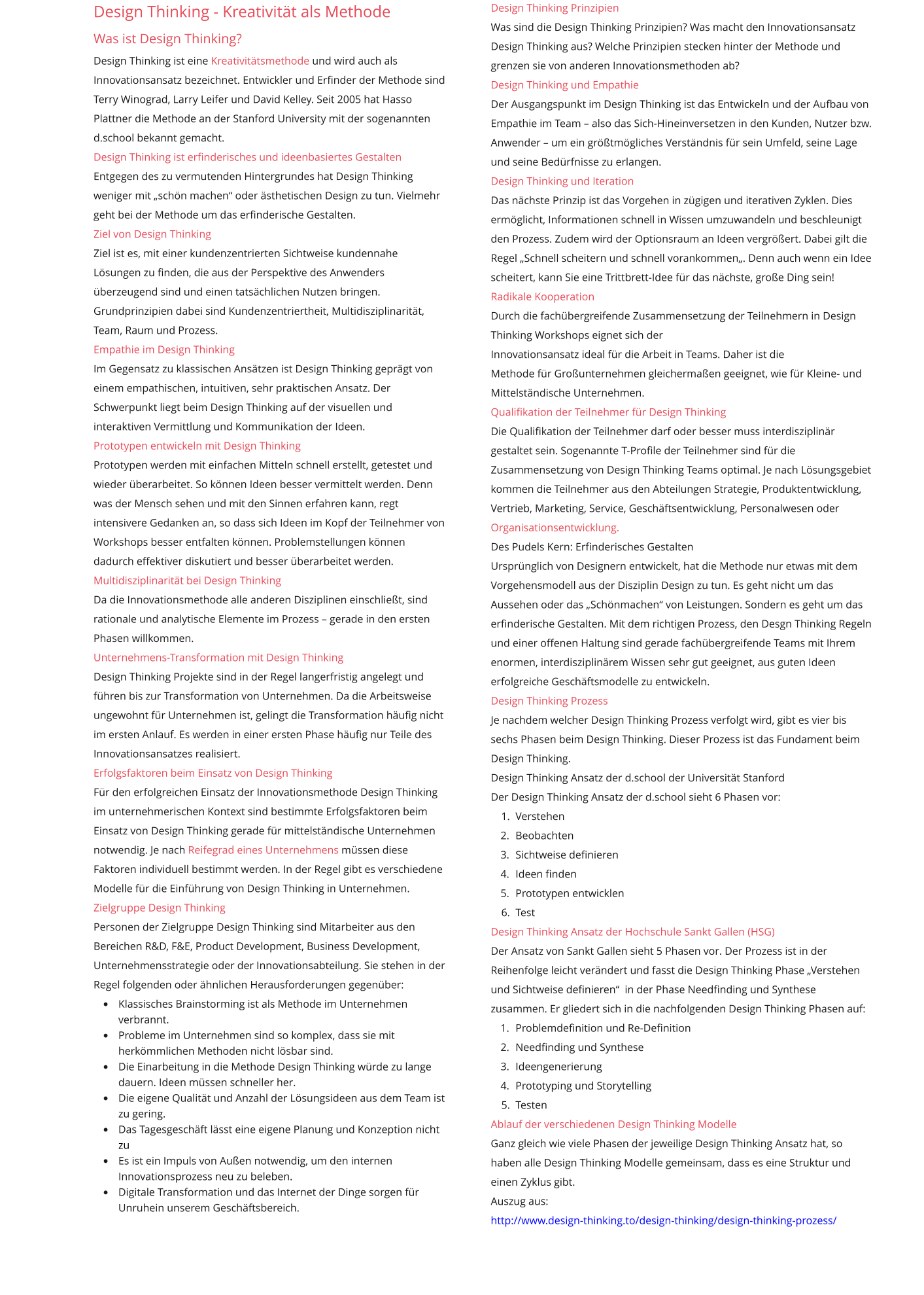 Design Thinking - Kreativität als Methode Was ist Design Thinking? Design Thinking ist eine Kreativitätsmethode und wird auch als Innovationsansatz bezeichnet. Entwickler und Erfinder der Methode sind Terry Winograd, Larry Leifer und David Kelley. Seit 2005 hat Hasso Plattner die Methode an der Stanford University mit der sogenannten d.school bekannt gemacht. Design Thinking ist erfinderisches und ideenbasiertes Gestalten Entgegen des zu vermutenden Hintergrundes hat Design Thinking weniger mit „schön machen“ oder ästhetischen Design zu tun. Vielmehr geht bei der Methode um das erfinderische Gestalten. Ziel von Design Thinking Ziel ist es, mit einer kundenzentrierten Sichtweise kundennahe Lösungen zu finden, die aus der Perspektive des Anwenders überzeugend sind und einen tatsächlichen Nutzen bringen. Grundprinzipien dabei sind Kundenzentriertheit, Multidisziplinarität, Team, Raum und Prozess. Empathie im Design Thinking Im Gegensatz zu klassischen Ansätzen ist Design Thinking geprägt von einem empathischen, intuitiven, sehr praktischen Ansatz. Der Schwerpunkt liegt beim Design Thinking auf der visuellen und interaktiven Vermittlung und Kommunikation der Ideen. Prototypen entwickeln mit Design Thinking Prototypen werden mit einfachen Mitteln schnell erstellt, getestet und wieder überarbeitet. So können Ideen besser vermittelt werden. Denn was der Mensch sehen und mit den Sinnen erfahren kann, regt intensivere Gedanken an, so dass sich Ideen im Kopf der Teilnehmer von Workshops besser entfalten können. Problemstellungen können dadurch effektiver diskutiert und besser überarbeitet werden. Multidisziplinarität bei Design Thinking Da die Innovationsmethode alle anderen Disziplinen einschließt, sind rationale und analytische Elemente im Prozess – gerade in den ersten Phasen willkommen. Unternehmens-Transformation mit Design Thinking Design Thinking Projekte sind in der Regel langerfristig angelegt und führen bis zur Transformation von Unternehmen. Da die Arbeitsweise ungewohnt für Unternehmen ist, gelingt die Transformation häufig nicht im ersten Anlauf. Es werden in einer ersten Phase häufig nur Teile des Innovationsansatzes realisiert. Erfolgsfaktoren beim Einsatz von Design Thinking Für den erfolgreichen Einsatz der Innovationsmethode Design Thinking im unternehmerischen Kontext sind bestimmte Erfolgsfaktoren beim Einsatz von Design Thinking gerade für mittelständische Unternehmen notwendig. Je nach Reifegrad eines Unternehmens müssen diese Faktoren individuell bestimmt werden. In der Regel gibt es verschiedene Modelle für die Einführung von Design Thinking in Unternehmen. Zielgruppe Design Thinking   Personen der Zielgruppe Design Thinking sind Mitarbeiter aus den Bereichen R&D, F&E, Product Development, Business Development, Unternehmensstrategie oder der Innovationsabteilung. Sie stehen in der Regel folgenden oder ähnlichen Herausforderungen gegenüber: •	Klassisches Brainstorming ist als Methode im Unternehmen verbrannt. •	Probleme im Unternehmen sind so komplex, dass sie mit herkömmlichen Methoden nicht lösbar sind. •	Die Einarbeitung in die Methode Design Thinking würde zu lange dauern. Ideen müssen schneller her. •	Die eigene Qualität und Anzahl der Lösungsideen aus dem Team ist zu gering. •	Das Tagesgeschäft lässt eine eigene Planung und Konzeption nicht zu •	Es ist ein Impuls von Außen notwendig, um den internen Innovationsprozess neu zu beleben.n •	Digitale Transformation und das Internet der Dinge sorgen für Unruhein unserem Geschäftsbereich.Unruhe in unserem Geschäftsbereich.      Design Thinking Prinzipien Was sind die Design Thinking Prinzipien? Was macht den Innovationsansatz Design Thinking aus? Welche Prinzipien stecken hinter der Methode und grenzen sie von anderen Innovationsmethoden ab? Design Thinking und Empathie Der Ausgangspunkt im Design Thinking ist das Entwickeln und der Aufbau von Empathie im Team – also das Sich-Hineinversetzen in den Kunden, Nutzer bzw. Anwender – um ein größtmögliches Verständnis für sein Umfeld, seine Lage und seine Bedürfnisse zu erlangen. Design Thinking und Iteration Das nächste Prinzip ist das Vorgehen in zügigen und iterativen Zyklen. Dies ermöglicht, Informationen schnell in Wissen umzuwandeln und beschleunigt den Prozess. Zudem wird der Optionsraum an Ideen vergrößert. Dabei gilt die Regel „Schnell scheitern und schnell vorankommen„. Denn auch wenn ein Idee scheitert, kann Sie eine Trittbrett-Idee für das nächste, große Ding sein! Radikale Kooperation Durch die fachübergreifende Zusammensetzung der Teilnehmern in Design Thinking Workshops eignet sich der  Innovationsansatz ideal für die Arbeit in Teams. Daher ist die  Methode für Großunternehmen gleichermaßen geeignet, wie für Kleine- und Mittelständische Unternehmen. Qualifikation der Teilnehmer für Design Thinking Die Qualifikation der Teilnehmer darf oder besser muss interdisziplinär gestaltet sein. Sogenannte T-Profile der Teilnehmer sind für die Zusammensetzung von Design Thinking Teams optimal. Je nach Lösungsgebiet kommen die Teilnehmer aus den Abteilungen Strategie, Produktentwicklung, Vertrieb, Marketing, Service, Geschäftsentwicklung, Personalwesen oder Organisationsentwicklung. Des Pudels Kern: Erfinderisches Gestalten Ursprünglich von Designern entwickelt, hat die Methode nur etwas mit dem Vorgehensmodell aus der Disziplin Design zu tun. Es geht nicht um das Aussehen oder das „Schönmachen“ von Leistungen. Sondern es geht um das erfinderische Gestalten. Mit dem richtigen Prozess, den Desgn Thinking Regeln und einer offenen Haltung sind gerade fachübergreifende Teams mit Ihrem enormen, interdisziplinärem Wissen sehr gut geeignet, aus guten Ideen erfolgreiche Geschäftsmodelle zu entwickeln. Design Thinking Prozess Je nachdem welcher Design Thinking Prozess verfolgt wird, gibt es vier bis sechs Phasen beim Design Thinking. Dieser Prozess ist das Fundament beim Design Thinking. Design Thinking Ansatz der d.school der Universität Stanford Der Design Thinking Ansatz der d.school sieht 6 Phasen vor: 	1.	Verstehen 	2.	Beobachten 	3.	Sichtweise definieren 	4.	Ideen finden 	5.	Prototypen entwicklen 	6.	Test Design Thinking Ansatz der Hochschule Sankt Gallen (HSG) Der Ansatz von Sankt Gallen sieht 5 Phasen vor. Der Prozess ist in der Reihenfolge leicht verändert und fasst die Design Thinking Phase „Verstehen und Sichtweise definieren“  in der Phase Needfinding und Synthese zusammen. Er gliedert sich in die nachfolgenden Design Thinking Phasen auf: 	1.	Problemdefinition und Re-Definition 	2.	Needfinding und Synthese 	3.	Ideengenerierung 	4.	Prototyping und Storytelling 	5.	Testen Ablauf der verschiedenen Design Thinking Modelle Ganz gleich wie viele Phasen der jeweilige Design Thinking Ansatz hat, so haben alle Design Thinking Modelle gemeinsam, dass es eine Struktur und einen Zyklus gibt.  Auszug aus: http://www.design-thinking.to/design-thinking/design-thinking-prozess/