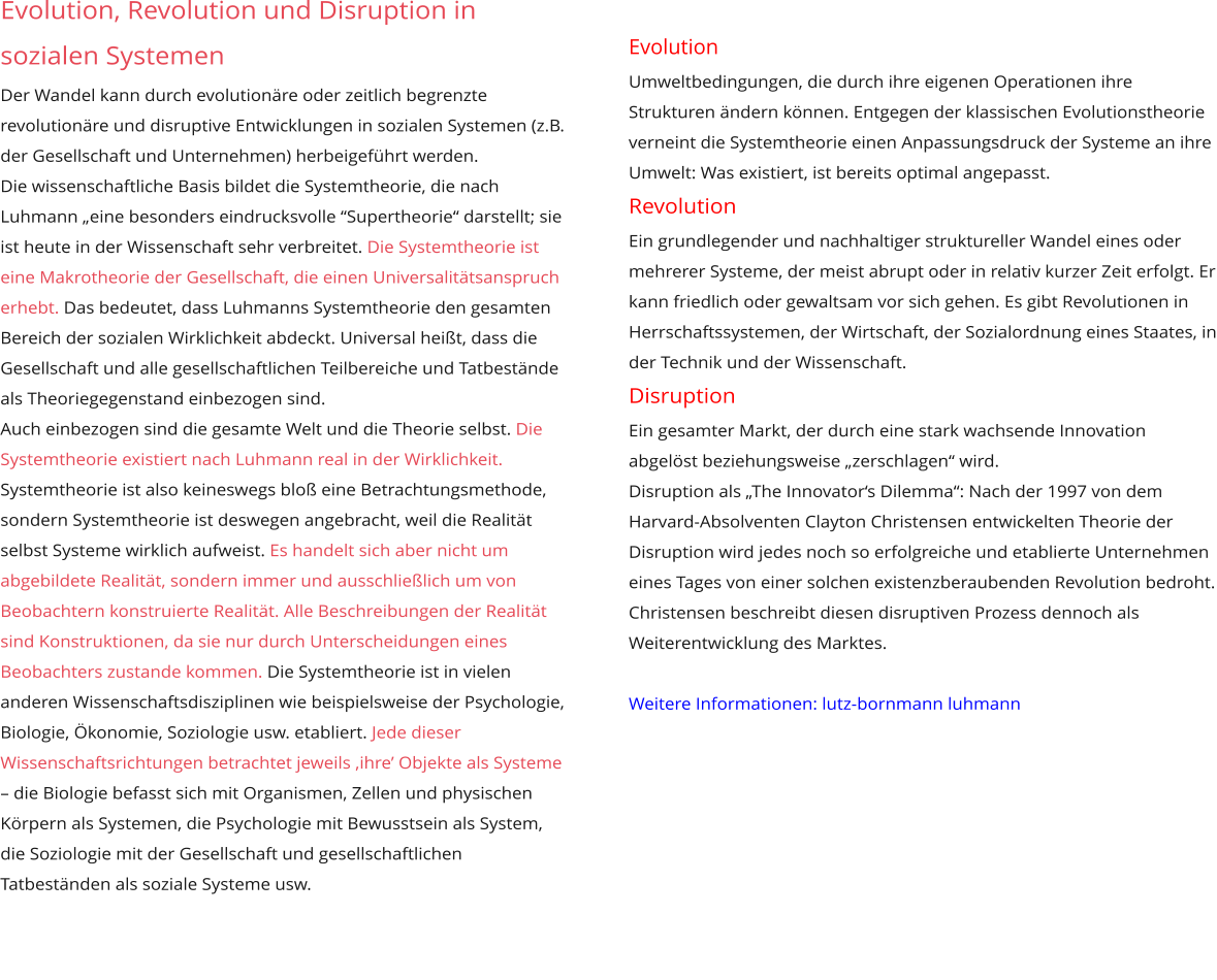 Evolution, Revolution und Disruption in sozialen Systemen Der Wandel kann durch evolutionäre oder zeitlich begrenzte revolutionäre und disruptive Entwicklungen in sozialen Systemen (z.B. der Gesellschaft und Unternehmen) herbeigeführt werden. Die wissenschaftliche Basis bildet die Systemtheorie, die nach Luhmann „eine besonders eindrucksvolle “Supertheorie“ darstellt; sie ist heute in der Wissenschaft sehr verbreitet. Die Systemtheorie ist eine Makrotheorie der Gesellschaft, die einen Universalitätsanspruch erhebt. Das bedeutet, dass Luhmanns Systemtheorie den gesamten Bereich der sozialen Wirklichkeit abdeckt. Universal heißt, dass die Gesellschaft und alle gesellschaftlichen Teilbereiche und Tatbestände als Theoriegegenstand einbezogen sind.  Auch einbezogen sind die gesamte Welt und die Theorie selbst. Die Systemtheorie existiert nach Luhmann real in der Wirklichkeit. Systemtheorie ist also keineswegs bloß eine Betrachtungsmethode, sondern Systemtheorie ist deswegen angebracht, weil die Realität selbst Systeme wirklich aufweist. Es handelt sich aber nicht um abgebildete Realität, sondern immer und ausschließlich um von Beobachtern konstruierte Realität. Alle Beschreibungen der Realität sind Konstruktionen, da sie nur durch Unterscheidungen eines Beobachters zustande kommen. Die Systemtheorie ist in vielen anderen Wissenschaftsdisziplinen wie beispielsweise der Psychologie, Biologie, Ökonomie, Soziologie usw. etabliert. Jede dieser Wissenschaftsrichtungen betrachtet jeweils ‚ihre’ Objekte als Systeme – die Biologie befasst sich mit Organismen, Zellen und physischen Körpern als Systemen, die Psychologie mit Bewusstsein als System, die Soziologie mit der Gesellschaft und gesellschaftlichen Tatbeständen als soziale Systeme usw.       Evolution beschreibt, wie Systeme inmitten gegebener  Umweltbedingungen, die durch ihre eigenen Operationen ihre Strukturen ändern können. Entgegen der klassischen Evolutionstheorie verneint die Systemtheorie einen Anpassungsdruck der Systeme an ihre Umwelt: Was existiert, ist bereits optimal angepasst.  Revolution Ein grundlegender und nachhaltiger struktureller Wandel eines oder mehrerer Systeme, der meist abrupt oder in relativ kurzer Zeit erfolgt. Er kann friedlich oder gewaltsam vor sich gehen. Es gibt Revolutionen in Herrschaftssystemen, der Wirtschaft, der Sozialordnung eines Staates, in der Technik und der Wissenschaft. Disruption ist ein Prozess, bei dem ein bestehendes Geschäftsmodell oder Ein gesamter Markt, der durch eine stark wachsende Innovation abgelöst beziehungsweise „zerschlagen“ wird.  Disruption als „The Innovator‘s Dilemma“: Nach der 1997 von dem Harvard-Absolventen Clayton Christensen entwickelten Theorie der Disruption wird jedes noch so erfolgreiche und etablierte Unternehmen eines Tages von einer solchen existenzberaubenden Revolution bedroht. Christensen beschreibt diesen disruptiven Prozess dennoch als Weiterentwicklung des Marktes.   Weitere Informationen: lutz-bornmann luhmann