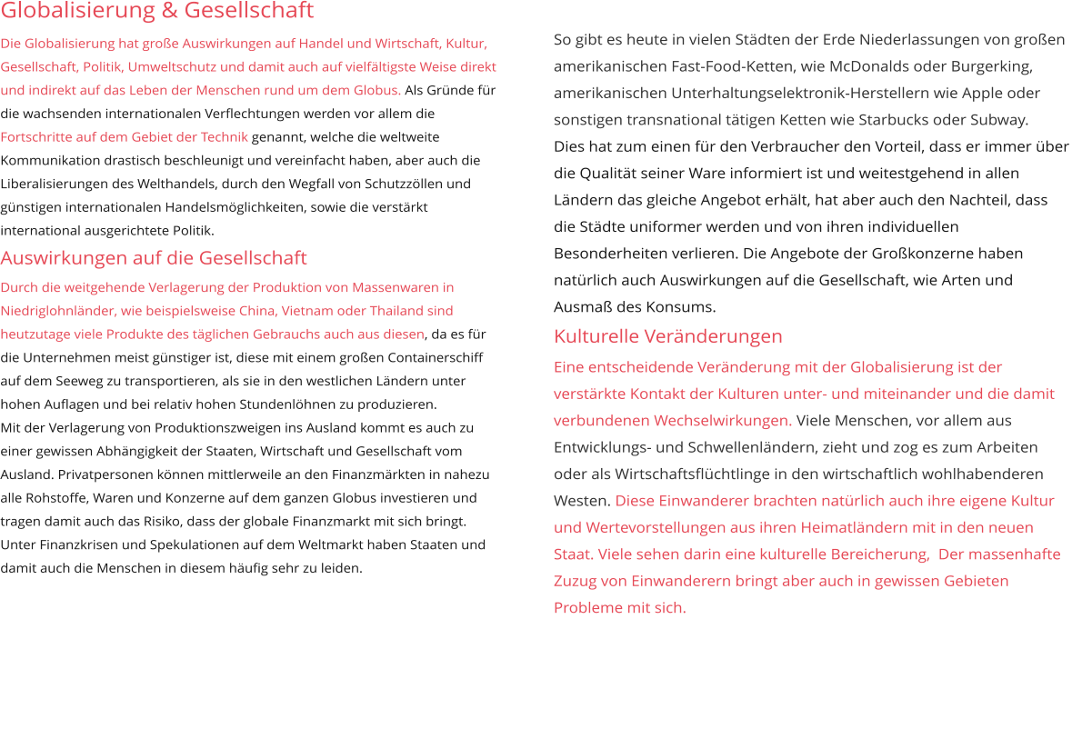 Globalisierung & Gesellschaft Die Globalisierung hat große Auswirkungen auf Handel und Wirtschaft, Kultur, Gesellschaft, Politik, Umweltschutz und damit auch auf vielfältigste Weise direkt und indirekt auf das Leben der Menschen rund um dem Globus. Als Gründe für die wachsenden internationalen Verflechtungen werden vor allem die Fortschritte auf dem Gebiet der Technik genannt, welche die weltweite Kommunikation drastisch beschleunigt und vereinfacht haben, aber auch die Liberalisierungen des Welthandels, durch den Wegfall von Schutzzöllen und günstigen internationalen Handelsmöglichkeiten, sowie die verstärkt international ausgerichtete Politik.  Auswirkungen auf die Gesellschaft Durch die weitgehende Verlagerung der Produktion von Massenwaren in Niedriglohnländer, wie beispielsweise China, Vietnam oder Thailand sind heutzutage viele Produkte des täglichen Gebrauchs auch aus diesen, da es für die Unternehmen meist günstiger ist, diese mit einem großen Containerschiff auf dem Seeweg zu transportieren, als sie in den westlichen Ländern unter hohen Auflagen und bei relativ hohen Stundenlöhnen zu produzieren. Mit der Verlagerung von Produktionszweigen ins Ausland kommt es auch zu einer gewissen Abhängigkeit der Staaten, Wirtschaft und Gesellschaft vom Ausland. Privatpersonen können mittlerweile an den Finanzmärkten in nahezu alle Rohstoffe, Waren und Konzerne auf dem ganzen Globus investieren und tragen damit auch das Risiko, dass der globale Finanzmarkt mit sich bringt. Unter Finanzkrisen und Spekulationen auf dem Weltmarkt haben Staaten und damit auch die Menschen in diesem häufig sehr zu leiden. So gibt es heute in vielen Städten der Erde Niederlassungen von großen amerikanischen Fast-Food-Ketten, wie McDonalds oder Burgerking, amerikanischen Unterhaltungselektronik-Herstellern wie Apple oder sonstigen transnational tätigen Ketten wie Starbucks oder Subway. Dies hat zum einen für den Verbraucher den Vorteil, dass er immer über die Qualität seiner Ware informiert ist und weitestgehend in allen Ländern das gleiche Angebot erhält, hat aber auch den Nachteil, dass die Städte uniformer werden und von ihren individuellen Besonderheiten verlieren. Die Angebote der Großkonzerne haben natürlich auch Auswirkungen auf die Gesellschaft, wie Arten und Ausmaß des Konsums. Kulturelle Veränderungen  Eine entscheidende Veränderung mit der Globalisierung ist der verstärkte Kontakt der Kulturen unter- und miteinander und die damit verbundenen Wechselwirkungen. Viele Menschen, vor allem aus Entwicklungs- und Schwellenländern, zieht und zog es zum Arbeiten oder als Wirtschaftsflüchtlinge in den wirtschaftlich wohlhabenderen Westen. Diese Einwanderer brachten natürlich auch ihre eigene Kultur und Wertevorstellungen aus ihren Heimatländern mit in den neuen Staat. Viele sehen darin eine kulturelle Bereicherung,  Der massenhafte Zuzug von Einwanderern bringt aber auch in gewissen Gebieten Probleme mit sich.