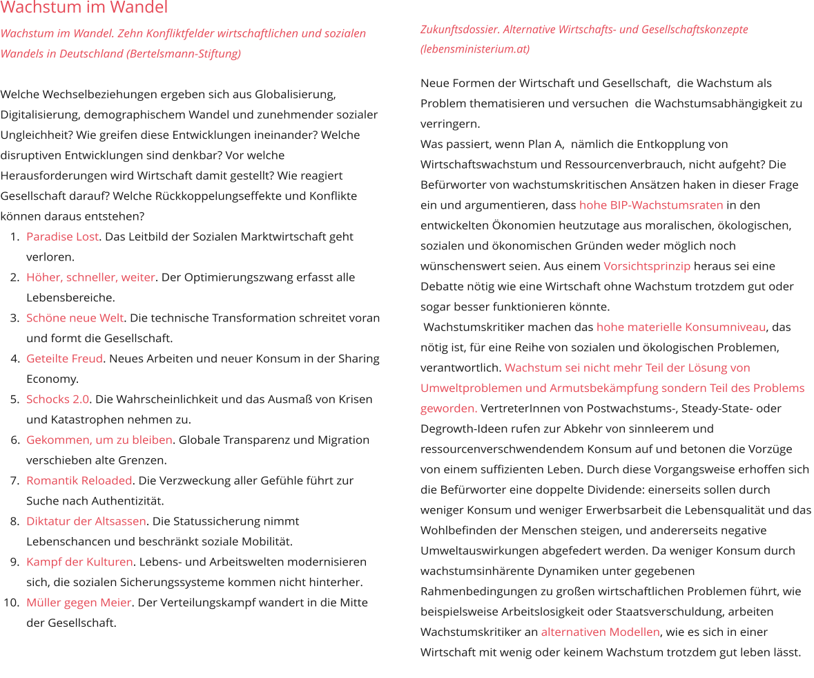 Wachstum im Wandel  Wachstum im Wandel. Zehn Konfliktfelder wirtschaftlichen und sozialen Wandels in Deutschland (Bertelsmann-Stiftung)  Welche Wechselbeziehungen ergeben sich aus Globalisierung, Digitalisierung, demographischem Wandel und zunehmender sozialer Ungleichheit? Wie greifen diese Entwicklungen ineinander? Welche disruptiven Entwicklungen sind denkbar? Vor welche Herausforderungen wird Wirtschaft damit gestellt? Wie reagiert Gesellschaft darauf? Welche Rückkoppelungseffekte und Konflikte können daraus entstehen? 	1.	Paradise Lost. Das Leitbild der Sozialen Marktwirtschaft geht verloren. 	2.	Höher, schneller, weiter. Der Optimierungszwang erfasst alle Lebensbereiche. 	3.	Schöne neue Welt. Die technische Transformation schreitet voran und formt die Gesellschaft. 	4.	Geteilte Freud. Neues Arbeiten und neuer Konsum in der Sharing Economy. 	5.	Schocks 2.0. Die Wahrscheinlichkeit und das Ausmaß von Krisen und Katastrophen nehmen zu. 	6.	Gekommen, um zu bleiben. Globale Transparenz und Migration verschieben alte Grenzen. 	7.	Romantik Reloaded. Die Verzweckung aller Gefühle führt zur Suche nach Authentizität. 	8.	Diktatur der Altsassen. Die Statussicherung nimmt Lebenschancen und beschränkt soziale Mobilität. 	9.	Kampf der Kulturen. Lebens- und Arbeitswelten modernisieren sich, die sozialen Sicherungssysteme kommen nicht hinterher. 	10.	Müller gegen Meier. Der Verteilungskampf wandert in die Mitte der Gesellschaft.         Zukunftsdossier. Alternative Wirtschafts- und Gesellschaftskonzepte (lebensministerium.at)   Neue Formen der Wirtschaft und Gesellschaft,  die Wachstum als Problem thematisieren und versuchen  die Wachstumsabhängigkeit zu verringern. Was passiert, wenn Plan A,  nämlich die Entkopplung von Wirtschaftswachstum und Ressourcenverbrauch, nicht aufgeht? Die Befürworter von wachstumskritischen Ansätzen haken in dieser Frage ein und argumentieren, dass hohe BIP-Wachstumsraten in den entwickelten Ökonomien heutzutage aus moralischen, ökologischen, sozialen und ökonomischen Gründen weder möglich noch wünschenswert seien. Aus einem Vorsichtsprinzip heraus sei eine Debatte nötig wie eine Wirtschaft ohne Wachstum trotzdem gut oder sogar besser funktionieren könnte.   Wachstumskritiker machen das hohe materielle Konsumniveau, das nötig ist, für eine Reihe von sozialen und ökologischen Problemen, verantwortlich. Wachstum sei nicht mehr Teil der Lösung von Umweltproblemen und Armutsbekämpfung sondern Teil des Problems geworden. VertreterInnen von Postwachstums-, Steady-State- oder Degrowth-Ideen rufen zur Abkehr von sinnleerem und ressourcenverschwendendem Konsum auf und betonen die Vorzüge von einem suffizienten Leben. Durch diese Vorgangsweise erhoffen sich die Befürworter eine doppelte Dividende: einerseits sollen durch weniger Konsum und weniger Erwerbsarbeit die Lebensqualität und das Wohlbefinden der Menschen steigen, und andererseits negative Umweltauswirkungen abgefedert werden. Da weniger Konsum durch wachstumsinhärente Dynamiken unter gegebenen Rahmenbedingungen zu großen wirtschaftlichen Problemen führt, wie  beispielsweise Arbeitslosigkeit oder Staatsverschuldung, arbeiten Wachstumskritiker an alternativen Modellen, wie es sich in einer Wirtschaft mit wenig oder keinem Wachstum trotzdem gut leben lässt.