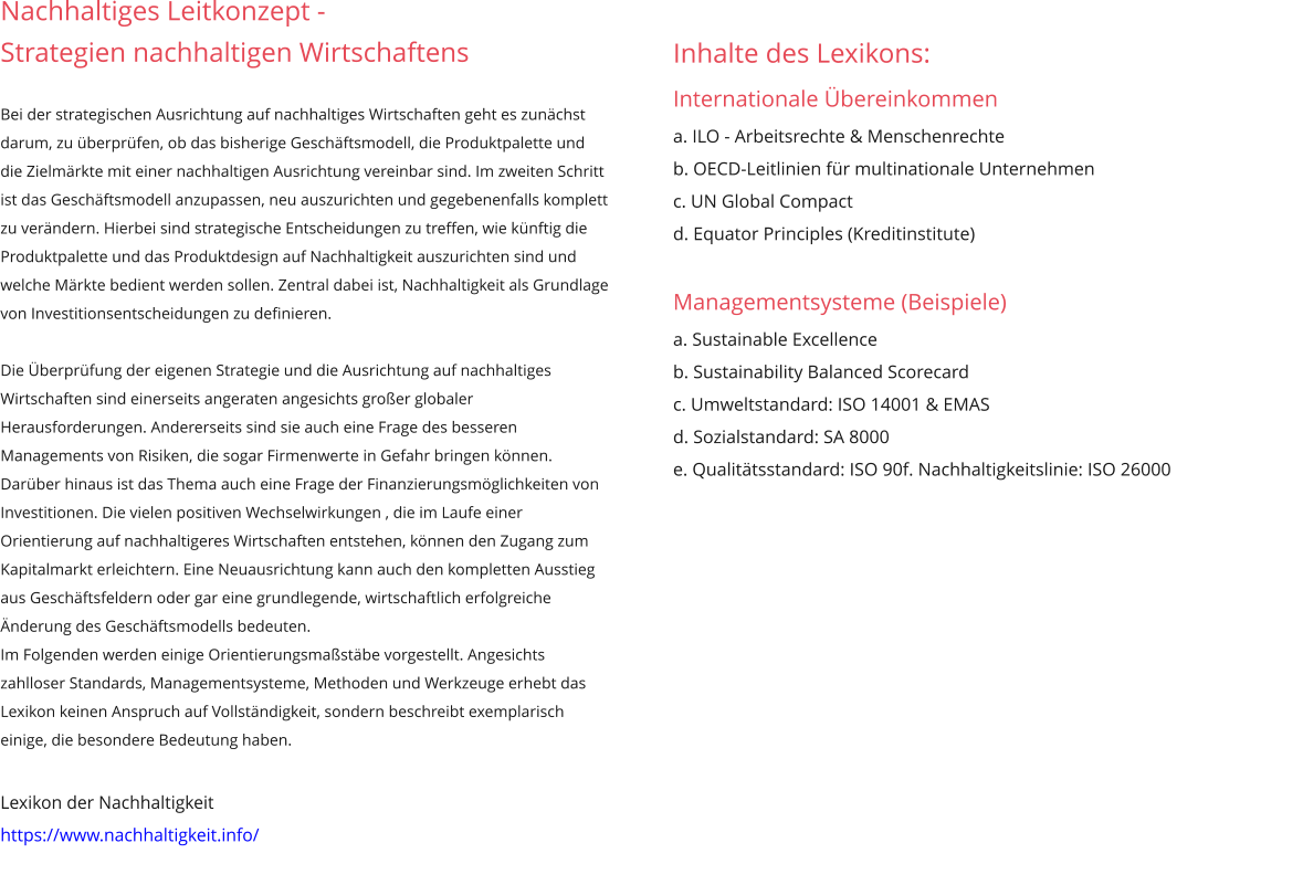 Nachhaltiges Leitkonzept -  Strategien nachhaltigen Wirtschaftens  Bei der strategischen Ausrichtung auf nachhaltiges Wirtschaften geht es zunächst darum, zu überprüfen, ob das bisherige Geschäftsmodell, die Produktpalette und die Zielmärkte mit einer nachhaltigen Ausrichtung vereinbar sind. Im zweiten Schritt ist das Geschäftsmodell anzupassen, neu auszurichten und gegebenenfalls komplett zu verändern. Hierbei sind strategische Entscheidungen zu treffen, wie künftig die Produktpalette und das Produktdesign auf Nachhaltigkeit auszurichten sind und welche Märkte bedient werden sollen. Zentral dabei ist, Nachhaltigkeit als Grundlage von Investitionsentscheidungen zu definieren.   Die Überprüfung der eigenen Strategie und die Ausrichtung auf nachhaltiges Wirtschaften sind einerseits angeraten angesichts großer globaler Herausforderungen. Andererseits sind sie auch eine Frage des besseren Managements von Risiken, die sogar Firmenwerte in Gefahr bringen können. Darüber hinaus ist das Thema auch eine Frage der Finanzierungsmöglichkeiten von Investitionen. Die vielen positiven Wechselwirkungen , die im Laufe einer Orientierung auf nachhaltigeres Wirtschaften entstehen, können den Zugang zum Kapitalmarkt erleichtern. Eine Neuausrichtung kann auch den kompletten Ausstieg aus Geschäftsfeldern oder gar eine grundlegende, wirtschaftlich erfolgreiche Änderung des Geschäftsmodells bedeuten. Im Folgenden werden einige Orientierungsmaßstäbe vorgestellt. Angesichts zahlloser Standards, Managementsysteme, Methoden und Werkzeuge erhebt das Lexikon keinen Anspruch auf Vollständigkeit, sondern beschreibt exemplarisch einige, die besondere Bedeutung haben.  Lexikon der Nachhaltigkeit https://www.nachhaltigkeit.info/ Inhalte des Lexikons: Internationale Übereinkommen   a. ILO - Arbeitsrechte & Menschenrechte b. OECD-Leitlinien für multinationale Unternehmen c. UN Global Compact d. Equator Principles (Kreditinstitute)  Managementsysteme (Beispiele)  a. Sustainable Excellence b. Sustainability Balanced Scorecard c. Umweltstandard: ISO 14001 & EMAS  d. Sozialstandard: SA 8000 e. Qualitätsstandard: ISO 90f. Nachhaltigkeitslinie: ISO 26000