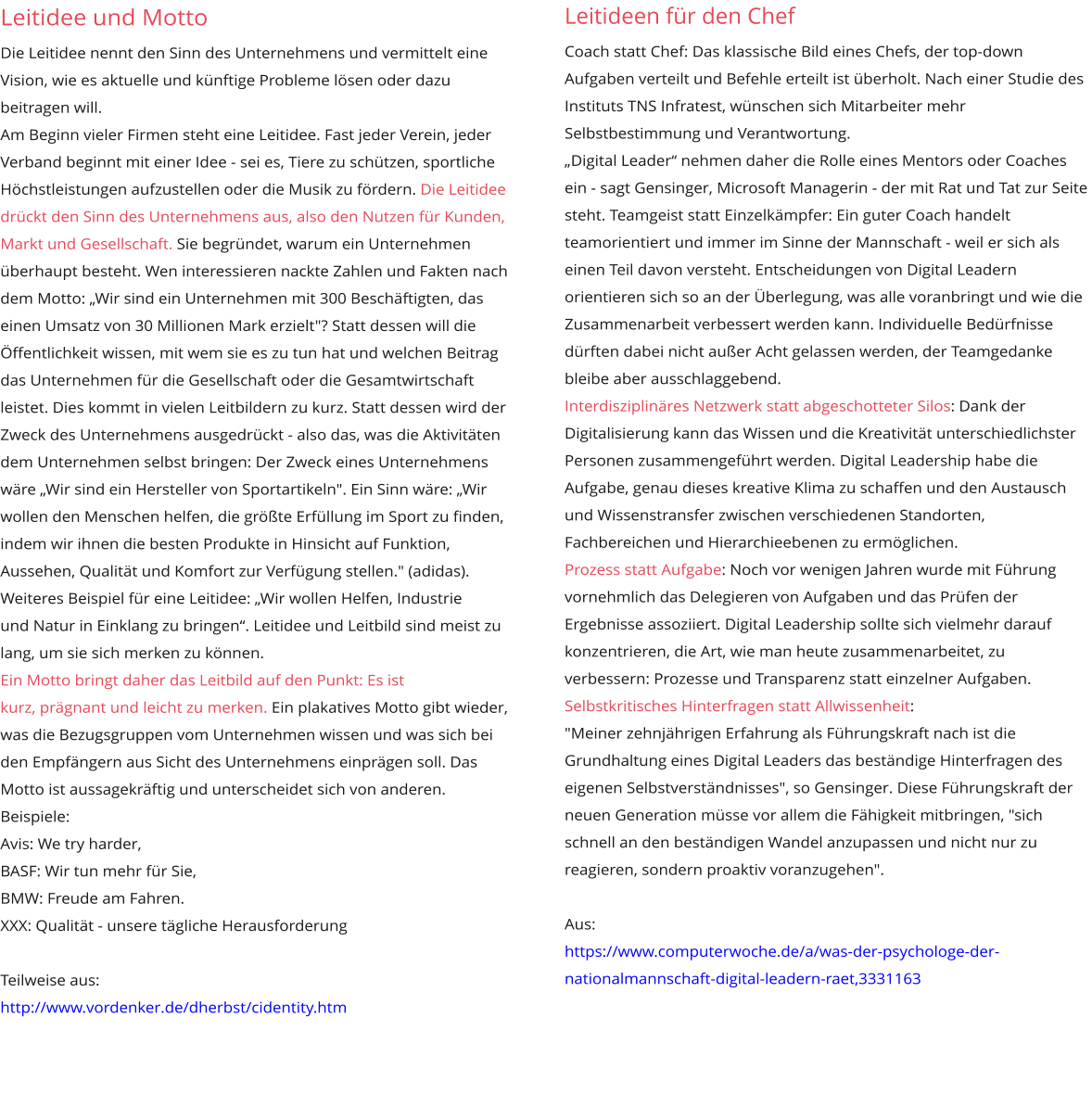 Leitidee und Motto Die Leitidee nennt den Sinn des Unternehmens und vermittelt eine Vision, wie es aktuelle und künftige Probleme lösen oder dazu beitragen will. Am Beginn vieler Firmen steht eine Leitidee. Fast jeder Verein, jeder Verband beginnt mit einer Idee - sei es, Tiere zu schützen, sportliche Höchstleistungen aufzustellen oder die Musik zu fördern. Die Leitidee drückt den Sinn des Unternehmens aus, also den Nutzen für Kunden, Markt und Gesellschaft. Sie begründet, warum ein Unternehmen überhaupt besteht. Wen interessieren nackte Zahlen und Fakten nach dem Motto: „Wir sind ein Unternehmen mit 300 Beschäftigten, das einen Umsatz von 30 Millionen Mark erzielt"? Statt dessen will die Öffentlichkeit wissen, mit wem sie es zu tun hat und welchen Beitrag das Unternehmen für die Gesellschaft oder die Gesamtwirtschaft leistet. Dies kommt in vielen Leitbildern zu kurz. Statt dessen wird der Zweck des Unternehmens ausgedrückt - also das, was die Aktivitäten dem Unternehmen selbst bringen: Der Zweck eines Unternehmens wäre „Wir sind ein Hersteller von Sportartikeln". Ein Sinn wäre: „Wir wollen den Menschen helfen, die größte Erfüllung im Sport zu finden, indem wir ihnen die besten Produkte in Hinsicht auf Funktion, Aussehen, Qualität und Komfort zur Verfügung stellen." (adidas). Weiteres Beispiel für eine Leitidee: „Wir wollen Helfen, Industrie  und Natur in Einklang zu bringen“. Leitidee und Leitbild sind meist zu lang, um sie sich merken zu können.  Ein Motto bringt daher das Leitbild auf den Punkt: Es ist  kurz, prägnant und leicht zu merken. Ein plakatives Motto gibt wieder, was die Bezugsgruppen vom Unternehmen wissen und was sich bei den Empfängern aus Sicht des Unternehmens einprägen soll. Das Motto ist aussagekräftig und unterscheidet sich von anderen.  Beispiele:  Avis: We try harder,  BASF: Wir tun mehr für Sie,  BMW: Freude am Fahren. XXX: Qualität - unsere tägliche Herausforderung  Teilweise aus:  http://www.vordenker.de/dherbst/cidentity.htm       Leitideen für den Chef Coach statt Chef: Das klassische Bild eines Chefs, der top-down  Aufgaben verteilt und Befehle erteilt ist überholt. Nach einer Studie des Instituts TNS Infratest, wünschen sich Mitarbeiter mehr Selbstbestimmung und Verantwortung. „Digital Leader“ nehmen daher die Rolle eines Mentors oder Coaches ein - sagt Gensinger, Microsoft Managerin - der mit Rat und Tat zur Seite steht. Teamgeist statt Einzelkämpfer: Ein guter Coach handelt teamorientiert und immer im Sinne der Mannschaft - weil er sich als einen Teil davon versteht. Entscheidungen von Digital Leadern orientieren sich so an der Überlegung, was alle voranbringt und wie die Zusammenarbeit verbessert werden kann. Individuelle Bedürfnisse dürften dabei nicht außer Acht gelassen werden, der Teamgedanke bleibe aber ausschlaggebend. Interdisziplinäres Netzwerk statt abgeschotteter Silos: Dank der Digitalisierung kann das Wissen und die Kreativität unterschiedlichster Personen zusammengeführt werden. Digital Leadership habe die Aufgabe, genau dieses kreative Klima zu schaffen und den Austausch  und Wissenstransfer zwischen verschiedenen Standorten,  Fachbereichen und Hierarchieebenen zu ermöglichen. Prozess statt Aufgabe: Noch vor wenigen Jahren wurde mit Führung vornehmlich das Delegieren von Aufgaben und das Prüfen der Ergebnisse assoziiert. Digital Leadership sollte sich vielmehr darauf konzentrieren, die Art, wie man heute zusammenarbeitet, zu verbessern: Prozesse und Transparenz statt einzelner Aufgaben.  Selbstkritisches Hinterfragen statt Allwissenheit:  "Meiner zehnjährigen Erfahrung als Führungskraft nach ist die Grundhaltung eines Digital Leaders das beständige Hinterfragen des eigenen Selbstverständnisses", so Gensinger. Diese Führungskraft der neuen Generation müsse vor allem die Fähigkeit mitbringen, "sich schnell an den beständigen Wandel anzupassen und nicht nur zu reagieren, sondern proaktiv voranzugehen".  Aus: https://www.computerwoche.de/a/was-der-psychologe-der-nationalmannschaft-digital-leadern-raet,3331163