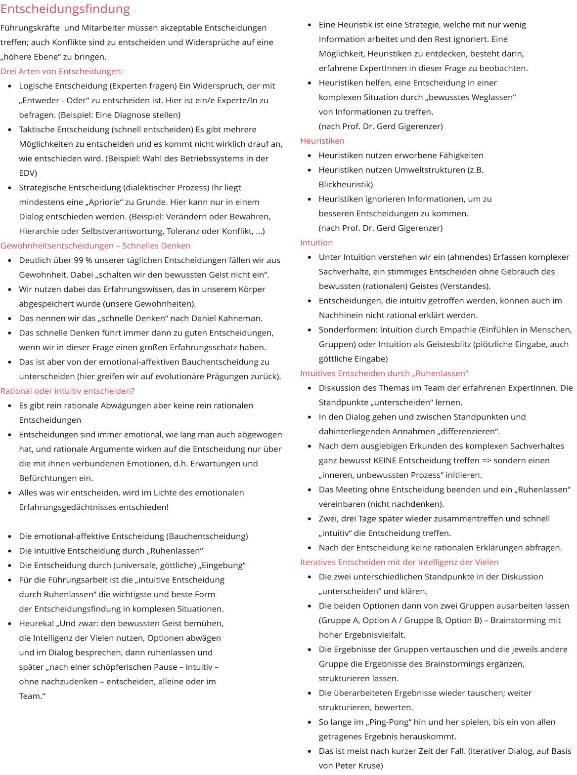 Entscheidungsfindung Führungskräfte  und Mitarbeiter müssen akzeptable Entscheidungen treffen; auch Konflikte sind zu entscheiden und Widersprüche auf eine „höhere Ebene“ zu bringen. Drei Arten von Entscheidungen:  •	Logische Entscheidung (Experten fragen) Ein Widerspruch, der mit „Entweder - Oder“ zu entscheiden ist. Hier ist ein/e Experte/In zu befragen. (Beispiel: Eine Diagnose stellen) •	Taktische Entscheidung (schnell entscheiden) Es gibt mehrere Möglichkeiten zu entscheiden und es kommt nicht wirklich drauf an, wie entschieden wird. (Beispiel: Wahl des Betriebssystems in der EDV)  •	Strategische Entscheidung (dialektischer Prozess) Ihr liegt mindestens eine „Apriorie“ zu Grunde. Hier kann nur in einem Dialog entschieden werden. (Beispiel: Verändern oder Bewahren, Hierarchie oder Selbstverantwortung, Toleranz oder Konflikt, …) Gewohnheitsentscheidungen – Schnelles Denken  •	Deutlich über 99 % unserer täglichen Entscheidungen fällen wir aus Gewohnheit. Dabei „schalten wir den bewussten Geist nicht ein“.  •	Wir nutzen dabei das Erfahrungswissen, das in unserem Körper abgespeichert wurde (unsere Gewohnheiten). •	Das nennen wir das „schnelle Denken“ nach Daniel Kahneman. •	Das schnelle Denken führt immer dann zu guten Entscheidungen, wenn wir in dieser Frage einen großen Erfahrungsschatz haben.  •	Das ist aber von der emotional-affektiven Bauchentscheidung zu unterscheiden (hier greifen wir auf evolutionäre Prägungen zurück). Rational oder intuitiv entscheiden? •	Es gibt rein rationale Abwägungen aber keine rein rationalen Entscheidungen •	Entscheidungen sind immer emotional, wie lang man auch abgewogen hat, und rationale Argumente wirken auf die Entscheidung nur über die mit ihnen verbundenen Emotionen, d.h. Erwartungen und Befürchtungen ein. •	Alles was wir entscheiden, wird im Lichte des emotionalen Erfahrungsgedächtnisses entschieden! •	Die emotional-affektive Entscheidung (Bauchentscheidung)  •	Die intuitive Entscheidung durch „Ruhenlassen“ •	Die Entscheidung durch (universale, göttliche) „Eingebung“ •	Für die Führungsarbeit ist die „intuitive Entscheidung durch Ruhenlassen“ die wichtigste und beste Form der Entscheidungsfindung in komplexen Situationen.  •	Heureka! „Und zwar: den bewussten Geist bemühen, die Intelligenz der Vielen nutzen, Optionen abwägen und im Dialog besprechen, dann ruhenlassen und später „nach einer schöpferischen Pause – intuitiv – ohne nachzudenken – entscheiden, alleine oder im Team.“ •	Eine Heuristik ist eine Strategie, welche mit nur wenig Information arbeitet und den Rest ignoriert. Eine Möglichkeit, Heuristiken zu entdecken, besteht darin, erfahrene ExpertInnen in dieser Frage zu beobachten. •	Heuristiken helfen, eine Entscheidung in einer komplexen Situation durch „bewusstes Weglassen“ von Informationen zu treffen. (nach Prof. Dr. Gerd Gigerenzer) Heuristiken •	Heuristiken nutzen erworbene Fähigkeiten  •	Heuristiken nutzen Umweltstrukturen (z.B. Blickheuristik)  •	Heuristiken ignorieren Informationen, um zu besseren Entscheidungen zu kommen.(nach Prof. Dr. Gerd Gigerenzer) Intuition •	Unter Intuition verstehen wir ein (ahnendes) Erfassen komplexer Sachverhalte, ein stimmiges Entscheiden ohne Gebrauch des bewussten (rationalen) Geistes (Verstandes).  •	Entscheidungen, die intuitiv getroffen werden, können auch im Nachhinein nicht rational erklärt werden.  •	Sonderformen: Intuition durch Empathie (Einfühlen in Menschen, Gruppen) oder Intuition als Geistesblitz (plötzliche Eingabe, auch göttliche Eingabe) Intuitives Entscheiden durch „Ruhenlassen“ •	Diskussion des Themas im Team der erfahrenen ExpertInnen. Die Standpunkte „unterscheiden“ lernen. •	In den Dialog gehen und zwischen Standpunkten und dahinterliegenden Annahmen „differenzieren“.  •	Nach dem ausgiebigen Erkunden des komplexen Sachverhaltes ganz bewusst KEINE Entscheidung treffen => sondern einen „inneren, unbewussten Prozess“ initiieren. •	Das Meeting ohne Entscheidung beenden und ein „Ruhenlassen“ vereinbaren (nicht nachdenken).  •	Zwei, drei Tage später wieder zusammentreffen und schnell „intuitiv“ die Entscheidung treffen.   •	Nach der Entscheidung keine rationalen Erklärungen abfragen. Iteratives Entscheiden mit der Intelligenz der Vielen •	Die zwei unterschiedlichen Standpunkte in der Diskussion „unterscheiden“ und klären. •	Die beiden Optionen dann von zwei Gruppen ausarbeiten lassen (Gruppe A, Option A / Gruppe B, Option B) – Brainstorming mit hoher Ergebnisvielfalt. •	Die Ergebnisse der Gruppen vertauschen und die jeweils andere Gruppe die Ergebnisse des Brainstormings ergänzen, strukturieren lassen.  •	Die überarbeiteten Ergebnisse wieder tauschen; weiter strukturieren, bewerten.  •	So lange im „Ping-Pong“ hin und her spielen, bis ein von allen getragenes Ergebnis herauskommt.  •	Das ist meist nach kurzer Zeit der Fall. (iterativer Dialog, auf Basis von Peter Kruse)