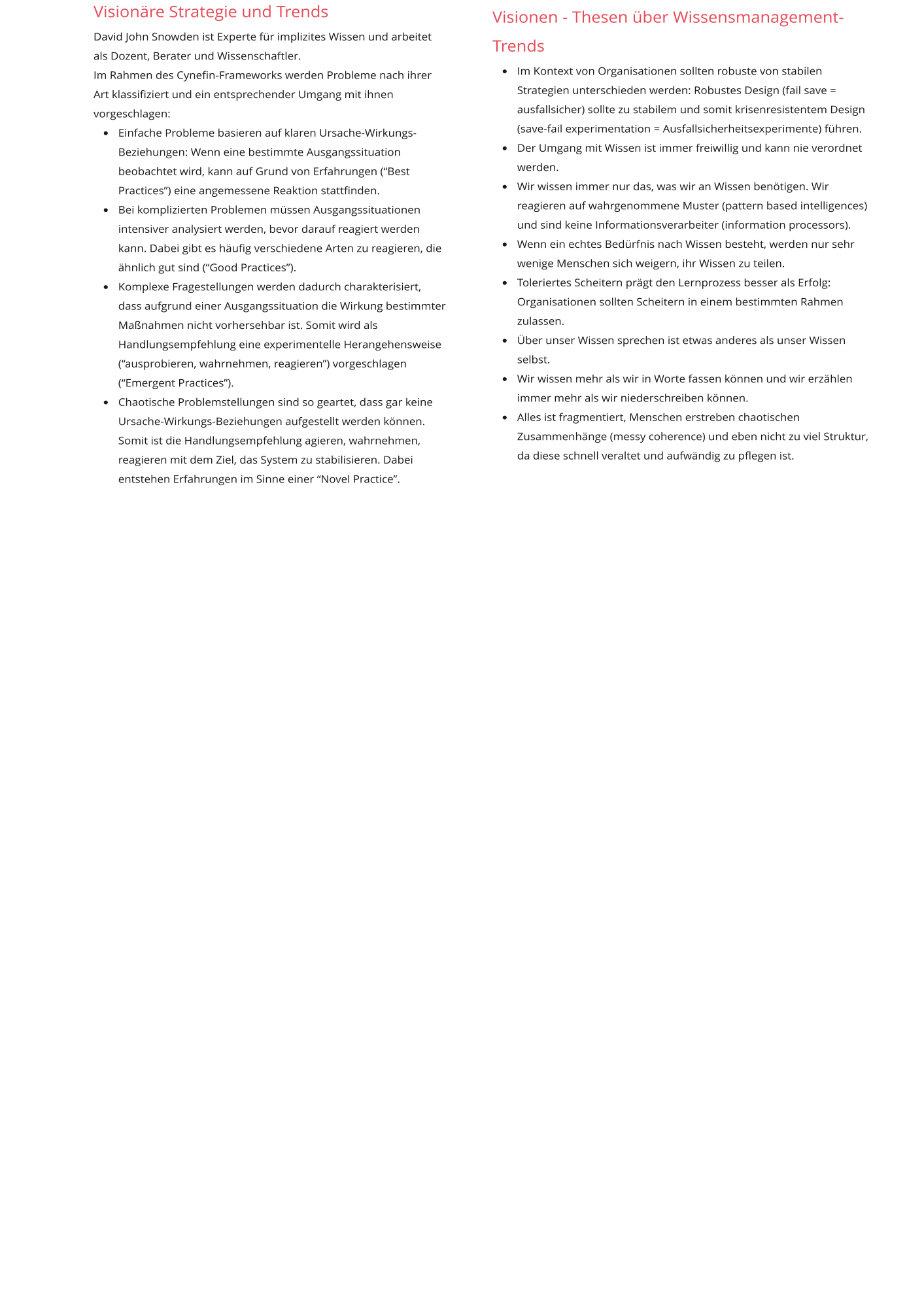 Visionäre Strategie und Trends David John Snowden ist Experte für implizites Wissen und arbeitet als Dozent, Berater und Wissenschaftler.  Im Rahmen des Cynefin-Frameworks werden Probleme nach ihrer Art klassifiziert und ein entsprechender Umgang mit ihnen vorgeschlagen: •	Einfache Probleme basieren auf klaren Ursache-Wirkungs-Beziehungen: Wenn eine bestimmte Ausgangssituation beobachtet wird, kann auf Grund von Erfahrungen (“Best Practices”) eine angemessene Reaktion stattfinden. •	Bei komplizierten Problemen müssen Ausgangssituationen intensiver analysiert werden, bevor darauf reagiert werden kann. Dabei gibt es häufig verschiedene Arten zu reagieren, die ähnlich gut sind (“Good Practices”). •	Komplexe Fragestellungen werden dadurch charakterisiert, dass aufgrund einer Ausgangssituation die Wirkung bestimmter Maßnahmen nicht vorhersehbar ist. Somit wird als Handlungsempfehlung eine experimentelle Herangehensweise (“ausprobieren, wahrnehmen, reagieren”) vorgeschlagen (“Emergent Practices”). •	Chaotische Problemstellungen sind so geartet, dass gar keine Ursache-Wirkungs-Beziehungen aufgestellt werden können. Somit ist die Handlungsempfehlung agieren, wahrnehmen, reagieren mit dem Ziel, das System zu stabilisieren. Dabei entstehen Erfahrungen im Sinne einer “Novel Practice”.    Visionen - Thesen über Wissensmanagement-Trends •	Im Kontext von Organisationen sollten robuste von stabilen Strategien unterschieden werden: Robustes Design (fail save = ausfallsicher) sollte zu stabilem und somit krisenresistentem Design (save-fail experimentation = Ausfallsicherheitsexperimente) führen. •	Der Umgang mit Wissen ist immer freiwillig und kann nie verordnet werden. •	Wir wissen immer nur das, was wir an Wissen benötigen. Wir reagieren auf wahrgenommene Muster (pattern based intelligences) und sind keine Informationsverarbeiter (information processors). •	Wenn ein echtes Bedürfnis nach Wissen besteht, werden nur sehr wenige Menschen sich weigern, ihr Wissen zu teilen. •	Toleriertes Scheitern prägt den Lernprozess besser als Erfolg: Organisationen sollten Scheitern in einem bestimmten Rahmen zulassen. •	Über unser Wissen sprechen ist etwas anderes als unser Wissen selbst. •	Wir wissen mehr als wir in Worte fassen können und wir erzählen immer mehr als wir niederschreiben können. •	Alles ist fragmentiert, Menschen erstreben chaotischen Zusammenhänge (messy coherence) und eben nicht zu viel Struktur, da diese schnell veraltet und aufwändig zu pflegen ist.