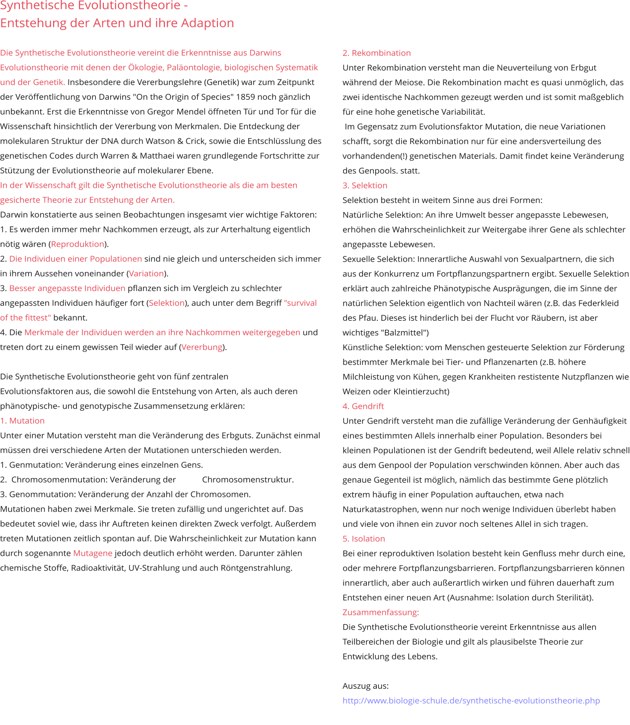 Synthetische Evolutionstheorie -  Entstehung der Arten und ihre Adaption  Die Synthetische Evolutionstheorie vereint die Erkenntnisse aus Darwins Evolutionstheorie mit denen der Ökologie, Paläontologie, biologischen Systematik und der Genetik. Insbesondere die Vererbungslehre (Genetik) war zum Zeitpunkt der Veröffentlichung von Darwins "On the Origin of Species" 1859 noch gänzlich unbekannt. Erst die Erkenntnisse von Gregor Mendel öffneten Tür und Tor für die Wissenschaft hinsichtlich der Vererbung von Merkmalen. Die Entdeckung der molekularen Struktur der DNA durch Watson & Crick, sowie die Entschlüsslung des genetischen Codes durch Warren & Matthaei waren grundlegende Fortschritte zur Stützung der Evolutionstheorie auf molekularer Ebene.  In der Wissenschaft gilt die Synthetische Evolutionstheorie als die am besten gesicherte Theorie zur Entstehung der Arten. Darwin konstatierte aus seinen Beobachtungen insgesamt vier wichtige Faktoren:  1. Es werden immer mehr Nachkommen erzeugt, als zur Arterhaltung eigentlich nötig wären (Reproduktion).  2. Die Individuen einer Populationen sind nie gleich und unterscheiden sich immer in ihrem Aussehen voneinander (Variation).  3. Besser angepasste Individuen pflanzen sich im Vergleich zu schlechter angepassten Individuen häufiger fort (Selektion), auch unter dem Begriff "survival of the fittest" bekannt.  4. Die Merkmale der Individuen werden an ihre Nachkommen weitergegeben und treten dort zu einem gewissen Teil wieder auf (Vererbung).   Die Synthetische Evolutionstheorie geht von fünf zentralen  Evolutionsfaktoren aus, die sowohl die Entstehung von Arten, als auch deren phänotypische- und genotypische Zusammensetzung erklären:  1. MutationUnter einer Mutation versteht man die Veränderung des Erbguts. Zunächst einmal müssen drei verschiedene Arten der Mutationen unterschieden werden.  1. Genmutation: Veränderung eines einzelnen Gens.  2.  Chromosomenmutation: Veränderung der            Chromosomenstruktur.  3. Genommutation: Veränderung der Anzahl der Chromosomen.Mutationen haben zwei Merkmale. Sie treten zufällig und ungerichtet auf. Das bedeutet soviel wie, dass ihr Auftreten keinen direkten Zweck verfolgt. Außerdem treten Mutationen zeitlich spontan auf. Die Wahrscheinlichkeit zur Mutation kann durch sogenannte Mutagene jedoch deutlich erhöht werden. Darunter zählen chemische Stoffe, Radioaktivität, UV-Strahlung und auch Röntgenstrahlung.        2. Rekombination Unter Rekombination versteht man die Neuverteilung von Erbgut während der Meiose. Die Rekombination macht es quasi unmöglich, das zwei identische Nachkommen gezeugt werden und ist somit maßgeblich für eine hohe genetische Variabilität.   Im Gegensatz zum Evolutionsfaktor Mutation, die neue Variationen schafft, sorgt die Rekombination nur für eine andersverteilung des vorhandenden(!) genetischen Materials. Damit findet keine Veränderung des Genpools. statt. 3. Selektion Selektion besteht in weitem Sinne aus drei Formen:  Natürliche Selektion: An ihre Umwelt besser angepasste Lebewesen, erhöhen die Wahrscheinlichkeit zur Weitergabe ihrer Gene als schlechter angepasste Lebewesen.  Sexuelle Selektion: Innerartliche Auswahl von Sexualpartnern, die sich aus der Konkurrenz um Fortpflanzungspartnern ergibt. Sexuelle Selektion erklärt auch zahlreiche Phänotypische Ausprägungen, die im Sinne der natürlichen Selektion eigentlich von Nachteil wären (z.B. das Federkleid des Pfau. Dieses ist hinderlich bei der Flucht vor Räubern, ist aber wichtiges "Balzmittel")  Künstliche Selektion: vom Menschen gesteuerte Selektion zur Förderung bestimmter Merkmale bei Tier- und Pflanzenarten (z.B. höhere Milchleistung von Kühen, gegen Krankheiten restistente Nutzpflanzen wie Weizen oder Kleintierzucht)  4. Gendrift   Unter Gendrift versteht man die zufällige Veränderung der Genhäufigkeit eines bestimmten Allels innerhalb einer Population. Besonders bei kleinen Populationen ist der Gendrift bedeutend, weil Allele relativ schnell aus dem Genpool der Population verschwinden können. Aber auch das genaue Gegenteil ist möglich, nämlich das bestimmte Gene plötzlich extrem häufig in einer Population auftauchen, etwa nach Naturkatastrophen, wenn nur noch wenige Individuen überlebt haben und viele von ihnen ein zuvor noch seltenes Allel in sich tragen.  5. Isolation Bei einer reproduktiven Isolation besteht kein Genfluss mehr durch eine, oder mehrere Fortpflanzungsbarrieren. Fortpflanzungsbarrieren können innerartlich, aber auch außerartlich wirken und führen dauerhaft zum Entstehen einer neuen Art (Ausnahme: Isolation durch Sterilität). Zusammenfassung: Die Synthetische Evolutionstheorie vereint Erkenntnisse aus allen Teilbereichen der Biologie und gilt als plausibelste Theorie zur Entwicklung des Lebens.   Auszug aus: http://www.biologie-schule.de/synthetische-evolutionstheorie.php