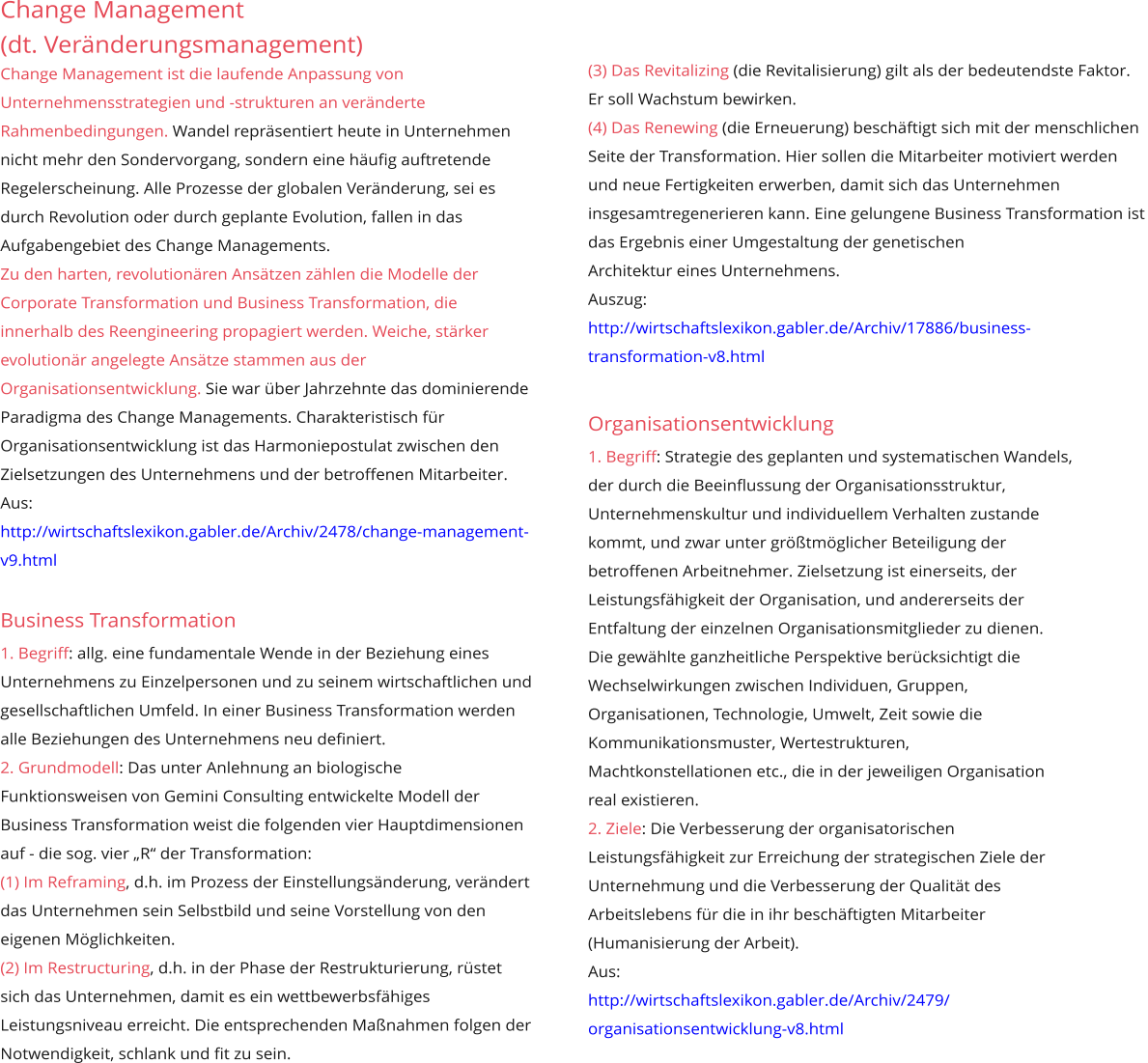 Change Management (dt. Veränderungsmanagement) Change Management ist die laufende Anpassung von Unternehmensstrategien und -strukturen an veränderte Rahmenbedingungen. Wandel repräsentiert heute in Unternehmen nicht mehr den Sondervorgang, sondern eine häufig auftretende Regelerscheinung. Alle Prozesse der globalen Veränderung, sei es durch Revolution oder durch geplante Evolution, fallen in das Aufgabengebiet des Change Managements. Zu den harten, revolutionären Ansätzen zählen die Modelle der Corporate Transformation und Business Transformation, die innerhalb des Reengineering propagiert werden. Weiche, stärker evolutionär angelegte Ansätze stammen aus der Organisationsentwicklung. Sie war über Jahrzehnte das dominierende Paradigma des Change Managements. Charakteristisch für Organisationsentwicklung ist das Harmoniepostulat zwischen den Zielsetzungen des Unternehmens und der betroffenen Mitarbeiter. Aus: http://wirtschaftslexikon.gabler.de/Archiv/2478/change-management-v9.html  Business Transformation 1. Begriff: allg. eine fundamentale Wende in der Beziehung eines Unternehmens zu Einzelpersonen und zu seinem wirtschaftlichen und gesellschaftlichen Umfeld. In einer Business Transformation werden alle Beziehungen des Unternehmens neu definiert.  2. Grundmodell: Das unter Anlehnung an biologische Funktionsweisen von Gemini Consulting entwickelte Modell der Business Transformation weist die folgenden vier Hauptdimensionen auf - die sog. vier „R“ der Transformation:  (1) Im Reframing, d.h. im Prozess der Einstellungsänderung, verändert das Unternehmen sein Selbstbild und seine Vorstellung von den eigenen Möglichkeiten.  (2) Im Restructuring, d.h. in der Phase der Restrukturierung, rüstet sich das Unternehmen, damit es ein wettbewerbsfähiges Leistungsniveau erreicht. Die entsprechenden Maßnahmen folgen der Notwendigkeit, schlank und fit zu sein.          (3) Das Revitalizing (die Revitalisierung) gilt als der bedeutendste Faktor. Er soll Wachstum bewirken.  (4) Das Renewing (die Erneuerung) beschäftigt sich mit der menschlichen Seite der Transformation. Hier sollen die Mitarbeiter motiviert werden und neue Fertigkeiten erwerben, damit sich das Unternehmen insgesamtregenerieren kann. Eine gelungene Business Transformation ist das Ergebnis einer Umgestaltung der genetischen  Architektur eines Unternehmens. Auszug:  http://wirtschaftslexikon.gabler.de/Archiv/17886/business- transformation-v8.html   Organisationsentwicklung 1. Begriff: Strategie des geplanten und systematischen Wandels,  der durch die Beeinflussung der Organisationsstruktur,  Unternehmenskultur und individuellem Verhalten zustande  kommt, und zwar unter größtmöglicher Beteiligung der  betroffenen Arbeitnehmer. Zielsetzung ist einerseits, der  Leistungsfähigkeit der Organisation, und andererseits der  Entfaltung der einzelnen Organisationsmitglieder zu dienen.  Die gewählte ganzheitliche Perspektive berücksichtigt die  Wechselwirkungen zwischen Individuen, Gruppen,  Organisationen, Technologie, Umwelt, Zeit sowie die  Kommunikationsmuster, Wertestrukturen,  Machtkonstellationen etc., die in der jeweiligen Organisation  real existieren. 2. Ziele: Die Verbesserung der organisatorischen  Leistungsfähigkeit zur Erreichung der strategischen Ziele der  Unternehmung und die Verbesserung der Qualität des  Arbeitslebens für die in ihr beschäftigten Mitarbeiter  (Humanisierung der Arbeit).  Aus: http://wirtschaftslexikon.gabler.de/Archiv/2479/ organisationsentwicklung-v8.html