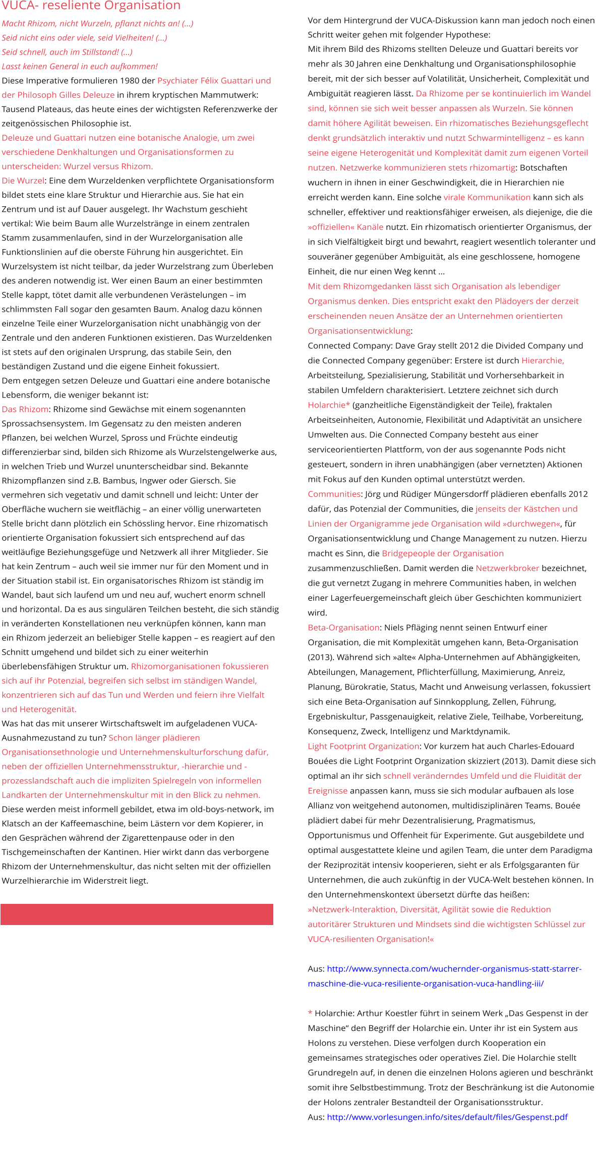 VUCA- reseliente Organisation Macht Rhizom, nicht Wurzeln, pflanzt nichts an! (…) Seid nicht eins oder viele, seid Vielheiten! (…) Seid schnell, auch im Stillstand! (…) Lasst keinen General in euch aufkommen! Diese Imperative formulieren 1980 der Psychiater Félix Guattari und der Philosoph Gilles Deleuze in ihrem kryptischen Mammutwerk: Tausend Plateaus, das heute eines der wichtigsten Referenzwerke der zeitgenössischen Philosophie ist. Deleuze und Guattari nutzen eine botanische Analogie, um zwei verschiedene Denkhaltungen und Organisationsformen zu unterscheiden: Wurzel versus Rhizom. Die Wurzel: Eine dem Wurzeldenken verpflichtete Organisationsform bildet stets eine klare Struktur und Hierarchie aus. Sie hat ein Zentrum und ist auf Dauer ausgelegt. Ihr Wachstum geschieht vertikal: Wie beim Baum alle Wurzelstränge in einem zentralen Stamm zusammenlaufen, sind in der Wurzelorganisation alle Funktionslinien auf die oberste Führung hin ausgerichtet. Ein Wurzelsystem ist nicht teilbar, da jeder Wurzelstrang zum Überleben des anderen notwendig ist. Wer einen Baum an einer bestimmten Stelle kappt, tötet damit alle verbundenen Verästelungen – im schlimmsten Fall sogar den gesamten Baum. Analog dazu können einzelne Teile einer Wurzelorganisation nicht unabhängig von der Zentrale und den anderen Funktionen existieren. Das Wurzeldenken ist stets auf den originalen Ursprung, das stabile Sein, den beständigen Zustand und die eigene Einheit fokussiert. Dem entgegen setzen Deleuze und Guattari eine andere botanische Lebensform, die weniger bekannt ist: Das Rhizom: Rhizome sind Gewächse mit einem sogenannten Sprossachsensystem. Im Gegensatz zu den meisten anderen Pflanzen, bei welchen Wurzel, Spross und Früchte eindeutig differenzierbar sind, bilden sich Rhizome als Wurzelstengelwerke aus, in welchen Trieb und Wurzel ununterscheidbar sind. Bekannte Rhizompflanzen sind z.B. Bambus, Ingwer oder Giersch. Sie vermehren sich vegetativ und damit schnell und leicht: Unter der Oberfläche wuchern sie weitflächig – an einer völlig unerwarteten Stelle bricht dann plötzlich ein Schössling hervor. Eine rhizomatisch orientierte Organisation fokussiert sich entsprechend auf das weitläufige Beziehungsgefüge und Netzwerk all ihrer Mitglieder. Sie hat kein Zentrum – auch weil sie immer nur für den Moment und in der Situation stabil ist. Ein organisatorisches Rhizom ist ständig im Wandel, baut sich laufend um und neu auf, wuchert enorm schnell und horizontal. Da es aus singulären Teilchen besteht, die sich ständig in veränderten Konstellationen neu verknüpfen können, kann man ein Rhizom jederzeit an beliebiger Stelle kappen – es reagiert auf den Schnitt umgehend und bildet sich zu einer weiterhin überlebensfähigen Struktur um. Rhizomorganisationen fokussieren sich auf ihr Potenzial, begreifen sich selbst im ständigen Wandel, konzentrieren sich auf das Tun und Werden und feiern ihre Vielfalt und Heterogenität. Was hat das mit unserer Wirtschaftswelt im aufgeladenen VUCA-Ausnahmezustand zu tun? Schon länger plädieren Organisationsethnologie und Unternehmenskulturforschung dafür, neben der offiziellen Unternehmensstruktur, -hierarchie und -prozesslandschaft auch die impliziten Spielregeln von informellen Landkarten der Unternehmenskultur mit in den Blick zu nehmen. Diese werden meist informell gebildet, etwa im old-boys-network, im Klatsch an der Kaffeemaschine, beim Lästern vor dem Kopierer, in den Gesprächen während der Zigarettenpause oder in den Tischgemeinschaften der Kantinen. Hier wirkt dann das verborgene Rhizom der Unternehmenskultur, das nicht selten mit der offiziellen Wurzelhierarchie im Widerstreit liegt.  Vor dem Hintergrund der VUCA-Diskussion kann man jedoch noch einen Schritt weiter gehen mit folgender Hypothese:  Mit ihrem Bild des Rhizoms stellten Deleuze und Guattari bereits vor mehr als 30 Jahren eine Denkhaltung und Organisationsphilosophie bereit, mit der sich besser auf Volatilität, Unsicherheit, Complexität und Ambiguität reagieren lässt. Da Rhizome per se kontinuierlich im Wandel sind, können sie sich weit besser anpassen als Wurzeln. Sie können damit höhere Agilität beweisen. Ein rhizomatisches Beziehungsgeflecht denkt grundsätzlich interaktiv und nutzt Schwarmintelligenz – es kann seine eigene Heterogenität und Komplexität damit zum eigenen Vorteil nutzen. Netzwerke kommunizieren stets rhizomartig: Botschaften wuchern in ihnen in einer Geschwindigkeit, die in Hierarchien nie erreicht werden kann. Eine solche virale Kommunikation kann sich als schneller, effektiver und reaktionsfähiger erweisen, als diejenige, die die »offiziellen« Kanäle nutzt. Ein rhizomatisch orientierter Organismus, der in sich Vielfältigkeit birgt und bewahrt, reagiert wesentlich toleranter und souveräner gegenüber Ambiguität, als eine geschlossene, homogene Einheit, die nur einen Weg kennt … Mit dem Rhizomgedanken lässt sich Organisation als lebendiger Organismus denken. Dies entspricht exakt den Plädoyers der derzeit erscheinenden neuen Ansätze der an Unternehmen orientierten Organisationsentwicklung: Connected Company: Dave Gray stellt 2012 die Divided Company und die Connected Company gegenüber: Erstere ist durch Hierarchie, Arbeitsteilung, Spezialisierung, Stabilität und Vorhersehbarkeit in stabilen Umfeldern charakterisiert. Letztere zeichnet sich durch Holarchie* (ganzheitliche Eigenständigkeit der Teile), fraktalen Arbeitseinheiten, Autonomie, Flexibilität und Adaptivität an unsichere Umwelten aus. Die Connected Company besteht aus einer serviceorientierten Plattform, von der aus sogenannte Pods nicht gesteuert, sondern in ihren unabhängigen (aber vernetzten) Aktionen mit Fokus auf den Kunden optimal unterstützt werden. Communities: Jörg und Rüdiger Müngersdorff plädieren ebenfalls 2012 dafür, das Potenzial der Communities, die jenseits der Kästchen und Linien der Organigramme jede Organisation wild »durchwegen«, für  Organisationsentwicklung und Change Management zu nutzen. Hierzu macht es Sinn, die Bridgepeople der Organisation zusammenzuschließen. Damit werden die Netzwerkbroker bezeichnet, die gut vernetzt Zugang in mehrere Communities haben, in welchen einer Lagerfeuergemeinschaft gleich über Geschichten kommuniziert wird. Beta-Organisation: Niels Pfläging nennt seinen Entwurf einer Organisation, die mit Komplexität umgehen kann, Beta-Organisation (2013). Während sich »alte« Alpha-Unternehmen auf Abhängigkeiten, Abteilungen, Management, Pflichterfüllung, Maximierung, Anreiz, Planung, Bürokratie, Status, Macht und Anweisung verlassen, fokussiert sich eine Beta-Organisation auf Sinnkopplung, Zellen, Führung, Ergebniskultur, Passgenauigkeit, relative Ziele, Teilhabe, Vorbereitung, Konsequenz, Zweck, Intelligenz und Marktdynamik. Light Footprint Organization: Vor kurzem hat auch Charles-Edouard Bouées die Light Footprint Organization skizziert (2013). Damit diese sich optimal an ihr sich schnell veränderndes Umfeld und die Fluidität der Ereignisse anpassen kann, muss sie sich modular aufbauen als lose Allianz von weitgehend autonomen, multidisziplinären Teams. Bouée plädiert dabei für mehr Dezentralisierung, Pragmatismus, Opportunismus und Offenheit für Experimente. Gut ausgebildete und optimal ausgestattete kleine und agilen Team, die unter dem Paradigma der Reziprozität intensiv kooperieren, sieht er als Erfolgsgaranten für Unternehmen, die auch zukünftig in der VUCA-Welt bestehen können. In den Unternehmenskontext übersetzt dürfte das heißen: »Netzwerk-Interaktion, Diversität, Agilität sowie die Reduktion autoritärer Strukturen und Mindsets sind die wichtigsten Schlüssel zur VUCA-resilienten Organisation!«  Aus: http://www.synnecta.com/wuchernder-organismus-statt-starrer-maschine-die-vuca-resiliente-organisation-vuca-handling-iii/  * Holarchie: Arthur Koestler führt in seinem Werk „Das Gespenst in der Maschine“ den Begriff der Holarchie ein. Unter ihr ist ein System aus Holons zu verstehen. Diese verfolgen durch Kooperation ein gemeinsames strategisches oder operatives Ziel. Die Holarchie stellt Grundregeln auf, in denen die einzelnen Holons agieren und beschränkt somit ihre Selbstbestimmung. Trotz der Beschränkung ist die Autonomie der Holons zentraler Bestandteil der Organisationsstruktur.  Aus: http://www.vorlesungen.info/sites/default/files/Gespenst.pdf