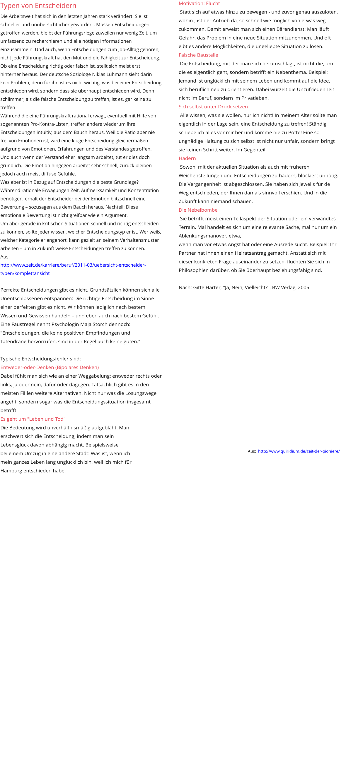 Motivation: Flucht  Statt sich auf etwas hinzu zu bewegen - und zuvor genau auszuloten, wohin-, ist der Antrieb da, so schnell wie möglich von etwas weg zukommen. Damit erweist man sich einen Bärendienst: Man läuft Gefahr, das Problem in eine neue Situation mitzunehmen. Und oft gibt es andere Möglichkeiten, die ungeliebte Situation zu lösen. Falsche Baustelle  Die Entscheidung, mit der man sich herumschlägt, ist nicht die, um die es eigentlich geht, sondern betrifft ein Nebenthema. Beispiel: Jemand ist unglücklich mit seinem Leben und kommt auf die Idee, sich beruflich neu zu orientieren. Dabei wurzelt die Unzufriedenheit nicht im Beruf, sondern im Privatleben. Sich selbst unter Druck setzen  Alle wissen, was sie wollen, nur ich nicht! In meinem Alter sollte man eigentlich in der Lage sein, eine Entscheidung zu treffen! Ständig schiebe ich alles vor mir her und komme nie zu Potte! Eine so ungnädige Haltung zu sich selbst ist nicht nur unfair, sondern bringt sie keinen Schritt weiter. Im Gegenteil. Hadern  Sowohl mit der aktuellen Situation als auch mit früheren Weichenstellungen und Entscheidungen zu hadern, blockiert unnötig. Die Vergangenheit ist abgeschlossen. Sie haben sich jeweils für de Weg entschieden, der Ihnen damals sinnvoll erschien. Und in die Zukunft kann niemand schauen. Die Nebelbombe  Sie betrifft meist einen Teilaspekt der Situation oder ein verwandtes Terrain. Mal handelt es sich um eine relevante Sache, mal nur um ein Ablenkungsmanöver, etwa,  wenn man vor etwas Angst hat oder eine Ausrede sucht. Beispiel: Ihr Partner hat Ihnen einen Heiratsantrag gemacht. Anstatt sich mit dieser konkreten Frage auseinander zu setzen, flüchten Sie sich in Philosophien darüber, ob Sie überhaupt beziehungsfähig sind.  Nach: Gitte Härter, "Ja, Nein, Vielleicht?", BW Verlag, 2005.                    Aus:  http://www.quiridium.de/zeit-der-pioniere/  Geändert  Typen von Entscheidern Die Arbeitswelt hat sich in den letzten Jahren stark verändert: Sie ist schneller und unübersichtlicher geworden . Müssen Entscheidungen getroffen werden, bleibt der Führungsriege zuweilen nur wenig Zeit, um umfassend zu recherchieren und alle nötigen Informationen einzusammeln. Und auch, wenn Entscheidungen zum Job-Alltag gehören, nicht jede Führungskraft hat den Mut und die Fähigkeit zur Entscheidung.  Ob eine Entscheidung richtig oder falsch ist, stellt sich meist erst hinterher heraus. Der deutsche Soziologe Niklas Luhmann sieht darin kein Problem, denn für ihn ist es nicht wichtig, was bei einer Entscheidung entschieden wird, sondern dass sie überhaupt entschieden wird. Denn schlimmer, als die falsche Entscheidung zu treffen, ist es, gar keine zu treffen .  Während die eine Führungskraft rational erwägt, eventuell mit Hilfe von sogenannten Pro-Kontra-Listen, treffen andere wiederum ihre Entscheidungen intuitiv, aus dem Bauch heraus. Weil die Ratio aber nie frei von Emotionen ist, wird eine kluge Entscheidung gleichermaßen aufgrund von Emotionen, Erfahrungen und des Verstandes getroffen. Und auch wenn der Verstand eher langsam arbeitet, tut er dies doch gründlich. Die Emotion hingegen arbeitet sehr schnell, zurück bleiben jedoch auch meist diffuse Gefühle.  Was aber ist in Bezug auf Entscheidungen die beste Grundlage?  Während rationale Erwägungen Zeit, Aufmerksamkeit und Konzentration benötigen, erhält der Entscheider bei der Emotion blitzschnell eine Bewertung – sozusagen aus dem Bauch heraus. Nachteil: Diese emotionale Bewertung ist nicht greifbar wie ein Argument.  Um aber gerade in kritischen Situationen schnell und richtig entscheiden zu können, sollte jeder wissen, welcher Entscheidungstyp er ist. Wer weiß, welcher Kategorie er angehört, kann gezielt an seinem Verhaltensmuster arbeiten – um in Zukunft weise Entscheidungen treffen zu können.  Aus:  http://www.zeit.de/karriere/beruf/2011-03/uebersicht-entscheider-typen/komplettansicht  Perfekte Entscheidungen gibt es nicht. Grundsätzlich können sich alle  Unentschlossenen entspannen: Die richtige Entscheidung im Sinne einer perfekten gibt es nicht. Wir können lediglich nach bestem Wissen und Gewissen handeln – und eben auch nach bestem Gefühl. Eine Faustregel nennt Psychologin Maja Storch dennoch: "Entscheidungen, die keine positiven Empfindungen und  Tatendrang hervorrufen, sind in der Regel auch keine guten."  Typische Entscheidungsfehler sind: Entweder-oder-Denken (Bipolares Denken) Dabei fühlt man sich wie an einer Weggabelung: entweder rechts oder links, ja oder nein, dafür oder dagegen. Tatsächlich gibt es in den meisten Fällen weitere Alternativen. Nicht nur was die Lösungswege angeht, sondern sogar was die Entscheidungssituation insgesamt betrifft. Es geht um "Leben und Tod" Die Bedeutung wird unverhältnismäßig aufgebläht. Man  erschwert sich die Entscheidung, indem man sein  Lebensglück davon abhängig macht. Beispielsweise  bei einem Umzug in eine andere Stadt: Was ist, wenn ich  mein ganzes Leben lang unglücklich bin, weil ich mich für  Hamburg entschieden habe.                  