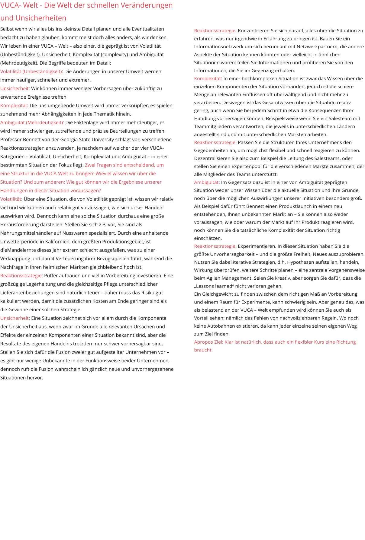 VUCA- Welt - Die Welt der schnellen Veränderungen und Unsicherheiten  Selbst wenn wir alles bis ins kleinste Detail planen und alle Eventualitäten bedacht zu haben glauben, kommt meist doch alles anders, als wir denken. Wir leben in einer VUCA – Welt – also einer, die geprägt ist von Volatilität (Unbeständigkeit), Unsicherheit, Komplexität (complexity) und Ambiguität (Mehrdeutigkeit). Die Begriffe bedeuten im Detail: Volatilität (Unbeständigkeit): Die Änderungen in unserer Umwelt werden immer häufiger, schneller und extremer. Unsicherheit: Wir können immer weniger Vorhersagen über zukünftig zu erwartende Ereignisse treffen Komplexität: Die uns umgebende Umwelt wird immer verknüpfter, es spielen zunehmend mehr Abhängigkeiten in jede Thematik hinein. Ambiguität (Mehrdeutigkeit): Die Faktenlage wird immer mehrdeutiger, es wird immer schwieriger, zutreffende und präzise Beurteilungen zu treffen. Professor Bennett von der Georgia State University schlägt vor, verschiedene Reaktionsstrategien anzuwenden, je nachdem auf welcher der vier VUCA-Kategorien – Volatilität, Unsicherheit, Komplexität und Ambiguität – in einer bestimmten Situation der Fokus liegt. Zwei Fragen sind entscheidend, um eine Struktur in die VUCA-Welt zu bringen: Wieviel wissen wir über die Situation? Und zum anderen: Wie gut können wir die Ergebnisse unserer Handlungen in dieser Situation voraussagen? Volatilität: Über eine Situation, die von Volatilität geprägt ist, wissen wir relativ viel und wir können auch relativ gut voraussagen, wie sich unser Handeln auswirken wird. Dennoch kann eine solche Situation durchaus eine große Herausforderung darstellen: Stellen Sie sich z.B. vor, Sie sind als Nahrungsmittelhändler auf Nusswaren spezialisiert. Durch eine anhaltende Unwetterperiode in Kalifornien, dem größten Produktionsgebiet, ist dieMandelernte dieses Jahr extrem schlecht ausgefallen, was zu einer Verknappung und damit Verteuerung ihrer Bezugsquellen führt, während die Nachfrage in Ihren heimischen Märkten gleichbleibend hoch ist. Reaktionsstrategie: Puffer aufbauen und viel in Vorbereitung investieren. Eine großzügige Lagerhaltung und die gleichzeitige Pflege unterschiedlicher Lieferantenbeziehungen sind natürlich teuer – daher muss das Risiko gut kalkuliert werden, damit die zusätzlichen Kosten am Ende geringer sind als die Gewinne einer solchen Strategie. Unsicherheit: Eine Situation zeichnet sich vor allem durch die Komponente der Unsicherheit aus, wenn zwar im Grunde alle relevanten Ursachen und Effekte der einzelnen Komponenten einer Situation bekannt sind, aber die Resultate des eigenen Handelns trotzdem nur schwer vorhersagbar sind. Stellen Sie sich dafür die Fusion zweier gut aufgestellter Unternehmen vor – es gibt nur wenige Unbekannte in der Funktionsweise beider Unternehmen, dennoch ruft die Fusion wahrscheinlich gänzlich neue und unvorhergesehene Situationen hervor. Reaktionsstrategie: Konzentrieren Sie sich darauf, alles über die Situation zu erfahren, was nur irgendwie in Erfahrung zu bringen ist. Bauen Sie ein Informationsnetzwerk um sich herum auf mit Netzwerkpartnern, die andere Aspekte der Situation kennen könnten oder vielleicht in ähnlichen Situationen waren; teilen Sie Informationen und profitieren Sie von den Informationen, die Sie im Gegenzug erhalten. Komplexität: In einer hochkomplexen Situation ist zwar das Wissen über die einzelnen Komponenten der Situation vorhanden, jedoch ist die schiere Menge an relevanten Einflüssen oft überwältigend und nicht mehr zu verarbeiten. Deswegen ist das Gesamtwissen über die Situation relativ gering, auch wenn Sie bei jedem Schritt in etwa die Konsequenzen Ihrer Handlung vorhersagen können: Beispielsweise wenn Sie ein Salesteam mit Teammitgliedern verantworten, die jeweils in unterschiedlichen Ländern angestellt sind und mit unterschiedlichen Märkten arbeiten.arbeiten. Reaktionsstrategie: Passen Sie die Strukturen Ihres Unternehmens den Gegebenheiten an, um möglichst flexibel und schnell reagieren zu können. Dezentralisieren Sie also zum Beispiel die Leitung des Salesteams, oder stellen Sie einen Expertenpool für die verschiedenen Märkte zusammen, der alle Mitglieder des Teams unterstützt. Ambiguität: Im Gegensatz dazu ist in einer von Ambiguität geprägten Situation weder unser Wissen über die aktuelle Situation und ihre Gründe, noch über die möglichen Auswirkungen unserer Initiativen besonders groß. Als Beispiel dafür führt Bennett einen Produktlaunch in einem neu entstehenden, Ihnen unbekannten Markt an – Sie können also weder voraussagen, wie oder warum der Markt auf Ihr Produkt reagieren wird, noch können Sie die tatsächliche Komplexität der Situation richtig einschätzen. Reaktionsstrategie: Experimentieren. In dieser Situation haben Sie die größte Unvorhersagbarkeit – und die größte Freiheit, Neues auszuprobieren. Nutzen Sie dabei iterative Strategien, d.h. Hypothesen aufstellen, handeln, Wirkung überprüfen, weitere Schritte planen – eine zentrale Vorgehensweise beim Agilen Management. Seien Sie kreativ, aber sorgen Sie dafür, dass die „Lessons learned“ nicht verloren gehen. Ein Gleichgewicht zu finden zwischen dem richtigen Maß an Vorbereitung und einem Raum für Experimente, kann schwierig sein. Aber genau das, was als belastend an der VUCA – Welt empfunden wird können Sie auch als Vorteil sehen: nämlich das Fehlen von nachvollziehbaren Regeln. Wo noch keine Autobahnen existieren, da kann jeder einzelne seinen eigenen Weg zum Ziel finden. Apropos Ziel: Klar ist natürlich, dass auch ein flexibler Kurs eine Richtung braucht.