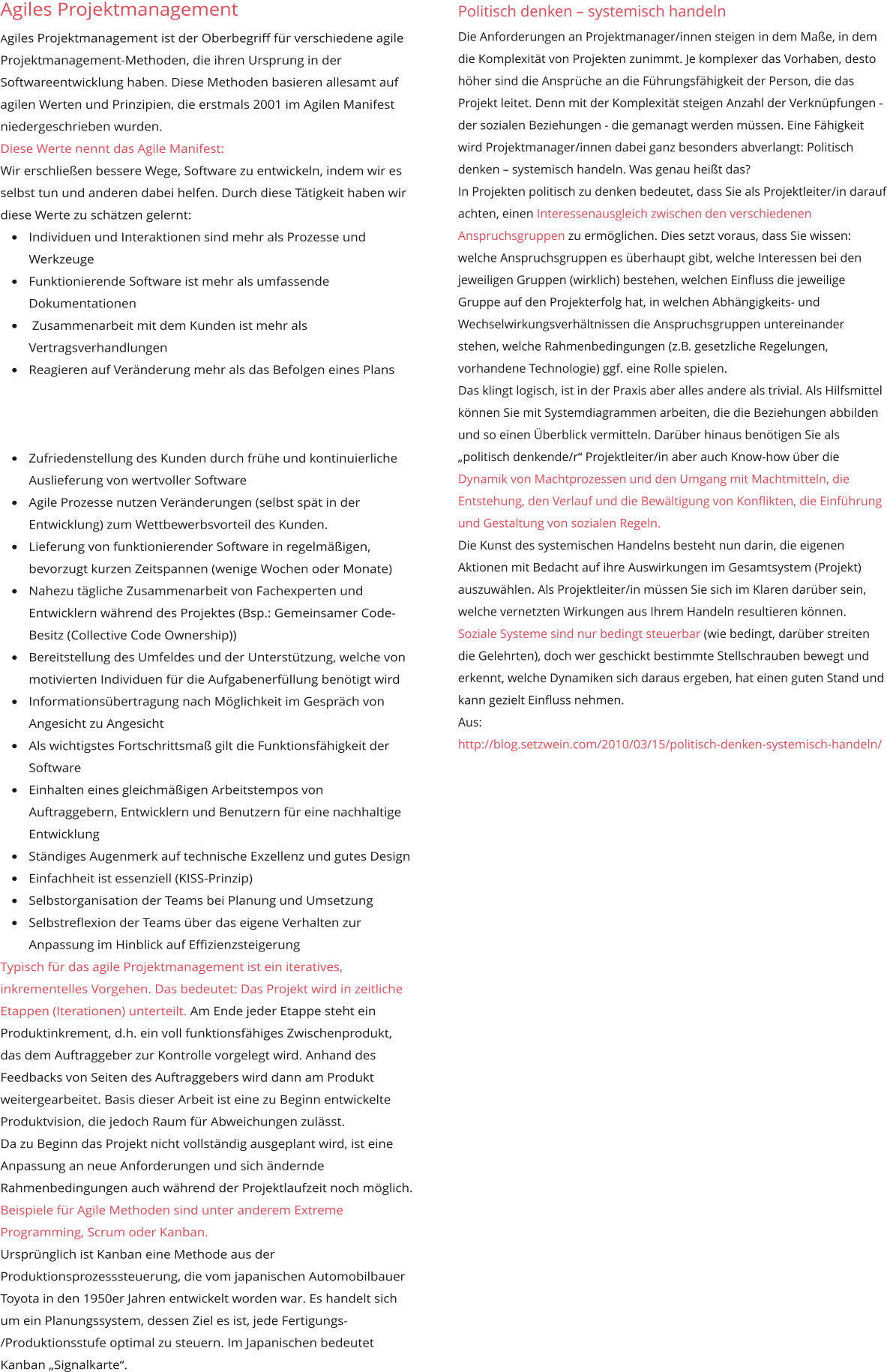 Agiles Projektmanagement Agiles Projektmanagement ist der Oberbegriff für verschiedene agile Projektmanagement-Methoden, die ihren Ursprung in der Softwareentwicklung haben. Diese Methoden basieren allesamt auf agilen Werten und Prinzipien, die erstmals 2001 im Agilen Manifest niedergeschrieben wurden. Diese Werte nennt das Agile Manifest: Wir erschließen bessere Wege, Software zu entwickeln, indem wir es selbst tun und anderen dabei helfen. Durch diese Tätigkeit haben wir diese Werte zu schätzen gelernt: •	Individuen und Interaktionen sind mehr als Prozesse und Werkzeuge •	Funktionierende Software ist mehr als umfassende Dokumentationen •	 Zusammenarbeit mit dem Kunden ist mehr als Vertragsverhandlungen •	Reagieren auf Veränderung mehr als das Befolgen eines Plans •	Zufriedenstellung des Kunden durch frühe und kontinuierliche Auslieferung von wertvoller Software •	Agile Prozesse nutzen Veränderungen (selbst spät in der Entwicklung) zum Wettbewerbsvorteil des Kunden. •	Lieferung von funktionierender Software in regelmäßigen, bevorzugt kurzen Zeitspannen (wenige Wochen oder Monate) •	Nahezu tägliche Zusammenarbeit von Fachexperten und Entwicklern während des Projektes (Bsp.: Gemeinsamer Code-Besitz (Collective Code Ownership)) •	Bereitstellung des Umfeldes und der Unterstützung, welche von motivierten Individuen für die Aufgabenerfüllung benötigt wird •	Informationsübertragung nach Möglichkeit im Gespräch von Angesicht zu Angesicht •	Als wichtigstes Fortschrittsmaß gilt die Funktionsfähigkeit der Software •	Einhalten eines gleichmäßigen Arbeitstempos von Auftraggebern, Entwicklern und Benutzern für eine nachhaltige Entwicklung •	Ständiges Augenmerk auf technische Exzellenz und gutes Design •	Einfachheit ist essenziell (KISS-Prinzip) •	Selbstorganisation der Teams bei Planung und Umsetzung •	Selbstreflexion der Teams über das eigene Verhalten zur Anpassung im Hinblick auf Effizienzsteigerung Typisch für das agile Projektmanagement ist ein iteratives, inkrementelles Vorgehen. Das bedeutet: Das Projekt wird in zeitliche Etappen (Iterationen) unterteilt. Am Ende jeder Etappe steht ein Produktinkrement, d.h. ein voll funktionsfähiges Zwischenprodukt, das dem Auftraggeber zur Kontrolle vorgelegt wird. Anhand des Feedbacks von Seiten des Auftraggebers wird dann am Produkt weitergearbeitet. Basis dieser Arbeit ist eine zu Beginn entwickelte Produktvision, die jedoch Raum für Abweichungen zulässt. Da zu Beginn das Projekt nicht vollständig ausgeplant wird, ist eine Anpassung an neue Anforderungen und sich ändernde Rahmenbedingungen auch während der Projektlaufzeit noch möglich. Beispiele für Agile Methoden sind unter anderem Extreme Programming, Scrum oder Kanban. Ursprünglich ist Kanban eine Methode aus der Produktionsprozesssteuerung, die vom japanischen Automobilbauer Toyota in den 1950er Jahren entwickelt worden war. Es handelt sich um ein Planungssystem, dessen Ziel es ist, jede Fertigungs-/Produktionsstufe optimal zu steuern. Im Japanischen bedeutet Kanban „Signalkarte“.      Politisch denken – systemisch handeln Die Anforderungen an Projektmanager/innen steigen in dem Maße, in dem die Komplexität von Projekten zunimmt. Je komplexer das Vorhaben, desto höher sind die Ansprüche an die Führungsfähigkeit der Person, die das Projekt leitet. Denn mit der Komplexität steigen Anzahl der Verknüpfungen - der sozialen Beziehungen - die gemanagt werden müssen. Eine Fähigkeit wird Projektmanager/innen dabei ganz besonders abverlangt: Politisch denken – systemisch handeln. Was genau heißt das? In Projekten politisch zu denken bedeutet, dass Sie als Projektleiter/in darauf achten, einen Interessenausgleich zwischen den verschiedenen Anspruchsgruppen zu ermöglichen. Dies setzt voraus, dass Sie wissen: welche Anspruchsgruppen es überhaupt gibt, welche Interessen bei den jeweiligen Gruppen (wirklich) bestehen, welchen Einfluss die jeweilige Gruppe auf den Projekterfolg hat, in welchen Abhängigkeits- und Wechselwirkungsverhältnissen die Anspruchsgruppen untereinander stehen, welche Rahmenbedingungen (z.B. gesetzliche Regelungen, vorhandene Technologie) ggf. eine Rolle spielen. Das klingt logisch, ist in der Praxis aber alles andere als trivial. Als Hilfsmittel können Sie mit Systemdiagrammen arbeiten, die die Beziehungen abbilden und so einen Überblick vermitteln. Darüber hinaus benötigen Sie als „politisch denkende/r“ Projektleiter/in aber auch Know-how über die Dynamik von Machtprozessen und den Umgang mit Machtmitteln, die Entstehung, den Verlauf und die Bewältigung von Konflikten, die Einführung und Gestaltung von sozialen Regeln. Die Kunst des systemischen Handelns besteht nun darin, die eigenen Aktionen mit Bedacht auf ihre Auswirkungen im Gesamtsystem (Projekt) auszuwählen. Als Projektleiter/in müssen Sie sich im Klaren darüber sein, welche vernetzten Wirkungen aus Ihrem Handeln resultieren können. Soziale Systeme sind nur bedingt steuerbar (wie bedingt, darüber streiten die Gelehrten), doch wer geschickt bestimmte Stellschrauben bewegt und erkennt, welche Dynamiken sich daraus ergeben, hat einen guten Stand und kann gezielt Einfluss nehmen. Aus: http://blog.setzwein.com/2010/03/15/politisch-denken-systemisch-handeln/