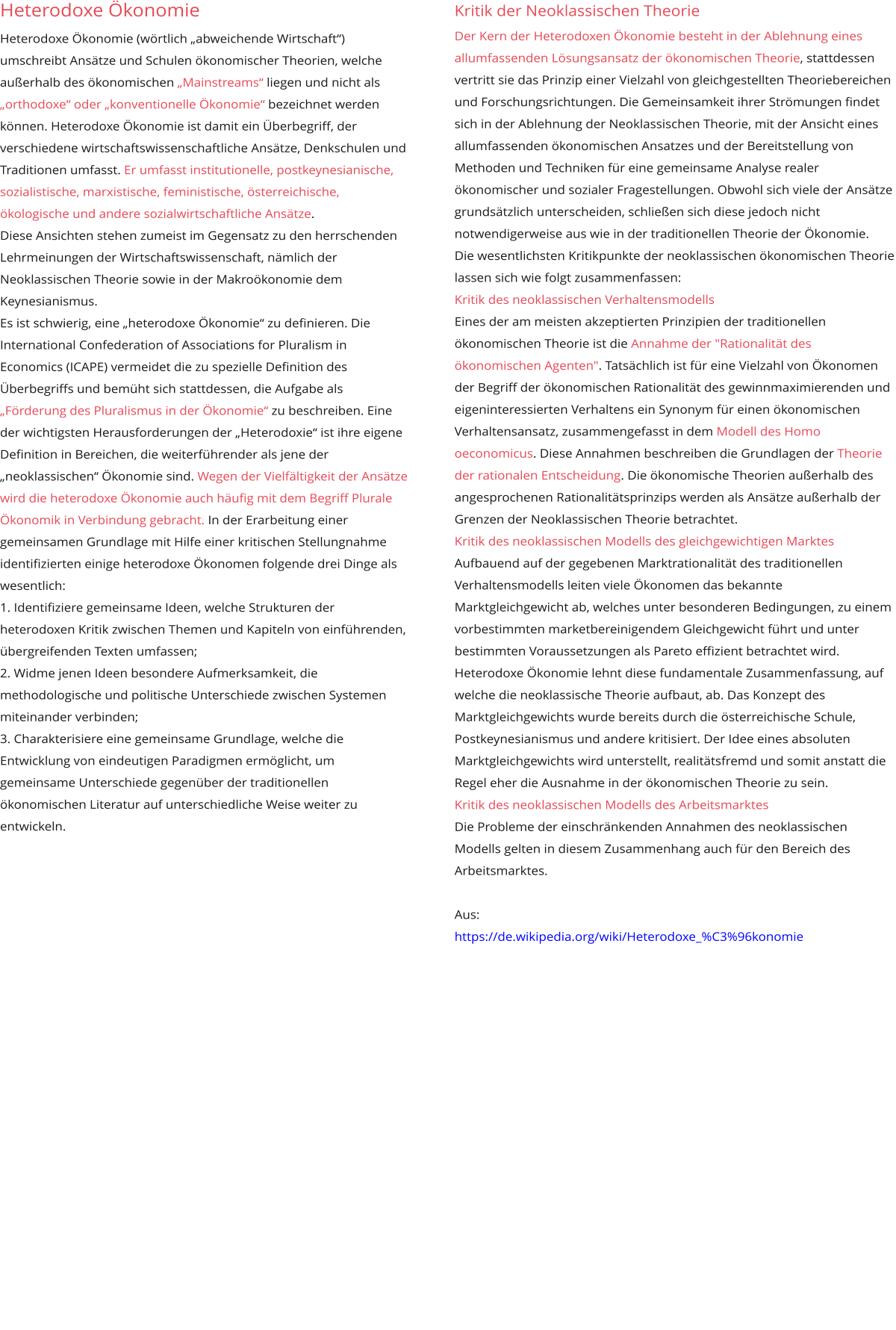 Kritik der Neoklassischen Theorie Der Kern der Heterodoxen Ökonomie besteht in der Ablehnung eines allumfassenden Lösungsansatz der ökonomischen Theorie, stattdessen vertritt sie das Prinzip einer Vielzahl von gleichgestellten Theoriebereichen und Forschungsrichtungen. Die Gemeinsamkeit ihrer Strömungen findet sich in der Ablehnung der Neoklassischen Theorie, mit der Ansicht eines allumfassenden ökonomischen Ansatzes und der Bereitstellung von Methoden und Techniken für eine gemeinsame Analyse realer ökonomischer und sozialer Fragestellungen. Obwohl sich viele der Ansätze grundsätzlich unterscheiden, schließen sich diese jedoch nicht notwendigerweise aus wie in der traditionellen Theorie der Ökonomie. Die wesentlichsten Kritikpunkte der neoklassischen ökonomischen Theorie lassen sich wie folgt zusammenfassen: Kritik des neoklassischen Verhaltensmodells Eines der am meisten akzeptierten Prinzipien der traditionellen ökonomischen Theorie ist die Annahme der "Rationalität des ökonomischen Agenten". Tatsächlich ist für eine Vielzahl von Ökonomen der Begriff der ökonomischen Rationalität des gewinnmaximierenden und eigeninteressierten Verhaltens ein Synonym für einen ökonomischen Verhaltensansatz, zusammengefasst in dem Modell des Homo oeconomicus. Diese Annahmen beschreiben die Grundlagen der Theorie der rationalen Entscheidung. Die ökonomische Theorien außerhalb des angesprochenen Rationalitätsprinzips werden als Ansätze außerhalb der Grenzen der Neoklassischen Theorie betrachtet.  Kritik des neoklassischen Modells des gleichgewichtigen Marktes Aufbauend auf der gegebenen Marktrationalität des traditionellen Verhaltensmodells leiten viele Ökonomen das bekannte Marktgleichgewicht ab, welches unter besonderen Bedingungen, zu einem vorbestimmten marketbereinigendem Gleichgewicht führt und unter bestimmten Voraussetzungen als Pareto effizient betrachtet wird. Heterodoxe Ökonomie lehnt diese fundamentale Zusammenfassung, auf welche die neoklassische Theorie aufbaut, ab. Das Konzept des Marktgleichgewichts wurde bereits durch die österreichische Schule, Postkeynesianismus und andere kritisiert. Der Idee eines absoluten Marktgleichgewichts wird unterstellt, realitätsfremd und somit anstatt die Regel eher die Ausnahme in der ökonomischen Theorie zu sein. Kritik des neoklassischen Modells des Arbeitsmarktes Die Probleme der einschränkenden Annahmen des neoklassischen Modells gelten in diesem Zusammenhang auch für den Bereich des Arbeitsmarktes.  Aus: https://de.wikipedia.org/wiki/Heterodoxe_%C3%96konomie  Heterodoxe Ökonomie Heterodoxe Ökonomie (wörtlich „abweichende Wirtschaft“) umschreibt Ansätze und Schulen ökonomischer Theorien, welche außerhalb des ökonomischen „Mainstreams“ liegen und nicht als „orthodoxe“ oder „konventionelle Ökonomie“ bezeichnet werden können. Heterodoxe Ökonomie ist damit ein Überbegriff, der verschiedene wirtschaftswissenschaftliche Ansätze, Denkschulen und Traditionen umfasst. Er umfasst institutionelle, postkeynesianische, sozialistische, marxistische, feministische, österreichische, ökologische und andere sozialwirtschaftliche Ansätze. Diese Ansichten stehen zumeist im Gegensatz zu den herrschenden Lehrmeinungen der Wirtschaftswissenschaft, nämlich der Neoklassischen Theorie sowie in der Makroökonomie dem Keynesianismus. Es ist schwierig, eine „heterodoxe Ökonomie“ zu definieren. Die International Confederation of Associations for Pluralism in Economics (ICAPE) vermeidet die zu spezielle Definition des Überbegriffs und bemüht sich stattdessen, die Aufgabe als „Förderung des Pluralismus in der Ökonomie“ zu beschreiben. Eine der wichtigsten Herausforderungen der „Heterodoxie“ ist ihre eigene Definition in Bereichen, die weiterführender als jene der „neoklassischen“ Ökonomie sind. Wegen der Vielfältigkeit der Ansätze wird die heterodoxe Ökonomie auch häufig mit dem Begriff Plurale Ökonomik in Verbindung gebracht. In der Erarbeitung einer gemeinsamen Grundlage mit Hilfe einer kritischen Stellungnahme identifizierten einige heterodoxe Ökonomen folgende drei Dinge als wesentlich: 1. Identifiziere gemeinsame Ideen, welche Strukturen der heterodoxen Kritik zwischen Themen und Kapiteln von einführenden, übergreifenden Texten umfassen; 2. Widme jenen Ideen besondere Aufmerksamkeit, die methodologische und politische Unterschiede zwischen Systemen miteinander verbinden; 3. Charakterisiere eine gemeinsame Grundlage, welche die Entwicklung von eindeutigen Paradigmen ermöglicht, um gemeinsame Unterschiede gegenüber der traditionellen ökonomischen Literatur auf unterschiedliche Weise weiter zu entwickeln. 