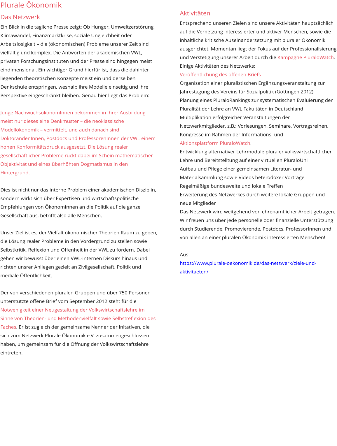 Plurale Ökonomik Das Netzwerk Ein Blick in die tägliche Presse zeigt: Ob Hunger, Umweltzerstörung, Klimawandel, Finanzmarktkrise, soziale Ungleichheit oder Arbeitslosigkeit – die (ökonomischen) Probleme unserer Zeit sind vielfältig und komplex. Die Antworten der akademischen VWL, privaten Forschungsinstituten und der Presse sind hingegen meist eindimensional. Ein wichtiger Grund hierfür ist, dass die dahinter liegenden theoretischen Konzepte meist ein und derselben Denkschule entspringen, weshalb ihre Modelle einseitig und ihre Perspektive eingeschränkt bleiben. Genau hier liegt das Problem:  Junge NachwuchsökonomInnen bekommen in Ihrer Ausbildung meist nur dieses eine Denkmuster – die neoklassische Modellökonomik – vermittelt, und auch danach sind DoktorandenInnen, Postdocs und ProfessorenInnen der VWL einem hohen Konformitätsdruck ausgesetzt. Die Lösung realer gesellschaftlicher Probleme rückt dabei im Schein mathematischer Objektivität und eines überhöhten Dogmatismus in den Hintergrund.  Dies ist nicht nur das interne Problem einer akademischen Disziplin, sondern wirkt sich über Expertisen und wirtschaftspolitische Empfehlungen von ÖkonomInnen an die Politik auf die ganze Gesellschaft aus, betrifft also alle Menschen.  Unser Ziel ist es, der Vielfalt ökonomischer Theorien Raum zu geben, die Lösung realer Probleme in den Vordergrund zu stellen sowie Selbstkritik, Reflexion und Offenheit in der VWL zu fördern. Dabei gehen wir bewusst über einen VWL-internen Diskurs hinaus und richten unsrer Anliegen gezielt an Zivilgesellschaft, Politik und mediale Öffentlichkeit.  Der von verschiedenen pluralen Gruppen und über 750 Personen unterstützte offene Brief vom September 2012 steht für die Notwenigkeit einer Neugestaltung der Volkswirtschaftslehre im Sinne von Theorien- und Methodenvielfalt sowie Selbstreflexion des Faches. Er ist zugleich der gemeinsame Nenner der Initativen, die sich zum Netzwerk Plurale Ökonomik e.V. zusammengeschlossen haben, um gemeinsam für die Öffnung der Volkswirtschaftslehre eintreten. Aktivitäten Entsprechend unseren Zielen sind unsere Aktivitäten hauptsächlich auf die Vernetzung interessierter und aktiver Menschen, sowie die inhaltliche kritische Auseinandersetzung mit pluraler Ökonomik ausgerichtet. Momentan liegt der Fokus auf der Professionalisierung und Verstetigung unserer Arbeit durch die Kampagne PluraloWatch.  Einige Aktivitäten des Netzwerks: Veröffentlichung des offenen Briefs Organisation einer pluralistischen Ergänzungsveranstaltung zur Jahrestagung des Vereins für Sozialpolitik (Göttingen 2012) Planung eines PluraloRankings zur systematischen Evaluierung der Pluralität der Lehre an VWL Fakultäten in Deutschland Multiplikation erfolgreicher Veranstaltungen der Netzwerkmitglieder, z.B.: Vorlesungen, Seminare, Vortragsreihen, Kongresse im Rahmen der Informations- und Aktionsplattform PluraloWatch. Entwicklung alternativer Lehrmodule pluraler volkswirtschaftlicher Lehre und Bereitstelltung auf einer virtuellen PluraloUni Aufbau und Pflege einer gemeinsamen Literatur- und Materialsammlung sowie Videos heterodoxer Vorträge Regelmäßige bundesweite und lokale Treffen Erweiterung des Netzwerkes durch weitere lokale Gruppen und neue Mitglieder Das Netzwerk wird weitgehend von ehrenamtlicher Arbeit getragen. Wir freuen uns über jede personelle oder finanzielle Unterstützung durch Studierende, Promovierende, Postdocs, ProfessorInnen und von allen an einer pluralen Ökonomik interessierten Menschen!  Aus: https://www.plurale-oekonomik.de/das-netzwerk/ziele-und-aktivitaeten/