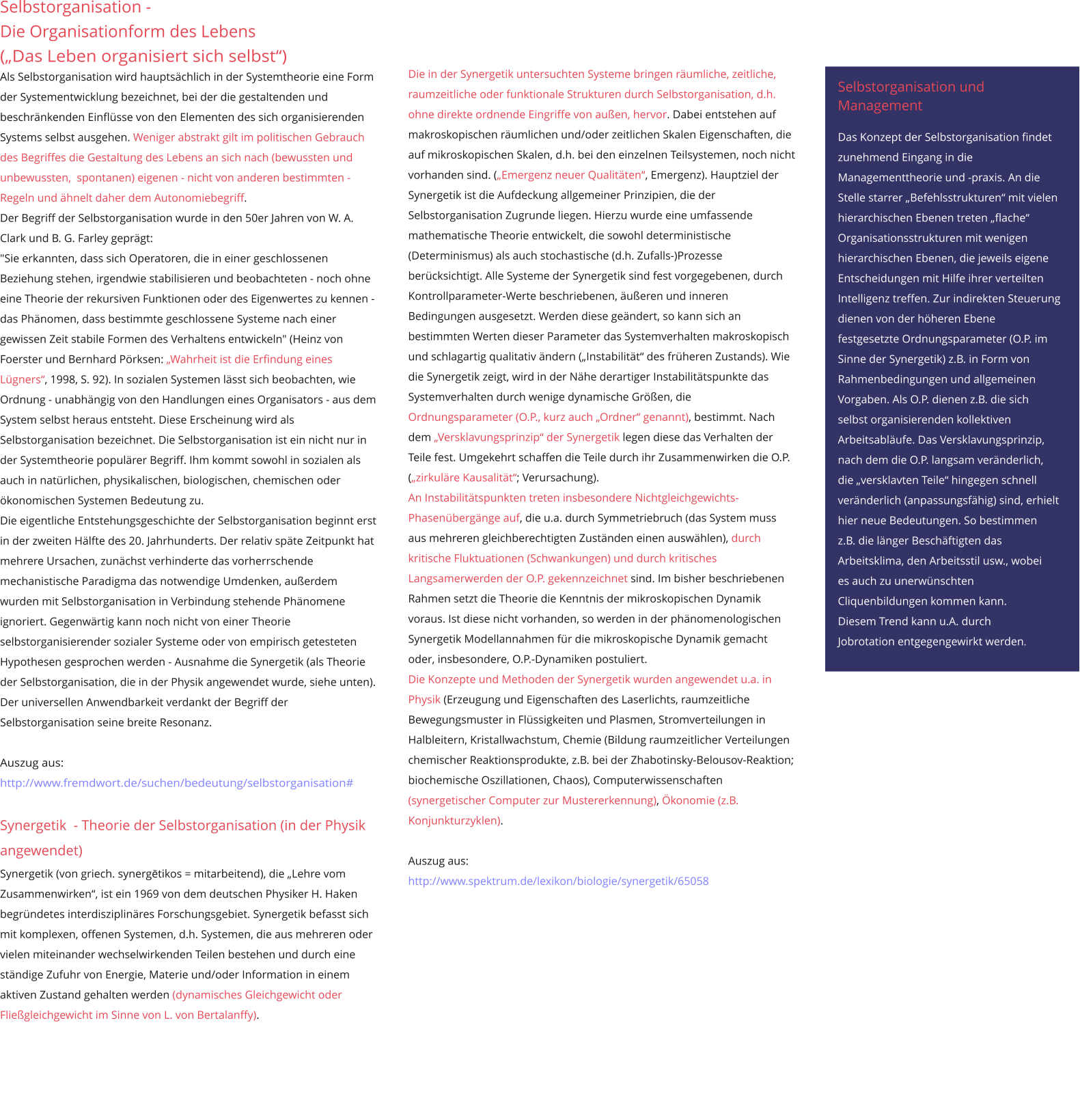 Selbstorganisation -  Die Organisationform des Lebens („Das Leben organisiert sich selbst“) Als Selbstorganisation wird hauptsächlich in der Systemtheorie eine Form der Systementwicklung bezeichnet, bei der die gestaltenden und beschränkenden Einflüsse von den Elementen des sich organisierenden Systems selbst ausgehen. Weniger abstrakt gilt im politischen Gebrauch des Begriffes die Gestaltung des Lebens an sich nach (bewussten und unbewussten,  spontanen) eigenen - nicht von anderen bestimmten -  Regeln und ähnelt daher dem Autonomiebegriff.  Der Begriff der Selbstorganisation wurde in den 50er Jahren von W. A. Clark und B. G. Farley geprägt: "Sie erkannten, dass sich Operatoren, die in einer geschlossenen Beziehung stehen, irgendwie stabilisieren und beobachteten - noch ohne eine Theorie der rekursiven Funktionen oder des Eigenwertes zu kennen - das Phänomen, dass bestimmte geschlossene Systeme nach einer gewissen Zeit stabile Formen des Verhaltens entwickeln" (Heinz von Foerster und Bernhard Pörksen: „Wahrheit ist die Erfindung eines Lügners“, 1998, S. 92). In sozialen Systemen lässt sich beobachten, wie Ordnung - unabhängig von den Handlungen eines Organisators - aus dem System selbst heraus entsteht. Diese Erscheinung wird als Selbstorganisation bezeichnet. Die Selbstorganisation ist ein nicht nur in der Systemtheorie populärer Begriff. Ihm kommt sowohl in sozialen als auch in natürlichen, physikalischen, biologischen, chemischen oder ökonomischen Systemen Bedeutung zu.  Die eigentliche Entstehungsgeschichte der Selbstorganisation beginnt erst in der zweiten Hälfte des 20. Jahrhunderts. Der relativ späte Zeitpunkt hat mehrere Ursachen, zunächst verhinderte das vorherrschende mechanistische Paradigma das notwendige Umdenken, außerdem wurden mit Selbstorganisation in Verbindung stehende Phänomene ignoriert. Gegenwärtig kann noch nicht von einer Theorie selbstorganisierender sozialer Systeme oder von empirisch getesteten Hypothesen gesprochen werden - Ausnahme die Synergetik (als Theorie der Selbstorganisation, die in der Physik angewendet wurde, siehe unten). Der universellen Anwendbarkeit verdankt der Begriff der Selbstorganisation seine breite Resonanz.  Auszug aus: http://www.fremdwort.de/suchen/bedeutung/selbstorganisation#  Synergetik  - Theorie der Selbstorganisation (in der Physik angewendet) Synergetik (von griech. synergētikos = mitarbeitend), die „Lehre vom Zusammenwirken“, ist ein 1969 von dem deutschen Physiker H. Haken begründetes interdisziplinäres Forschungsgebiet. Synergetik befasst sich mit komplexen, offenen Systemen, d.h. Systemen, die aus mehreren oder vielen miteinander wechselwirkenden Teilen bestehen und durch eine ständige Zufuhr von Energie, Materie und/oder Information in einem aktiven Zustand gehalten werden (dynamisches Gleichgewicht oder Fließgleichgewicht im Sinne von L. von Bertalanffy).                   Die in der Synergetik untersuchten Systeme bringen räumliche, zeitliche, raumzeitliche oder funktionale Strukturen durch Selbstorganisation, d.h. ohne direkte ordnende Eingriffe von außen, hervor. Dabei entstehen auf makroskopischen räumlichen und/oder zeitlichen Skalen Eigenschaften, die auf mikroskopischen Skalen, d.h. bei den einzelnen Teilsystemen, noch nicht vorhanden sind. („Emergenz neuer Qualitäten“, Emergenz). Hauptziel der Synergetik ist die Aufdeckung allgemeiner Prinzipien, die der Selbstorganisation Zugrunde liegen. Hierzu wurde eine umfassende mathematische Theorie entwickelt, die sowohl deterministische (Determinismus) als auch stochastische (d.h. Zufalls-)Prozesse berücksichtigt. Alle Systeme der Synergetik sind fest vorgegebenen, durch Kontrollparameter-Werte beschriebenen, äußeren und inneren Bedingungen ausgesetzt. Werden diese geändert, so kann sich an bestimmten Werten dieser Parameter das Systemverhalten makroskopisch und schlagartig qualitativ ändern („Instabilität“ des früheren Zustands). Wie die Synergetik zeigt, wird in der Nähe derartiger Instabilitätspunkte das Systemverhalten durch wenige dynamische Größen, die Ordnungsparameter (O.P., kurz auch „Ordner“ genannt), bestimmt. Nach dem „Versklavungsprinzip“ der Synergetik legen diese das Verhalten der Teile fest. Umgekehrt schaffen die Teile durch ihr Zusammenwirken die O.P. („zirkuläre Kausalität“; Verursachung). An Instabilitätspunkten treten insbesondere Nichtgleichgewichts-Phasenübergänge auf, die u.a. durch Symmetriebruch (das System muss aus mehreren gleichberechtigten Zuständen einen auswählen), durch kritische Fluktuationen (Schwankungen) und durch kritisches Langsamerwerden der O.P. gekennzeichnet sind. Im bisher beschriebenen Rahmen setzt die Theorie die Kenntnis der mikroskopischen Dynamik voraus. Ist diese nicht vorhanden, so werden in der phänomenologischen Synergetik Modellannahmen für die mikroskopische Dynamik gemacht oder, insbesondere, O.P.-Dynamiken postuliert. Die Konzepte und Methoden der Synergetik wurden angewendet u.a. in Physik (Erzeugung und Eigenschaften des Laserlichts, raumzeitliche Bewegungsmuster in Flüssigkeiten und Plasmen, Stromverteilungen in Halbleitern, Kristallwachstum, Chemie (Bildung raumzeitlicher Verteilungen chemischer Reaktionsprodukte, z.B. bei der Zhabotinsky-Belousov-Reaktion; biochemische Oszillationen, Chaos), Computerwissenschaften (synergetischer Computer zur Mustererkennung), Ökonomie (z.B. Konjunkturzyklen).  Auszug aus:  http://www.spektrum.de/lexikon/biologie/synergetik/65058   Selbstorganisation und  Management   Das Konzept der Selbstorganisation findet  zunehmend Eingang in die  Managementtheorie und -praxis. An die  Stelle starrer „Befehlsstrukturen“ mit vielen  hierarchischen Ebenen treten „flache“  Organisationsstrukturen mit wenigen  hierarchischen Ebenen, die jeweils eigene  Entscheidungen mit Hilfe ihrer verteilten  Intelligenz treffen. Zur indirekten Steuerung  dienen von der höheren Ebene  festgesetzte Ordnungsparameter (O.P. im  Sinne der Synergetik) z.B. in Form von  Rahmenbedingungen und allgemeinen  Vorgaben. Als O.P. dienen z.B. die sich  selbst organisierenden kollektiven  Arbeitsabläufe. Das Versklavungsprinzip,  nach dem die O.P. langsam veränderlich,  die „versklavten Teile“ hingegen schnell  veränderlich (anpassungsfähig) sind, erhielt  hier neue Bedeutungen. So bestimmen  z.B. die länger Beschäftigten das  Arbeitsklima, den Arbeitsstil usw., wobei  es auch zu unerwünschten  Cliquenbildungen kommen kann.  Diesem Trend kann u.A. durch  Jobrotation entgegengewirkt werden.