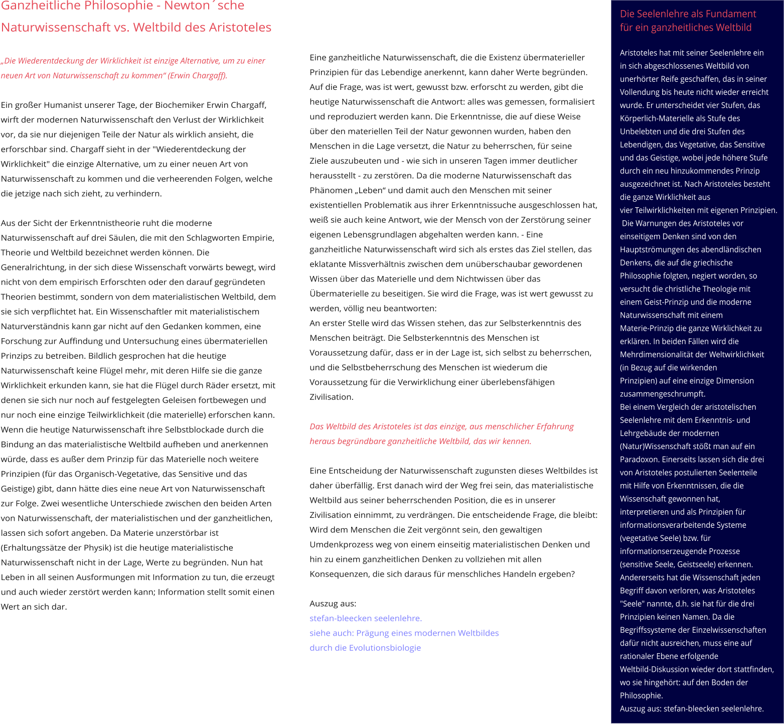 Die Seelenlehre als Fundament  für ein ganzheitliches Weltbild   Aristoteles hat mit seiner Seelenlehre ein  in sich abgeschlossenes Weltbild von  unerhörter Reife geschaffen, das in seiner  Vollendung bis heute nicht wieder erreicht  wurde. Er unterscheidet vier Stufen, das  Körperlich-Materielle als Stufe des  Unbelebten und die drei Stufen des  Lebendigen, das Vegetative, das Sensitive  und das Geistige, wobei jede höhere Stufe durch ein neu hinzukommendes Prinzip  ausgezeichnet ist. Nach Aristoteles besteht  die ganze Wirklichkeit aus  vier Teilwirklichkeiten mit eigenen Prinzipien.   Die Warnungen des Aristoteles vor  einseitigem Denken sind von den  Hauptströmungen des abendländischen  Denkens, die auf die griechische  Philosophie folgten, negiert worden, so  versucht die christliche Theologie mit  einem Geist-Prinzip und die moderne  Naturwissenschaft mit einem  Materie-Prinzip die ganze Wirklichkeit zu  erklären. In beiden Fällen wird die  Mehrdimensionalität der Weltwirklichkeit  (in Bezug auf die wirkenden  Prinzipien) auf eine einzige Dimension  zusammengeschrumpft.  Bei einem Vergleich der aristotelischen  Seelenlehre mit dem Erkenntnis- und  Lehrgebäude der modernen  (Natur)Wissenschaft stößt man auf ein  Paradoxon. Einerseits lassen sich die drei  von Aristoteles postulierten Seelenteile  mit Hilfe von Erkenntnissen, die die  Wissenschaft gewonnen hat,  interpretieren und als Prinzipien für  informationsverarbeitende Systeme  (vegetative Seele) bzw. für  informationserzeugende Prozesse  (sensitive Seele, Geistseele) erkennen.  Andererseits hat die Wissenschaft jeden  Begriff davon verloren, was Aristoteles  "Seele" nannte, d.h. sie hat für die drei  Prinzipien keinen Namen. Da die  Begriffssysteme der Einzelwissenschaften  dafür nicht ausreichen, muss eine auf rationaler Ebene erfolgende  Weltbild-Diskussion wieder dort stattfinden,  wo sie hingehört: auf den Boden der  Philosophie. Auszug aus: stefan-bleecken seelenlehre.    Eine ganzheitliche Naturwissenschaft, die die Existenz übermaterieller Prinzipien für das Lebendige anerkennt, kann daher Werte begründen. Auf die Frage, was ist wert, gewusst bzw. erforscht zu werden, gibt die heutige Naturwissenschaft die Antwort: alles was gemessen, formalisiert und reproduziert werden kann. Die Erkenntnisse, die auf diese Weise über den materiellen Teil der Natur gewonnen wurden, haben den Menschen in die Lage versetzt, die Natur zu beherrschen, für seine  Ziele auszubeuten und - wie sich in unseren Tagen immer deutlicher herausstellt - zu zerstören. Da die moderne Naturwissenschaft das Phänomen „Leben“ und damit auch den Menschen mit seiner existentiellen Problematik aus ihrer Erkenntnissuche ausgeschlossen hat, weiß sie auch keine Antwort, wie der Mensch von der Zerstörung seiner eigenen Lebensgrundlagen abgehalten werden kann. - Eine  ganzheitliche Naturwissenschaft wird sich als erstes das Ziel stellen, das eklatante Missverhältnis zwischen dem unüberschaubar gewordenen Wissen über das Materielle und dem Nichtwissen über das Übermaterielle zu beseitigen. Sie wird die Frage, was ist wert gewusst zu werden, völlig neu beantworten:  An erster Stelle wird das Wissen stehen, das zur Selbsterkenntnis des Menschen beiträgt. Die Selbsterkenntnis des Menschen ist Voraussetzung dafür, dass er in der Lage ist, sich selbst zu beherrschen, und die Selbstbeherrschung des Menschen ist wiederum die Voraussetzung für die Verwirklichung einer überlebensfähigen Zivilisation.   Das Weltbild des Aristoteles ist das einzige, aus menschlicher Erfahrung heraus begründbare ganzheitliche Weltbild, das wir kennen.  Eine Entscheidung der Naturwissenschaft zugunsten dieses Weltbildes ist daher überfällig. Erst danach wird der Weg frei sein, das materialistische Weltbild aus seiner beherrschenden Position, die es in unserer Zivilisation einnimmt, zu verdrängen. Die entscheidende Frage, die bleibt: Wird dem Menschen die Zeit vergönnt sein, den gewaltigen Umdenkprozess weg von einem einseitig materialistischen Denken und hin zu einem ganzheitlichen Denken zu vollziehen mit allen  Konsequenzen, die sich daraus für menschliches Handeln ergeben?   Auszug aus:  stefan-bleecken seelenlehre. siehe auch: Prägung eines modernen Weltbildes  durch die Evolutionsbiologie       Ganzheitliche Philosophie - Newton´sche Naturwissenschaft vs. Weltbild des Aristoteles  „Die Wiederentdeckung der Wirklichkeit ist einzige Alternative, um zu einer neuen Art von Naturwissenschaft zu kommen“ (Erwin Chargaff).   Ein großer Humanist unserer Tage, der Biochemiker Erwin Chargaff, wirft der modernen Naturwissenschaft den Verlust der Wirklichkeit vor, da sie nur diejenigen Teile der Natur als wirklich ansieht, die erforschbar sind. Chargaff sieht in der "Wiederentdeckung der Wirklichkeit" die einzige Alternative, um zu einer neuen Art von Naturwissenschaft zu kommen und die verheerenden Folgen, welche die jetzige nach sich zieht, zu verhindern.  Aus der Sicht der Erkenntnistheorie ruht die moderne Naturwissenschaft auf drei Säulen, die mit den Schlagworten Empirie, Theorie und Weltbild bezeichnet werden können. Die Generalrichtung, in der sich diese Wissenschaft vorwärts bewegt, wird nicht von dem empirisch Erforschten oder den darauf gegründeten Theorien bestimmt, sondern von dem materialistischen Weltbild, dem sie sich verpflichtet hat. Ein Wissenschaftler mit materialistischem Naturverständnis kann gar nicht auf den Gedanken kommen, eine Forschung zur Auffindung und Untersuchung eines übermateriellen Prinzips zu betreiben. Bildlich gesprochen hat die heutige Naturwissenschaft keine Flügel mehr, mit deren Hilfe sie die ganze Wirklichkeit erkunden kann, sie hat die Flügel durch Räder ersetzt, mit denen sie sich nur noch auf festgelegten Geleisen fortbewegen und nur noch eine einzige Teilwirklichkeit (die materielle) erforschen kann.  Wenn die heutige Naturwissenschaft ihre Selbstblockade durch die Bindung an das materialistische Weltbild aufheben und anerkennen würde, dass es außer dem Prinzip für das Materielle noch weitere Prinzipien (für das Organisch-Vegetative, das Sensitive und das Geistige) gibt, dann hätte dies eine neue Art von Naturwissenschaft zur Folge. Zwei wesentliche Unterschiede zwischen den beiden Arten von Naturwissenschaft, der materialistischen und der ganzheitlichen, lassen sich sofort angeben. Da Materie unzerstörbar ist (Erhaltungssätze der Physik) ist die heutige materialistische Naturwissenschaft nicht in der Lage, Werte zu begründen. Nun hat Leben in all seinen Ausformungen mit Information zu tun, die erzeugt und auch wieder zerstört werden kann; Information stellt somit einen Wert an sich dar.