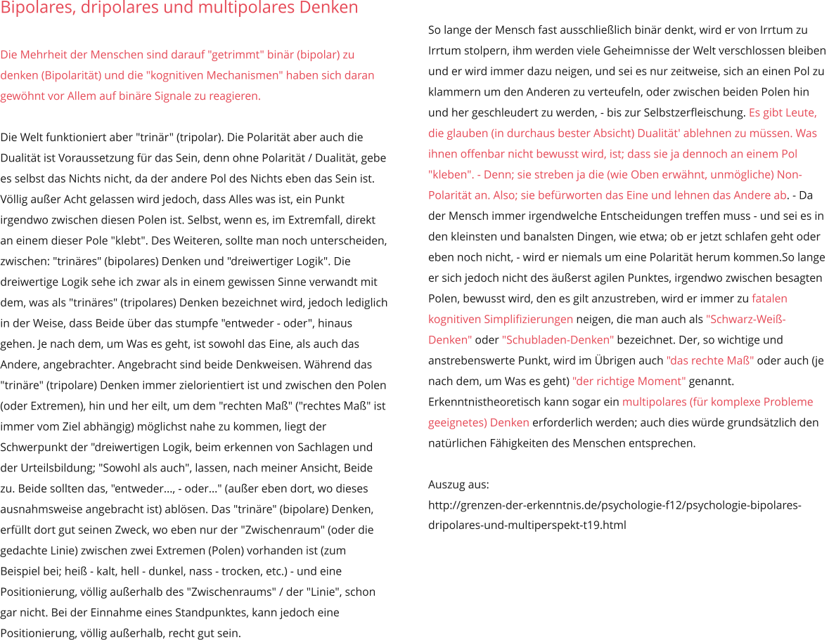 Bipolares, dripolares und multipolares Denken  Die Mehrheit der Menschen sind darauf "getrimmt" binär (bipolar) zu denken (Bipolarität) und die "kognitiven Mechanismen" haben sich daran gewöhnt vor Allem auf binäre Signale zu reagieren.  Die Welt funktioniert aber "trinär" (tripolar). Die Polarität aber auch die Dualität ist Voraussetzung für das Sein, denn ohne Polarität / Dualität, gebe es selbst das Nichts nicht, da der andere Pol des Nichts eben das Sein ist. Völlig außer Acht gelassen wird jedoch, dass Alles was ist, ein Punkt irgendwo zwischen diesen Polen ist. Selbst, wenn es, im Extremfall, direkt an einem dieser Pole "klebt". Des Weiteren, sollte man noch unterscheiden, zwischen: "trinäres" (bipolares) Denken und "dreiwertiger Logik". Die dreiwertige Logik sehe ich zwar als in einem gewissen Sinne verwandt mit dem, was als "trinäres" (tripolares) Denken bezeichnet wird, jedoch lediglich in der Weise, dass Beide über das stumpfe "entweder - oder", hinaus gehen. Je nach dem, um Was es geht, ist sowohl das Eine, als auch das Andere, angebrachter. Angebracht sind beide Denkweisen. Während das "trinäre" (tripolare) Denken immer zielorientiert ist und zwischen den Polen (oder Extremen), hin und her eilt, um dem "rechten Maß" ("rechtes Maß" ist immer vom Ziel abhängig) möglichst nahe zu kommen, liegt der Schwerpunkt der "dreiwertigen Logik, beim erkennen von Sachlagen und der Urteilsbildung; "Sowohl als auch", lassen, nach meiner Ansicht, Beide zu. Beide sollten das, "entweder..., - oder..." (außer eben dort, wo dieses ausnahmsweise angebracht ist) ablösen. Das "trinäre" (bipolare) Denken, erfüllt dort gut seinen Zweck, wo eben nur der "Zwischenraum" (oder die gedachte Linie) zwischen zwei Extremen (Polen) vorhanden ist (zum Beispiel bei; heiß - kalt, hell - dunkel, nass - trocken, etc.) - und eine Positionierung, völlig außerhalb des "Zwischenraums" / der "Linie", schon gar nicht. Bei der Einnahme eines Standpunktes, kann jedoch eine Positionierung, völlig außerhalb, recht gut sein.  So lange der Mensch fast ausschließlich binär denkt, wird er von Irrtum zu Irrtum stolpern, ihm werden viele Geheimnisse der Welt verschlossen bleiben und er wird immer dazu neigen, und sei es nur zeitweise, sich an einen Pol zu klammern um den Anderen zu verteufeln, oder zwischen beiden Polen hin und her geschleudert zu werden, - bis zur Selbstzerfleischung. Es gibt Leute, die glauben (in durchaus bester Absicht) Dualität' ablehnen zu müssen. Was ihnen offenbar nicht bewusst wird, ist; dass sie ja dennoch an einem Pol "kleben". - Denn; sie streben ja die (wie Oben erwähnt, unmögliche) Non-Polarität an. Also; sie befürworten das Eine und lehnen das Andere ab. - Da der Mensch immer irgendwelche Entscheidungen treffen muss - und sei es in den kleinsten und banalsten Dingen, wie etwa; ob er jetzt schlafen geht oder eben noch nicht, - wird er niemals um eine Polarität herum kommen.So lange er sich jedoch nicht des äußerst agilen Punktes, irgendwo zwischen besagten Polen, bewusst wird, den es gilt anzustreben, wird er immer zu fatalen kognitiven Simplifizierungen neigen, die man auch als "Schwarz-Weiß-Denken" oder "Schubladen-Denken" bezeichnet. Der, so wichtige und anstrebenswerte Punkt, wird im Übrigen auch "das rechte Maß" oder auch (je nach dem, um Was es geht) "der richtige Moment" genannt. Erkenntnistheoretisch kann sogar ein multipolares (für komplexe Probleme geeignetes) Denken erforderlich werden; auch dies würde grundsätzlich den natürlichen Fähigkeiten des Menschen entsprechen.  Auszug aus: http://grenzen-der-erkenntnis.de/psychologie-f12/psychologie-bipolares-dripolares-und-multiperspekt-t19.html