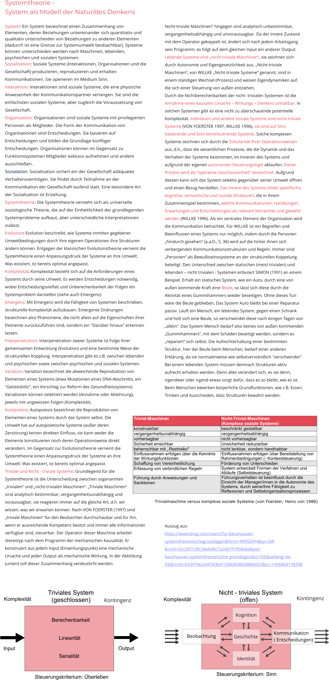 Systemtheorie -  System als Modell der Natur/des Denkens  System: Ein System bezeichnet einen Zusammenhang von Elementen, deren Beziehungen untereinander sich quantitativ und qualitativ unterscheiden von Beziehungen zu anderen Elementen (dadurch ist eine Grenze zur Systemumwelt beobachtbar). Systeme können unterschieden werden nach Maschinen, lebenden, psychischen und sozialen Systemen. Sozialisation: Soziale Systeme (Interaktionen, Organisationen und die Gesellschaft) produzieren, reproduzieren und erhalten Kommunikationen. Sie operieren im Medium Sinn. Interaktion: Interaktionen sind soziale Systeme, die eine physische Anwesenheit der Kommunikationspartner verlangen. Sie sind die einfachsten sozialen Systeme, aber zugleich die Voraussetzung von Gesellschaft. Organisation: Organisationen sind soziale Systeme mit privilegierten Personen als Mitglieder. Die Form der Kommunikation von Organisationen sind Entscheidungen. Sie basieren auf Entscheidungen und bilden die Grundlage künftiger Entscheidungen. Organisationen können im Gegensatz zu Funktionssystemen Mitglieder exklusiv aufnehmen und andere ausschließen.  Sozialation: Sozialisation sichert ein der Gesellschaft adäquates Verhaltensvermögen. Sie findet durch Teilnahme an der Kommunikation der Gesellschaft laufend statt. Eine besondere Art der Sozialisation ist Erziehung. Systemtheorie: Die Systemtheorie versteht sich als universelle soziologische Theorie, die auf der Einheitlichkeit der grundlegenden Systemprobleme aufbaut, aber unterschiedliche Interpretationen zulässt.  Evolution: Evolution beschreibt, wie Systeme inmitten gegebener Umweltbedingungen durch ihre eigenen Operationen ihre Strukturen ändern können. Entgegen der klassischen Evolutionstheorie verneint die Systemtheorie einen Anpassungsdruck der Systeme an ihre Umwelt: Was existiert, ist bereits optimal angepasst.  Komplexität: Komplexität bezieht sich auf die Anforderungen eines Systems durch seine Umwelt. Es werden Entscheidungen notwendig, wobei Entscheidungsvielfalt und Unberechenbarkeit der Folgen ein Systemproblem darstellen (siehe auch Emergenz). Emergenz: Mit Emergenz wird die Fähigkeit von Systemen beschrieben, strukturelle Komplexität aufzubauen. Emergente Ordnungen bezeichnen also Phänomene, die nicht allein auf die Eigenschaften ihrer Elemente zurückzuführen sind, sondern ein "Darüber hinaus" erkennen lassen. Interpenetration: Interpenetration zweier Systeme ist Folge Ihrer gemeinsamen Entwicklung (Evolution) und eine bestimmte Weise der strukturellen Kopplung. Interpenetration gibt es z.B. zwischen lebenden und psychischen sowie zwischen psychischen und sozialen Systemen. Variation: Variation bezeichnet die abweichende Reproduktion von Elementen eines Systems (etwa Mutationen eines DNA-Abschnitts, ein "Geistesblitz", ein Vorschlag zur Reform des Gesundheitssystems). Variationen können selektiert werden (Annahme oder Ablehnung), jeweils mit ungewissen Folgen (Komplexität). Autopoiesis: Autopoiesis bezeichnet die Reproduktion von  Elementen eines Systems durch das System selbst. Die  Umwelt hat auf autopoietische Systeme (außer deren  Zerstörung) keinen direkten Einfluss, sie kann weder die  Elemente konstituieren noch deren Operationsweise direkt  verändern. Im Gegensatz zur Evolutionstheorie verneint die Systemtheorie einen Anpassungsdruck der Systeme an ihre Umwelt: Was existiert, ist bereits optimal angepasst.  Triviale und Nicht - triviale Systeme: Grundlegend für die  Systemtheorie ist die Unterscheidung zwischen sogenannten  „trivialen“ und „nicht-trivialen Maschinen“. „Triviale Maschinen“  sind analytisch bestimmbar, vergangenheitsunabhängig und voraussagbar, sie reagieren immer auf die gleiche Art, d.h. wir  wissen, was wir erwarten können. Nach VON FOERSTER (1997) sind „triviale Maschinen“ für den Beobachter durchschaubar und für ihn,  wenn er ausreichende Kompetenz besitzt und immer alle Informationen verfügbar sind, steuerbar. Der Operator dieser Maschine arbeitet stereotyp nach dem Programm der mechanischen Kausalität. Er konstruiert aus jedem Input (Einwirkungspunkt) eine mechanische Ursache und jeden Output als mechanische Wirkung. In der Abbildung (unten) soll dieser Zusammenhang verdeutlicht werden.        Nicht-triviale Maschinen“ hingegen sind analytisch unbestimmbar, vergangenheitsabhängig und unvoraussagbar. Da der innere Zustand mit dem Operator gekoppelt ist, ändert sich nach jedem Arbeitsgang sein Programm, es folgt auf dem gleichen Input ein anderer Output. Lebende Systeme sind „nicht-triviale Maschinen“, sie zeichnen sich durch Autonomie und Eigengesetzlichkeit aus. „Nicht-triviale Maschinen“, von WILLKE „Nicht-triviale Systeme“ genannt, sind in einem ständigen Wechsel (Prozess) und weisen Eigendynamiken auf, die sich einer Steuerung von außen entziehen. Durch die Nichtberechenbarkeit der nicht -trivialen Systemen ist die Annahme eines kausalen Ursache – Wirkungs – Denkens unhaltbar. In solchen Systemen gibt es eine nicht zu überschauende potentielle Komplexität. Individuen und andere soziale Systeme sind nicht-triviale  Systeme (VON FOERSTER 1997, WILLKE 1996), sie sind auf Sinn basierende und Sinn konstituierende Systeme. Solche komplexen Systeme zeichnen sich durch die Zirkularität ihrer Operationsweisen aus, d.h., dass die wesentlichen Prozesse, die die Dynamik und das Verhalten der Systeme bestimmen, im Inneren des Systems und aufgrund der eigenen autonomen Steuerungslogik ablaufen. Dieser Prozess wird als "operative Geschlossenheit" bezeichnet. Aufgrund dessen kann sich das System selektiv gegenüber seiner Umwelt öffnen und einen Bezug herstellen. Das Innere des Systems bildet spezifische kognitive, semantische und soziale Strukturen, die in ihrem Zusammenspiel bestimmen, welche Kommunikationen, Handlungen, Erwartungen und Entscheidungen als relevant betrachtet und gewählt werden (WILLKE 1996). Als ein zentrales Element der Organisation wird die Kommunikation betrachtet. Für WILLKE ist ein Begreifen und Beeinflussen eines Systems nur möglich, indem durch die Personen „hindurch gesehen“ (a.a.O., S. 36) wird auf die hinter ihnen sich verbergenden Kommunikationsstrukturen und Regeln. Immer sind „Personen“ als Bewußtseinssysteme an der strukturellen Koppelung beteiligt. Den Unterschied zwischen statischen (meist trivialen) und  lebenden – nicht trivialen - Systemen erläutert SIMON (1991) an einem Beispiel. Erhält ein statisches System, wie ein Auto, durch eine von außen kommende Kraft eine Beule, so lässt sich diese durch die Aktivität eines Gummihammers wieder beseitigen. Ohne dieses Tun wäre die Beule geblieben. Das System Auto bleibt bei einer Reparatur passiv. Läuft ein Mensch, ein lebendes System, gegen einen Schrank und holt sich eine Beule, so verschwindet diese nach einigen Tagen von „allein“. Das System Mensch bedarf also keines von außen kommenden „Gummihammers“, mit dem Schäden beseitigt werden, sondern es „repariert“ sich selbst. Die Aufrechterhaltung einer bestimmten Struktur, hier der Beule beim Menschen, bedarf einer anderen  Erklärung, da sie normalerweise wie selbstverständlich "verschwindet". Bei einem lebenden System müssen demnach Strukturen aktiv aufrecht erhalten werden. Denn alles verändert sich, es sei denn, irgendwer oder irgend etwas sorgt dafür, dass es so bleibt, wie es ist. Beim Menschen bewirken körperliche Grundfunktionen, wie z.B. Essen, Trinken und Ausscheiden, dass Strukturen bewahrt werden.     Auszug aus: https://www.bing.com/search?q=beushausen-systemtheoretischegrundlagen&form=WNSGPH&qs=SW &cvid=2cc2bf7c0fc34eb08c7a26b7f1958abd&pq= beushausen-systemtheoretische grundlagen&cc=DE&setlang=de DE&nclid=EA5FF962A4F0EB4F1D86954828B8A0C0&ts=1496869158398    Trivial-Maschine n     Nicht-Trivial-Maschinen (Komplexe soziale Systeme)   konstruierbar   beschr ä nkt gestaltbar   vergangenheitsunabhängig   vergangenheitsabhängig   vorhersagbar   n icht  vorher sagbar   Sicherhei t   erreichbar   Unsicherheit reduzierbar   beherrschbar mit „  Restrisiko" nicht lenkbar,  sondern handhabbar   Einflussnahmen er folgen über die Kenntnis  der Wi rk ungsf unktionen   Einflussnahmen erfolgen ü ber Bereitstellung von  Rahme n bedingungen ( -   Kontextsteuerung)   Schaffung von Vereinheitlichung   Förderung von Unterschieden   Erfassung von verbindlichen Regeln   System entwickelt Formen der Verfahren und  Abläufe (Selbststeuerung)   Führung durch Anweisungen  und   Sanktionen   Führungsverhalte n ist beeinflusst durch die  Einsicht der Manager/innen in die Autonomie des  Syste ms, durch seine/ihre Fähigkeit z u  Reflexionen und Selbstorganisationsprozessen                  Trivialmaschine versus komplexe soziale Systeme (von Foerster, Heinz von 1988) Berechenbarkeit        Linearität        Serialität  Input Output Triviales System   (geschlossen) Steuerungskriterium: Überleben Komplexität Kontingenz Geschichte Beobachtung Kognition Identität Steuerungskriterium: Sinn Nicht - triviales System             (offen) Kontingenz Komplexität Kommunikation  ( Entscheidungen)