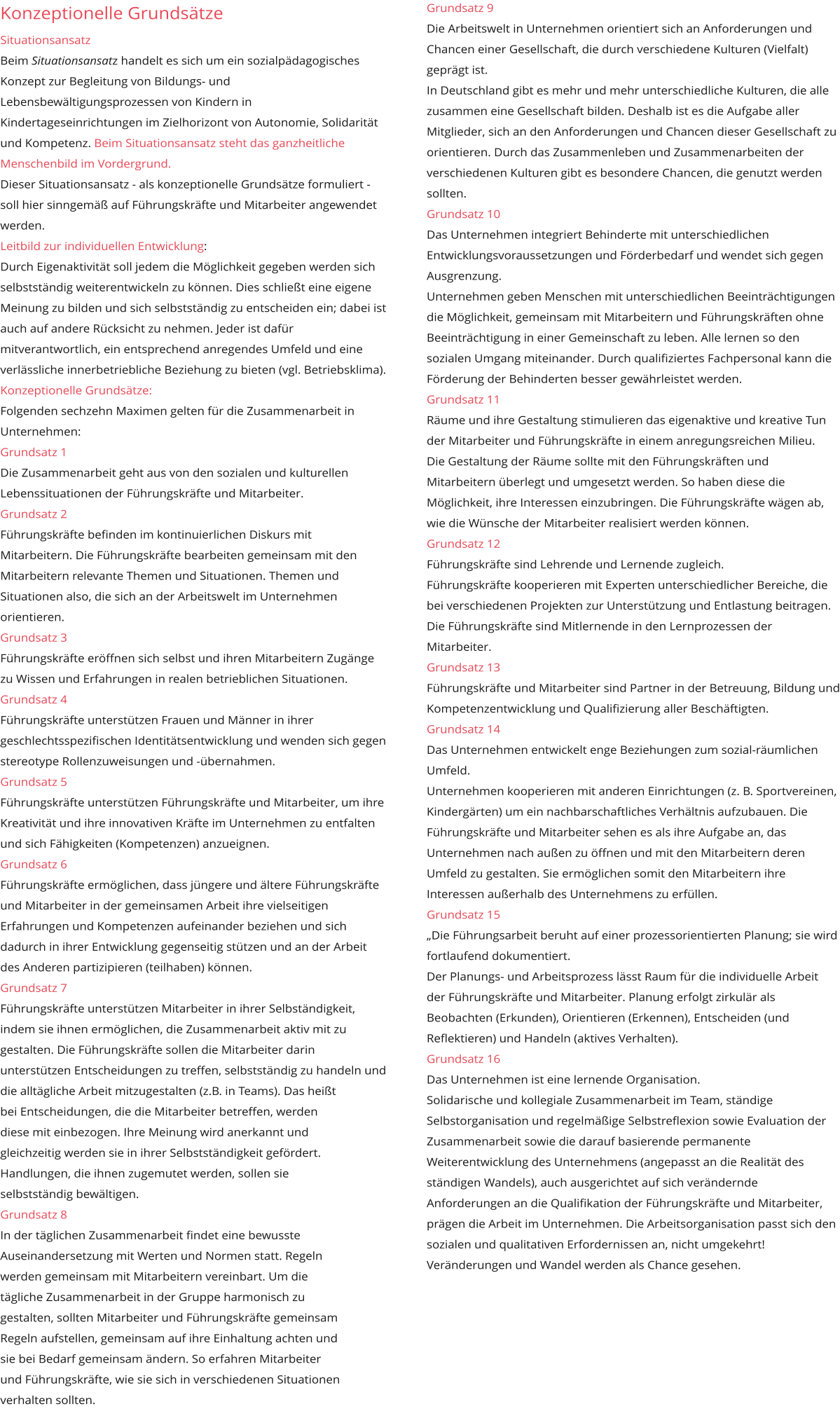 Grundsatz 9 Die Arbeitswelt in Unternehmen orientiert sich an Anforderungen und Chancen einer Gesellschaft, die durch verschiedene Kulturen (Vielfalt) geprägt ist. In Deutschland gibt es mehr und mehr unterschiedliche Kulturen, die alle zusammen eine Gesellschaft bilden. Deshalb ist es die Aufgabe aller Mitglieder, sich an den Anforderungen und Chancen dieser Gesellschaft zu orientieren. Durch das Zusammenleben und Zusammenarbeiten der verschiedenen Kulturen gibt es besondere Chancen, die genutzt werden sollten. Grundsatz 10 Das Unternehmen integriert Behinderte mit unterschiedlichen Entwicklungsvoraussetzungen und Förderbedarf und wendet sich gegen Ausgrenzung. Unternehmen geben Menschen mit unterschiedlichen Beeinträchtigungen die Möglichkeit, gemeinsam mit Mitarbeitern und Führungskräften ohne Beeinträchtigung in einer Gemeinschaft zu leben. Alle lernen so den sozialen Umgang miteinander. Durch qualifiziertes Fachpersonal kann die Förderung der Behinderten besser gewährleistet werden. Grundsatz 11 Räume und ihre Gestaltung stimulieren das eigenaktive und kreative Tun der Mitarbeiter und Führungskräfte in einem anregungsreichen Milieu. Die Gestaltung der Räume sollte mit den Führungskräften und Mitarbeitern überlegt und umgesetzt werden. So haben diese die Möglichkeit, ihre Interessen einzubringen. Die Führungskräfte wägen ab, wie die Wünsche der Mitarbeiter realisiert werden können. Grundsatz 12 Führungskräfte sind Lehrende und Lernende zugleich.  Führungskräfte kooperieren mit Experten unterschiedlicher Bereiche, die bei verschiedenen Projekten zur Unterstützung und Entlastung beitragen. Die Führungskräfte sind Mitlernende in den Lernprozessen der Mitarbeiter. Grundsatz 13 Führungskräfte und Mitarbeiter sind Partner in der Betreuung, Bildung und Kompetenzentwicklung und Qualifizierung aller Beschäftigten.  Grundsatz 14 Das Unternehmen entwickelt enge Beziehungen zum sozial-räumlichen Umfeld. Unternehmen kooperieren mit anderen Einrichtungen (z. B. Sportvereinen, Kindergärten) um ein nachbarschaftliches Verhältnis aufzubauen. Die Führungskräfte und Mitarbeiter sehen es als ihre Aufgabe an, das Unternehmen nach außen zu öffnen und mit den Mitarbeitern deren Umfeld zu gestalten. Sie ermöglichen somit den Mitarbeitern ihre Interessen außerhalb des Unternehmens zu erfüllen. Grundsatz 15 „Die Führungsarbeit beruht auf einer prozessorientierten Planung; sie wird fortlaufend dokumentiert. Der Planungs- und Arbeitsprozess lässt Raum für die individuelle Arbeit der Führungskräfte und Mitarbeiter. Planung erfolgt zirkulär als Beobachten (Erkunden), Orientieren (Erkennen), Entscheiden (und Reflektieren) und Handeln (aktives Verhalten). Grundsatz 16 Das Unternehmen ist eine lernende Organisation. Solidarische und kollegiale Zusammenarbeit im Team, ständige Selbstorganisation und regelmäßige Selbstreflexion sowie Evaluation der Zusammenarbeit sowie die darauf basierende permanente Weiterentwicklung des Unternehmens (angepasst an die Realität des ständigen Wandels), auch ausgerichtet auf sich verändernde Anforderungen an die Qualifikation der Führungskräfte und Mitarbeiter, prägen die Arbeit im Unternehmen. Die Arbeitsorganisation passt sich den sozialen und qualitativen Erfordernissen an, nicht umgekehrt! Veränderungen und Wandel werden als Chance gesehen.      Konzeptionelle Grundsätze  Situationsansatz Beim Situationsansatz handelt es sich um ein sozialpädagogisches Konzept zur Begleitung von Bildungs- und Lebensbewältigungsprozessen von Kindern in Kindertageseinrichtungen im Zielhorizont von Autonomie, Solidarität und Kompetenz. Beim Situationsansatz steht das ganzheitliche Menschenbild im Vordergrund. Dieser Situationsansatz - als konzeptionelle Grundsätze formuliert - soll hier sinngemäß auf Führungskräfte und Mitarbeiter angewendet werden.   Leitbild zur individuellen Entwicklung: Durch Eigenaktivität soll jedem die Möglichkeit gegeben werden sich selbstständig weiterentwickeln zu können. Dies schließt eine eigene Meinung zu bilden und sich selbstständig zu entscheiden ein; dabei ist auch auf andere Rücksicht zu nehmen. Jeder ist dafür mitverantwortlich, ein entsprechend anregendes Umfeld und eine verlässliche innerbetriebliche Beziehung zu bieten (vgl. Betriebsklima). Konzeptionelle Grundsätze: Folgenden sechzehn Maximen gelten für die Zusammenarbeit in Unternehmen: Grundsatz 1 Die Zusammenarbeit geht aus von den sozialen und kulturellen Lebenssituationen der Führungskräfte und Mitarbeiter. Grundsatz 2 Führungskräfte befinden im kontinuierlichen Diskurs mit Mitarbeitern. Die Führungskräfte bearbeiten gemeinsam mit den Mitarbeitern relevante Themen und Situationen. Themen und Situationen also, die sich an der Arbeitswelt im Unternehmen orientieren. Grundsatz 3 Führungskräfte eröffnen sich selbst und ihren Mitarbeitern Zugänge zu Wissen und Erfahrungen in realen betrieblichen Situationen. Grundsatz 4 Führungskräfte unterstützen Frauen und Männer in ihrer geschlechtsspezifischen Identitätsentwicklung und wenden sich gegen stereotype Rollenzuweisungen und -übernahmen. Grundsatz 5 Führungskräfte unterstützen Führungskräfte und Mitarbeiter, um ihre Kreativität und ihre innovativen Kräfte im Unternehmen zu entfalten und sich Fähigkeiten (Kompetenzen) anzueignen. Grundsatz 6 Führungskräfte ermöglichen, dass jüngere und ältere Führungskräfte und Mitarbeiter in der gemeinsamen Arbeit ihre vielseitigen Erfahrungen und Kompetenzen aufeinander beziehen und sich dadurch in ihrer Entwicklung gegenseitig stützen und an der Arbeit des Anderen partizipieren (teilhaben) können. Grundsatz 7 Führungskräfte unterstützen Mitarbeiter in ihrer Selbständigkeit, indem sie ihnen ermöglichen, die Zusammenarbeit aktiv mit zu gestalten. Die Führungskräfte sollen die Mitarbeiter darin unterstützen Entscheidungen zu treffen, selbstständig zu handeln und die alltägliche Arbeit mitzugestalten (z.B. in Teams). Das heißt  bei Entscheidungen, die die Mitarbeiter betreffen, werden  diese mit einbezogen. Ihre Meinung wird anerkannt und  gleichzeitig werden sie in ihrer Selbstständigkeit gefördert.  Handlungen, die ihnen zugemutet werden, sollen sie  selbstständig bewältigen. Grundsatz 8 In der täglichen Zusammenarbeit findet eine bewusste  Auseinandersetzung mit Werten und Normen statt. Regeln  werden gemeinsam mit Mitarbeitern vereinbart. Um die  tägliche Zusammenarbeit in der Gruppe harmonisch zu  gestalten, sollten Mitarbeiter und Führungskräfte gemeinsam  Regeln aufstellen, gemeinsam auf ihre Einhaltung achten und  sie bei Bedarf gemeinsam ändern. So erfahren Mitarbeiter und Führungskräfte, wie sie sich in verschiedenen Situationen  verhalten sollten.      