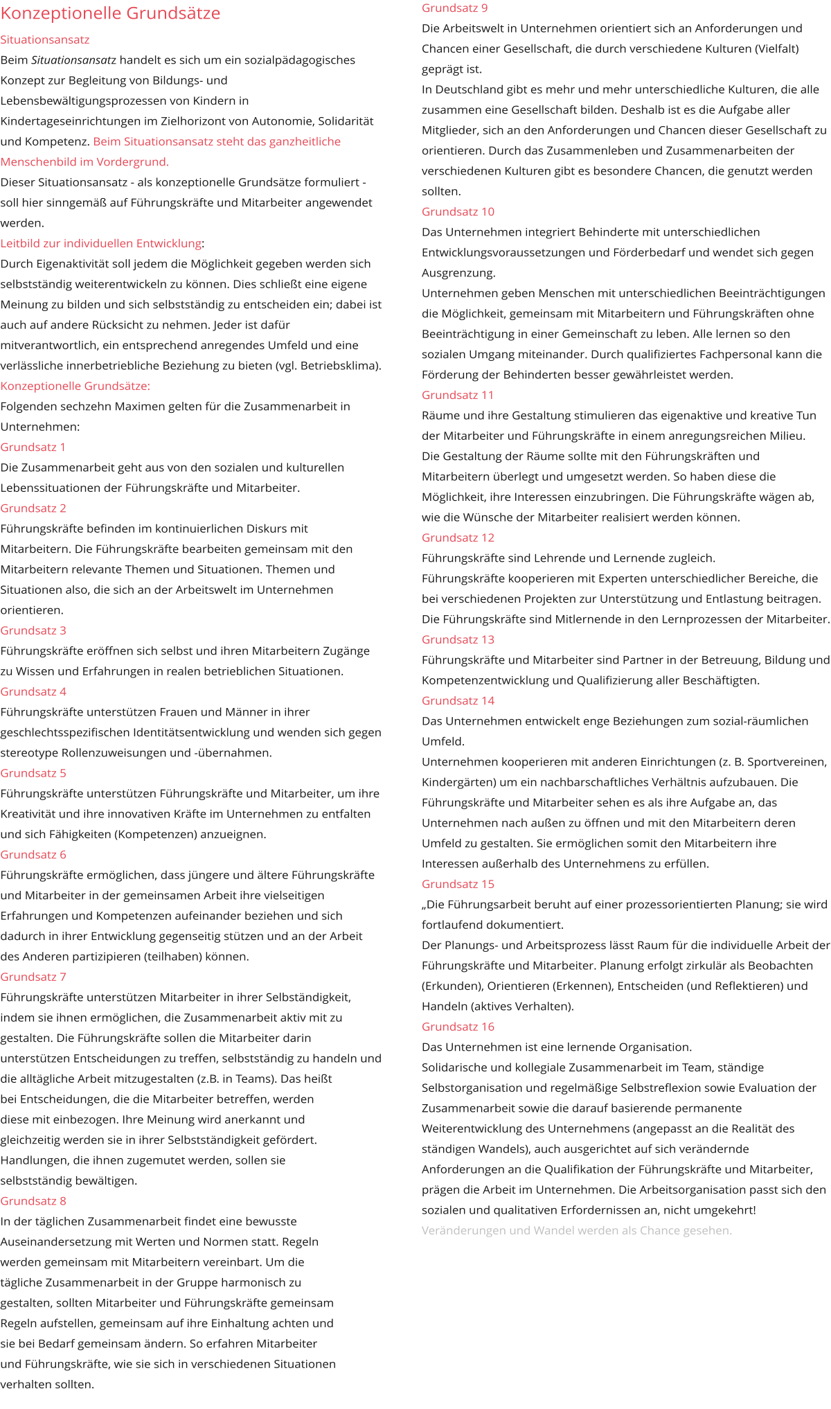 Grundsatz 9 Die Arbeitswelt in Unternehmen orientiert sich an Anforderungen und Chancen einer Gesellschaft, die durch verschiedene Kulturen (Vielfalt) geprägt ist. In Deutschland gibt es mehr und mehr unterschiedliche Kulturen, die alle zusammen eine Gesellschaft bilden. Deshalb ist es die Aufgabe aller Mitglieder, sich an den Anforderungen und Chancen dieser Gesellschaft zu orientieren. Durch das Zusammenleben und Zusammenarbeiten der verschiedenen Kulturen gibt es besondere Chancen, die genutzt werden sollten. Grundsatz 10 Das Unternehmen integriert Behinderte mit unterschiedlichen Entwicklungsvoraussetzungen und Förderbedarf und wendet sich gegen Ausgrenzung. Unternehmen geben Menschen mit unterschiedlichen Beeinträchtigungen die Möglichkeit, gemeinsam mit Mitarbeitern und Führungskräften ohne Beeinträchtigung in einer Gemeinschaft zu leben. Alle lernen so den sozialen Umgang miteinander. Durch qualifiziertes Fachpersonal kann die Förderung der Behinderten besser gewährleistet werden. Grundsatz 11 Räume und ihre Gestaltung stimulieren das eigenaktive und kreative Tun der Mitarbeiter und Führungskräfte in einem anregungsreichen Milieu. Die Gestaltung der Räume sollte mit den Führungskräften und Mitarbeitern überlegt und umgesetzt werden. So haben diese die Möglichkeit, ihre Interessen einzubringen. Die Führungskräfte wägen ab, wie die Wünsche der Mitarbeiter realisiert werden können. Grundsatz 12 Führungskräfte sind Lehrende und Lernende zugleich.  Führungskräfte kooperieren mit Experten unterschiedlicher Bereiche, die bei verschiedenen Projekten zur Unterstützung und Entlastung beitragen. Die Führungskräfte sind Mitlernende in den Lernprozessen der Mitarbeiter. Grundsatz 13 Führungskräfte und Mitarbeiter sind Partner in der Betreuung, Bildung und Kompetenzentwicklung und Qualifizierung aller Beschäftigten.  Grundsatz 14 Das Unternehmen entwickelt enge Beziehungen zum sozial-räumlichen Umfeld. Unternehmen kooperieren mit anderen Einrichtungen (z. B. Sportvereinen, Kindergärten) um ein nachbarschaftliches Verhältnis aufzubauen. Die Führungskräfte und Mitarbeiter sehen es als ihre Aufgabe an, das Unternehmen nach außen zu öffnen und mit den Mitarbeitern deren Umfeld zu gestalten. Sie ermöglichen somit den Mitarbeitern ihre Interessen außerhalb des Unternehmens zu erfüllen. Grundsatz 15 „Die Führungsarbeit beruht auf einer prozessorientierten Planung; sie wird fortlaufend dokumentiert. Der Planungs- und Arbeitsprozess lässt Raum für die individuelle Arbeit der Führungskräfte und Mitarbeiter. Planung erfolgt zirkulär als Beobachten (Erkunden), Orientieren (Erkennen), Entscheiden (und Reflektieren) und Handeln (aktives Verhalten). Grundsatz 16 Das Unternehmen ist eine lernende Organisation. Solidarische und kollegiale Zusammenarbeit im Team, ständige Selbstorganisation und regelmäßige Selbstreflexion sowie Evaluation der Zusammenarbeit sowie die darauf basierende permanente Weiterentwicklung des Unternehmens (angepasst an die Realität des ständigen Wandels), auch ausgerichtet auf sich verändernde Anforderungen an die Qualifikation der Führungskräfte und Mitarbeiter, prägen die Arbeit im Unternehmen. Die Arbeitsorganisation passt sich den sozialen und qualitativen Erfordernissen an, nicht umgekehrt! Veränderungen und Wandel werden als Chance gesehen.      Konzeptionelle Grundsätze  Situationsansatz Beim Situationsansatz handelt es sich um ein sozialpädagogisches Konzept zur Begleitung von Bildungs- und Lebensbewältigungsprozessen von Kindern in Kindertageseinrichtungen im Zielhorizont von Autonomie, Solidarität und Kompetenz. Beim Situationsansatz steht das ganzheitliche Menschenbild im Vordergrund. Dieser Situationsansatz - als konzeptionelle Grundsätze formuliert - soll hier sinngemäß auf Führungskräfte und Mitarbeiter angewendet werden.   Leitbild zur individuellen Entwicklung: Durch Eigenaktivität soll jedem die Möglichkeit gegeben werden sich selbstständig weiterentwickeln zu können. Dies schließt eine eigene Meinung zu bilden und sich selbstständig zu entscheiden ein; dabei ist auch auf andere Rücksicht zu nehmen. Jeder ist dafür mitverantwortlich, ein entsprechend anregendes Umfeld und eine verlässliche innerbetriebliche Beziehung zu bieten (vgl. Betriebsklima). Konzeptionelle Grundsätze: Folgenden sechzehn Maximen gelten für die Zusammenarbeit in Unternehmen: Grundsatz 1 Die Zusammenarbeit geht aus von den sozialen und kulturellen Lebenssituationen der Führungskräfte und Mitarbeiter. Grundsatz 2 Führungskräfte befinden im kontinuierlichen Diskurs mit Mitarbeitern. Die Führungskräfte bearbeiten gemeinsam mit den Mitarbeitern relevante Themen und Situationen. Themen und Situationen also, die sich an der Arbeitswelt im Unternehmen orientieren. Grundsatz 3 Führungskräfte eröffnen sich selbst und ihren Mitarbeitern Zugänge zu Wissen und Erfahrungen in realen betrieblichen Situationen. Grundsatz 4 Führungskräfte unterstützen Frauen und Männer in ihrer geschlechtsspezifischen Identitätsentwicklung und wenden sich gegen stereotype Rollenzuweisungen und -übernahmen. Grundsatz 5 Führungskräfte unterstützen Führungskräfte und Mitarbeiter, um ihre Kreativität und ihre innovativen Kräfte im Unternehmen zu entfalten und sich Fähigkeiten (Kompetenzen) anzueignen. Grundsatz 6 Führungskräfte ermöglichen, dass jüngere und ältere Führungskräfte und Mitarbeiter in der gemeinsamen Arbeit ihre vielseitigen Erfahrungen und Kompetenzen aufeinander beziehen und sich dadurch in ihrer Entwicklung gegenseitig stützen und an der Arbeit des Anderen partizipieren (teilhaben) können. Grundsatz 7 Führungskräfte unterstützen Mitarbeiter in ihrer Selbständigkeit, indem sie ihnen ermöglichen, die Zusammenarbeit aktiv mit zu gestalten. Die Führungskräfte sollen die Mitarbeiter darin unterstützen Entscheidungen zu treffen, selbstständig zu handeln und die alltägliche Arbeit mitzugestalten (z.B. in Teams). Das heißt  bei Entscheidungen, die die Mitarbeiter betreffen, werden  diese mit einbezogen. Ihre Meinung wird anerkannt und  gleichzeitig werden sie in ihrer Selbstständigkeit gefördert.  Handlungen, die ihnen zugemutet werden, sollen sie  selbstständig bewältigen. Grundsatz 8 In der täglichen Zusammenarbeit findet eine bewusste  Auseinandersetzung mit Werten und Normen statt. Regeln  werden gemeinsam mit Mitarbeitern vereinbart. Um die  tägliche Zusammenarbeit in der Gruppe harmonisch zu  gestalten, sollten Mitarbeiter und Führungskräfte gemeinsam  Regeln aufstellen, gemeinsam auf ihre Einhaltung achten und  sie bei Bedarf gemeinsam ändern. So erfahren Mitarbeiter und Führungskräfte, wie sie sich in verschiedenen Situationen  verhalten sollten.      