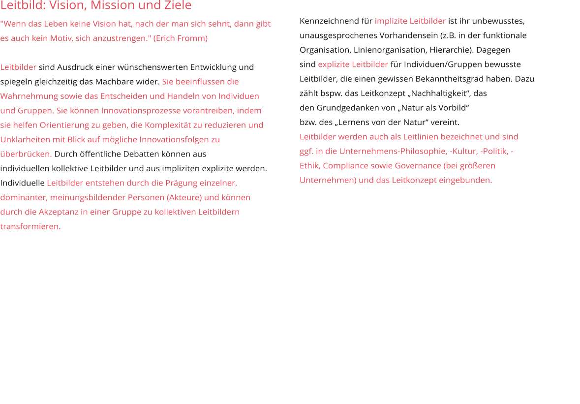 Leitbild: Vision, Mission und Ziele  "Wenn das Leben keine Vision hat, nach der man sich sehnt, dann gibt es auch kein Motiv, sich anzustrengen." (Erich Fromm)  Leitbilder sind Ausdruck einer wünschenswerten Entwicklung und spiegeln gleichzeitig das Machbare wider. Sie beeinflussen die Wahrnehmung sowie das Entscheiden und Handeln von Individuen und Gruppen. Sie können Innovationsprozesse vorantreiben, indem sie helfen Orientierung zu geben, die Komplexität zu reduzieren und Unklarheiten mit Blick auf mögliche Innovationsfolgen zu überbrücken. Durch öffentliche Debatten können aus  individuellen kollektive Leitbilder und aus impliziten explizite werden.  Individuelle Leitbilder entstehen durch die Prägung einzelner, dominanter, meinungsbildender Personen (Akteure) und können durch die Akzeptanz in einer Gruppe zu kollektiven Leitbildern transformieren.        Kennzeichnend für implizite Leitbilder ist ihr unbewusstes,  unausgesprochenes Vorhandensein (z.B. in der funktionale  Organisation, Linienorganisation, Hierarchie). Dagegen  sind explizite Leitbilder für Individuen/Gruppen bewusste  Leitbilder, die einen gewissen Bekanntheitsgrad haben. Dazu  zählt bspw. das Leitkonzept „Nachhaltigkeit“, das  den Grundgedanken von „Natur als Vorbild“  bzw. des „Lernens von der Natur“ vereint. Leitbilder werden auch als Leitlinien bezeichnet und sind  ggf. in die Unternehmens-Philosophie, -Kultur, -Politik, - Ethik, Compliance sowie Governance (bei größeren  Unternehmen) und das Leitkonzept eingebunden.