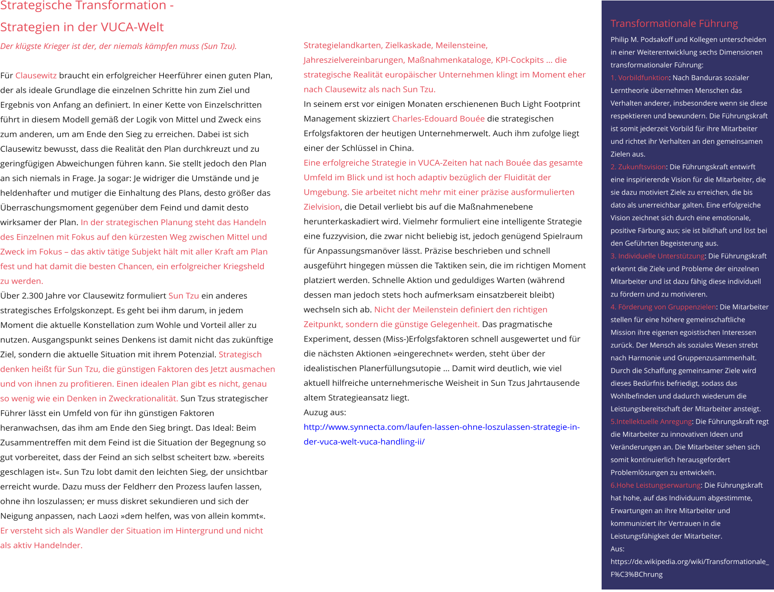 Strategische Transformation - Strategien in der VUCA-Welt Der klügste Krieger ist der, der niemals kämpfen muss (Sun Tzu).  Für Clausewitz braucht ein erfolgreicher Heerführer einen guten Plan, der als ideale Grundlage die einzelnen Schritte hin zum Ziel und Ergebnis von Anfang an definiert. In einer Kette von Einzelschritten führt in diesem Modell gemäß der Logik von Mittel und Zweck eins zum anderen, um am Ende den Sieg zu erreichen. Dabei ist sich Clausewitz bewusst, dass die Realität den Plan durchkreuzt und zu geringfügigen Abweichungen führen kann. Sie stellt jedoch den Plan an sich niemals in Frage. Ja sogar: Je widriger die Umstände und je heldenhafter und mutiger die Einhaltung des Plans, desto größer das Überraschungsmoment gegenüber dem Feind und damit desto wirksamer der Plan. In der strategischen Planung steht das Handeln des Einzelnen mit Fokus auf den kürzesten Weg zwischen Mittel und Zweck im Fokus – das aktiv tätige Subjekt hält mit aller Kraft am Plan fest und hat damit die besten Chancen, ein erfolgreicher Kriegsheld zu werden. Über 2.300 Jahre vor Clausewitz formuliert Sun Tzu ein anderes strategisches Erfolgskonzept. Es geht bei ihm darum, in jedem Moment die aktuelle Konstellation zum Wohle und Vorteil aller zu nutzen. Ausgangspunkt seines Denkens ist damit nicht das zukünftige Ziel, sondern die aktuelle Situation mit ihrem Potenzial. Strategisch denken heißt für Sun Tzu, die günstigen Faktoren des Jetzt ausmachen und von ihnen zu profitieren. Einen idealen Plan gibt es nicht, genau so wenig wie ein Denken in Zweckrationalität. Sun Tzus strategischer Führer lässt ein Umfeld von für ihn günstigen Faktoren heranwachsen, das ihm am Ende den Sieg bringt. Das Ideal: Beim Zusammentreffen mit dem Feind ist die Situation der Begegnung so gut vorbereitet, dass der Feind an sich selbst scheitert bzw. »bereits geschlagen ist«. Sun Tzu lobt damit den leichten Sieg, der unsichtbar erreicht wurde. Dazu muss der Feldherr den Prozess laufen lassen, ohne ihn loszulassen; er muss diskret sekundieren und sich der Neigung anpassen, nach Laozi »dem helfen, was von allein kommt«. Er versteht sich als Wandler der Situation im Hintergrund und nicht als aktiv Handelnder.  Strategielandkarten, Zielkaskade, Meilensteine, Jahreszielvereinbarungen, Maßnahmenkataloge, KPI-Cockpits … die strategische Realität europäischer Unternehmen klingt im Moment eher nach Clausewitz als nach Sun Tzu. In seinem erst vor einigen Monaten erschienenen Buch Light Footprint Management skizziert Charles-Edouard Bouée die strategischen Erfolgsfaktoren der heutigen Unternehmerwelt. Auch ihm zufolge liegt einer der Schlüssel in China. Eine erfolgreiche Strategie in VUCA-Zeiten hat nach Bouée das gesamte Umfeld im Blick und ist hoch adaptiv bezüglich der Fluidität der Umgebung. Sie arbeitet nicht mehr mit einer präzise ausformulierten Zielvision, die Detail verliebt bis auf die Maßnahmenebene herunterkaskadiert wird. Vielmehr formuliert eine intelligente Strategie eine fuzzyvision, die zwar nicht beliebig ist, jedoch genügend Spielraum für Anpassungsmanöver lässt. Präzise beschrieben und schnell ausgeführt hingegen müssen die Taktiken sein, die im richtigen Moment platziert werden. Schnelle Aktion und geduldiges Warten (während dessen man jedoch stets hoch aufmerksam einsatzbereit bleibt) wechseln sich ab. Nicht der Meilenstein definiert den richtigen Zeitpunkt, sondern die günstige Gelegenheit. Das pragmatische Experiment, dessen (Miss-)Erfolgsfaktoren schnell ausgewertet und für die nächsten Aktionen »eingerechnet« werden, steht über der idealistischen Planerfüllungsutopie … Damit wird deutlich, wie viel aktuell hilfreiche unternehmerische Weisheit in Sun Tzus Jahrtausende altem Strategieansatz liegt. Auzug aus: http://www.synnecta.com/laufen-lassen-ohne-loszulassen-strategie-in-der-vuca-welt-vuca-handling-ii/ Transformationale Führung Philip M. Podsakoff und Kollegen unterscheiden in einer Weiterentwicklung sechs Dimensionen transformationaler Führung: 1. Vorbildfunktion: Nach Banduras sozialer Lerntheorie übernehmen Menschen das Verhalten anderer, insbesondere wenn sie diese respektieren und bewundern. Die Führungskraft ist somit jederzeit Vorbild für ihre Mitarbeiter und richtet ihr Verhalten an den gemeinsamen Zielen aus. 2. Zukunftsvision: Die Führungskraft entwirft eine inspirierende Vision für die Mitarbeiter, die sie dazu motiviert Ziele zu erreichen, die bis dato als unerreichbar galten. Eine erfolgreiche Vision zeichnet sich durch eine emotionale, positive Färbung aus; sie ist bildhaft und löst bei den Geführten Begeisterung aus. 3. Individuelle Unterstützung: Die Führungskraft erkennt die Ziele und Probleme der einzelnen Mitarbeiter und ist dazu fähig diese individuell zu fördern und zu motivieren. 4. Förderung von Gruppenzielen: Die Mitarbeiter stellen für eine höhere gemeinschaftliche Mission ihre eigenen egoistischen Interessen zurück. Der Mensch als soziales Wesen strebt nach Harmonie und Gruppenzusammenhalt. Durch die Schaffung gemeinsamer Ziele wird dieses Bedürfnis befriedigt, sodass das Wohlbefinden und dadurch wiederum die Leistungsbereitschaft der Mitarbeiter ansteigt. 5.Intellektuelle Anregung: Die Führungskraft regt die Mitarbeiter zu innovativen Ideen und Veränderungen an. Die Mitarbeiter sehen sich somit kontinuierlich herausgefordert Problemlösungen zu entwickeln. 6.Hohe Leistungserwartung: Die Führungskraft hat hohe, auf das Individuum abgestimmte, Erwartungen an ihre Mitarbeiter und kommuniziert ihr Vertrauen in die Leistungsfähigkeit der Mitarbeiter. Aus: https://de.wikipedia.org/wiki/Transformationale_F%C3%BChrung