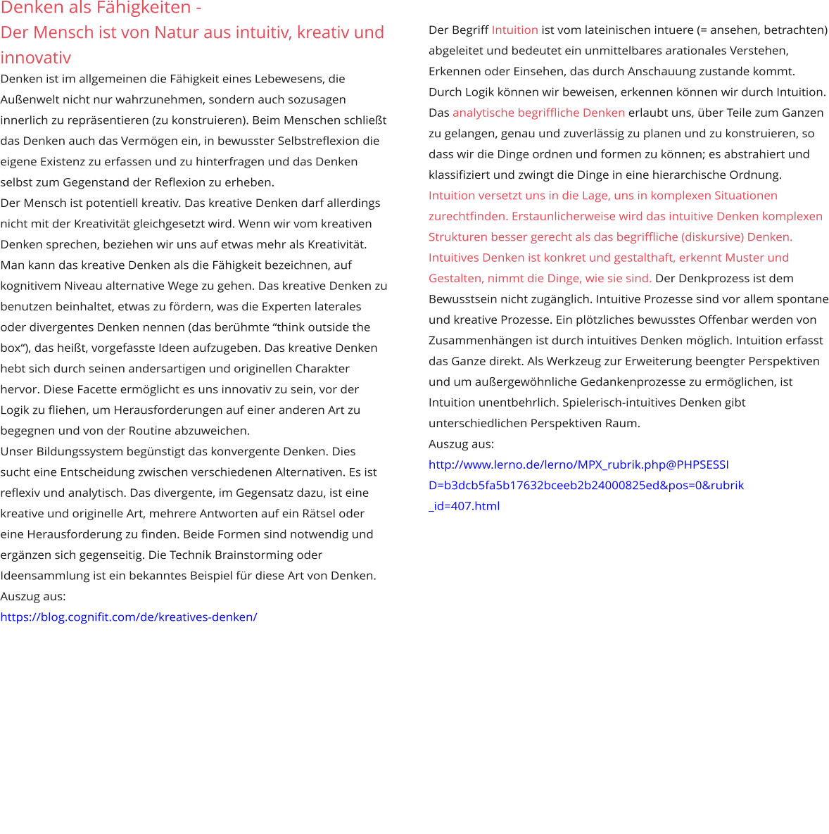 Denken als Fähigkeiten -  Der Mensch ist von Natur aus intuitiv, kreativ und innovativ  Denken ist im allgemeinen die Fähigkeit eines Lebewesens, die Außenwelt nicht nur wahrzunehmen, sondern auch sozusagen innerlich zu repräsentieren (zu konstruieren). Beim Menschen schließt das Denken auch das Vermögen ein, in bewusster Selbstreflexion die eigene Existenz zu erfassen und zu hinterfragen und das Denken selbst zum Gegenstand der Reflexion zu erheben. Der Mensch ist potentiell kreativ. Das kreative Denken darf allerdings nicht mit der Kreativität gleichgesetzt wird. Wenn wir vom kreativen Denken sprechen, beziehen wir uns auf etwas mehr als Kreativität. Man kann das kreative Denken als die Fähigkeit bezeichnen, auf kognitivem Niveau alternative Wege zu gehen. Das kreative Denken zu benutzen beinhaltet, etwas zu fördern, was die Experten laterales oder divergentes Denken nennen (das berühmte “think outside the box“), das heißt, vorgefasste Ideen aufzugeben. Das kreative Denken hebt sich durch seinen andersartigen und originellen Charakter hervor. Diese Facette ermöglicht es uns innovativ zu sein, vor der Logik zu fliehen, um Herausforderungen auf einer anderen Art zu begegnen und von der Routine abzuweichen. Unser Bildungssystem begünstigt das konvergente Denken. Dies sucht eine Entscheidung zwischen verschiedenen Alternativen. Es ist reflexiv und analytisch. Das divergente, im Gegensatz dazu, ist eine kreative und originelle Art, mehrere Antworten auf ein Rätsel oder eine Herausforderung zu finden. Beide Formen sind notwendig und ergänzen sich gegenseitig. Die Technik Brainstorming oder Ideensammlung ist ein bekanntes Beispiel für diese Art von Denken. Auszug aus:  https://blog.cognifit.com/de/kreatives-denken/   Der Begriff Intuition ist vom lateinischen intuere (= ansehen, betrachten) abgeleitet und bedeutet ein unmittelbares arationales Verstehen, Erkennen oder Einsehen, das durch Anschauung zustande kommt.  Durch Logik können wir beweisen, erkennen können wir durch Intuition. Das analytische begriffliche Denken erlaubt uns, über Teile zum Ganzen zu gelangen, genau und zuverlässig zu planen und zu konstruieren, so dass wir die Dinge ordnen und formen zu können; es abstrahiert und klassifiziert und zwingt die Dinge in eine hierarchische Ordnung.  Intuition versetzt uns in die Lage, uns in komplexen Situationen zurechtfinden. Erstaunlicherweise wird das intuitive Denken komplexen Strukturen besser gerecht als das begriffliche (diskursive) Denken. Intuitives Denken ist konkret und gestalthaft, erkennt Muster und Gestalten, nimmt die Dinge, wie sie sind. Der Denkprozess ist dem Bewusstsein nicht zugänglich. Intuitive Prozesse sind vor allem spontane und kreative Prozesse. Ein plötzliches bewusstes Offenbar werden von Zusammenhängen ist durch intuitives Denken möglich. Intuition erfasst das Ganze direkt. Als Werkzeug zur Erweiterung beengter Perspektiven und um außergewöhnliche Gedankenprozesse zu ermöglichen, ist Intuition unentbehrlich. Spielerisch-intuitives Denken gibt unterschiedlichen Perspektiven Raum.  Auszug aus: http://www.lerno.de/lerno/MPX_rubrik.php@PHPSESSI D=b3dcb5fa5b17632bceeb2b24000825ed&pos=0&rubrik _id=407.html