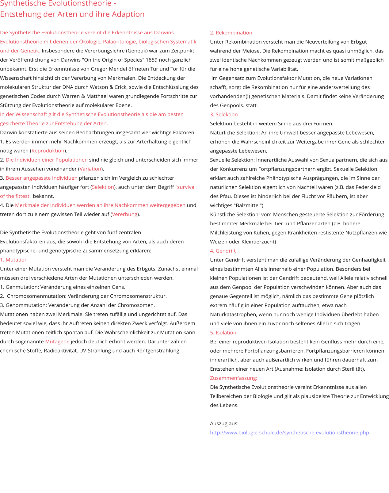 Synthetische Evolutionstheorie -  Entstehung der Arten und ihre Adaption  Die Synthetische Evolutionstheorie vereint die Erkenntnisse aus Darwins Evolutionstheorie mit denen der Ökologie, Paläontologie, biologischen Systematik und der Genetik. Insbesondere die Vererbungslehre (Genetik) war zum Zeitpunkt der Veröffentlichung von Darwins "On the Origin of Species" 1859 noch gänzlich unbekannt. Erst die Erkenntnisse von Gregor Mendel öffneten Tür und Tor für die Wissenschaft hinsichtlich der Vererbung von Merkmalen. Die Entdeckung der molekularen Struktur der DNA durch Watson & Crick, sowie die Entschlüsslung des genetischen Codes durch Warren & Matthaei waren grundlegende Fortschritte zur Stützung der Evolutionstheorie auf molekularer Ebene.  In der Wissenschaft gilt die Synthetische Evolutionstheorie als die am besten gesicherte Theorie zur Entstehung der Arten. Darwin konstatierte aus seinen Beobachtungen insgesamt vier wichtige Faktoren:  1. Es werden immer mehr Nachkommen erzeugt, als zur Arterhaltung eigentlich nötig wären (Reproduktion).  2. Die Individuen einer Populationen sind nie gleich und unterscheiden sich immer in ihrem Aussehen voneinander (Variation).  3. Besser angepasste Individuen pflanzen sich im Vergleich zu schlechter angepassten Individuen häufiger fort (Selektion), auch unter dem Begriff "survival of the fittest" bekannt.  4. Die Merkmale der Individuen werden an ihre Nachkommen weitergegeben und treten dort zu einem gewissen Teil wieder auf (Vererbung).   Die Synthetische Evolutionstheorie geht von fünf zentralen  Evolutionsfaktoren aus, die sowohl die Entstehung von Arten, als auch deren phänotypische- und genotypische Zusammensetzung erklären:  1. MutationUnter einer Mutation versteht man die Veränderung des Erbguts. Zunächst einmal müssen drei verschiedene Arten der Mutationen unterschieden werden.  1. Genmutation: Veränderung eines einzelnen Gens.  2.  Chromosomenmutation: Veränderung der Chromosomenstruktur.  3. Genommutation: Veränderung der Anzahl der Chromosomen.Mutationen haben zwei Merkmale. Sie treten zufällig und ungerichtet auf. Das bedeutet soviel wie, dass ihr Auftreten keinen direkten Zweck verfolgt. Außerdem treten Mutationen zeitlich spontan auf. Die Wahrscheinlichkeit zur Mutation kann durch sogenannte Mutagene jedoch deutlich erhöht werden. Darunter zählen chemische Stoffe, Radioaktivität, UV-Strahlung und auch Röntgenstrahlung.        2. Rekombination Unter Rekombination versteht man die Neuverteilung von Erbgut während der Meiose. Die Rekombination macht es quasi unmöglich, das zwei identische Nachkommen gezeugt werden und ist somit maßgeblich für eine hohe genetische Variabilität.   Im Gegensatz zum Evolutionsfaktor Mutation, die neue Variationen schafft, sorgt die Rekombination nur für eine andersverteilung des vorhandenden(!) genetischen Materials. Damit findet keine Veränderung des Genpools. statt. 3. Selektion Selektion besteht in weitem Sinne aus drei Formen:  Natürliche Selektion: An ihre Umwelt besser angepasste Lebewesen, erhöhen die Wahrscheinlichkeit zur Weitergabe ihrer Gene als schlechter angepasste Lebewesen.  Sexuelle Selektion: Innerartliche Auswahl von Sexualpartnern, die sich aus der Konkurrenz um Fortpflanzungspartnern ergibt. Sexuelle Selektion erklärt auch zahlreiche Phänotypische Ausprägungen, die im Sinne der natürlichen Selektion eigentlich von Nachteil wären (z.B. das Federkleid des Pfau. Dieses ist hinderlich bei der Flucht vor Räubern, ist aber wichtiges "Balzmittel")  Künstliche Selektion: vom Menschen gesteuerte Selektion zur Förderung bestimmter Merkmale bei Tier- und Pflanzenarten (z.B. höhere Milchleistung von Kühen, gegen Krankheiten restistente Nutzpflanzen wie Weizen oder Kleintierzucht)  4. Gendrift   Unter Gendrift versteht man die zufällige Veränderung der Genhäufigkeit eines bestimmten Allels innerhalb einer Population. Besonders bei kleinen Populationen ist der Gendrift bedeutend, weil Allele relativ schnell aus dem Genpool der Population verschwinden können. Aber auch das genaue Gegenteil ist möglich, nämlich das bestimmte Gene plötzlich extrem häufig in einer Population auftauchen, etwa nach Naturkatastrophen, wenn nur noch wenige Individuen überlebt haben und viele von ihnen ein zuvor noch seltenes Allel in sich tragen.  5. Isolation Bei einer reproduktiven Isolation besteht kein Genfluss mehr durch eine, oder mehrere Fortpflanzungsbarrieren. Fortpflanzungsbarrieren können innerartlich, aber auch außerartlich wirken und führen dauerhaft zum Entstehen einer neuen Art (Ausnahme: Isolation durch Sterilität). Zusammenfassung: Die Synthetische Evolutionstheorie vereint Erkenntnisse aus allen Teilbereichen der Biologie und gilt als plausibelste Theorie zur Entwicklung des Lebens.   Auszug aus: http://www.biologie-schule.de/synthetische-evolutionstheorie.php