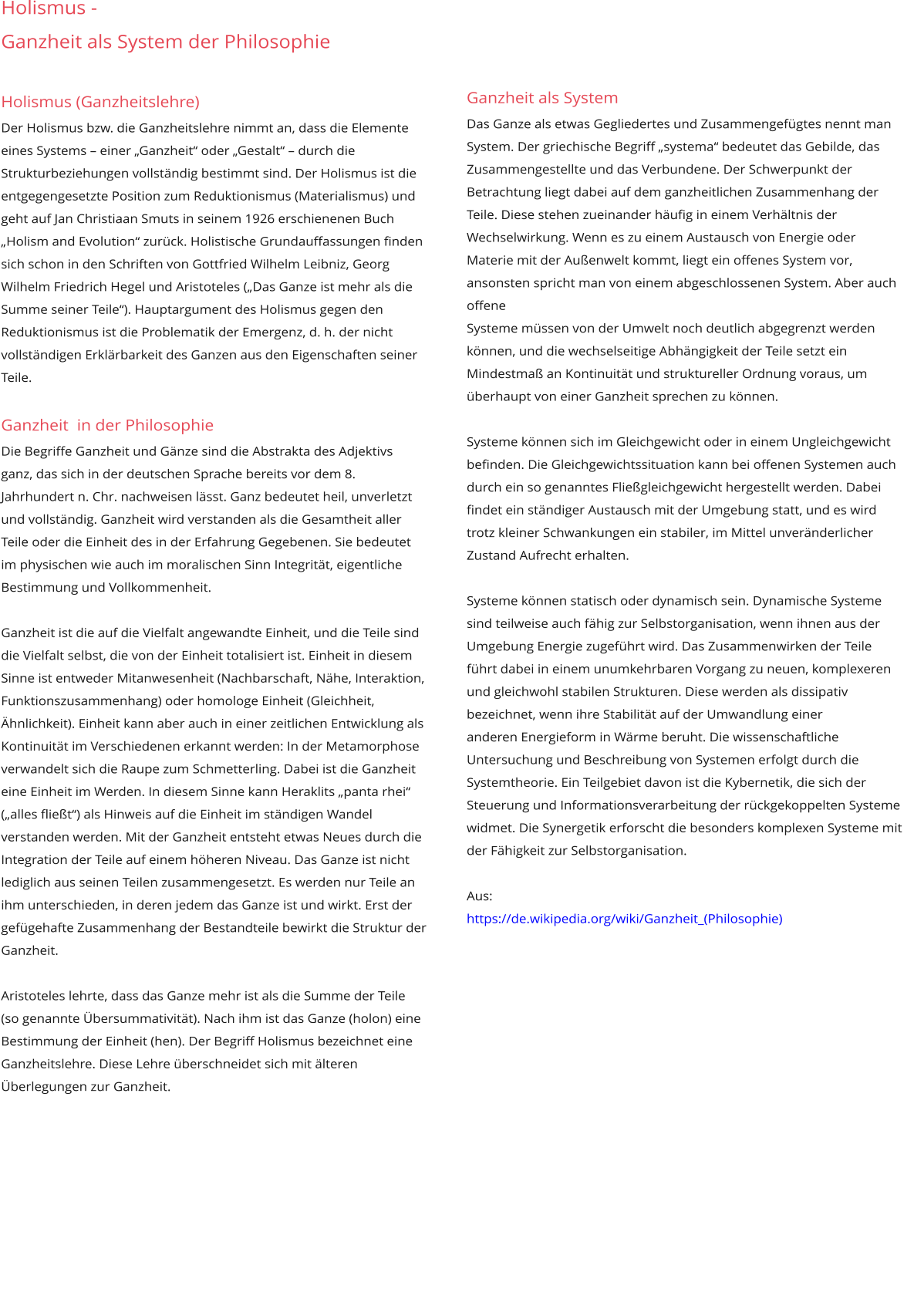 Holismus -  Ganzheit als System der Philosophie     Holismus (Ganzheitslehre) Der Holismus bzw. die Ganzheitslehre nimmt an, dass die Elemente eines Systems – einer „Ganzheit“ oder „Gestalt“ – durch die Strukturbeziehungen vollständig bestimmt sind. Der Holismus ist die entgegengesetzte Position zum Reduktionismus (Materialismus) und geht auf Jan Christiaan Smuts in seinem 1926 erschienenen Buch „Holism and Evolution“ zurück. Holistische Grundauffassungen finden sich schon in den Schriften von Gottfried Wilhelm Leibniz, Georg Wilhelm Friedrich Hegel und Aristoteles („Das Ganze ist mehr als die Summe seiner Teile“). Hauptargument des Holismus gegen den Reduktionismus ist die Problematik der Emergenz, d. h. der nicht vollständigen Erklärbarkeit des Ganzen aus den Eigenschaften seiner Teile.  Ganzheit  in der Philosophie Die Begriffe Ganzheit und Gänze sind die Abstrakta des Adjektivs ganz, das sich in der deutschen Sprache bereits vor dem 8. Jahrhundert n. Chr. nachweisen lässt. Ganz bedeutet heil, unverletzt und vollständig. Ganzheit wird verstanden als die Gesamtheit aller Teile oder die Einheit des in der Erfahrung Gegebenen. Sie bedeutet im physischen wie auch im moralischen Sinn Integrität, eigentliche Bestimmung und Vollkommenheit.   Ganzheit ist die auf die Vielfalt angewandte Einheit, und die Teile sind die Vielfalt selbst, die von der Einheit totalisiert ist. Einheit in diesem Sinne ist entweder Mitanwesenheit (Nachbarschaft, Nähe, Interaktion, Funktionszusammenhang) oder homologe Einheit (Gleichheit, Ähnlichkeit). Einheit kann aber auch in einer zeitlichen Entwicklung als Kontinuität im Verschiedenen erkannt werden: In der Metamorphose verwandelt sich die Raupe zum Schmetterling. Dabei ist die Ganzheit eine Einheit im Werden. In diesem Sinne kann Heraklits „panta rhei“ („alles fließt“) als Hinweis auf die Einheit im ständigen Wandel verstanden werden. Mit der Ganzheit entsteht etwas Neues durch die Integration der Teile auf einem höheren Niveau. Das Ganze ist nicht lediglich aus seinen Teilen zusammengesetzt. Es werden nur Teile an ihm unterschieden, in deren jedem das Ganze ist und wirkt. Erst der gefügehafte Zusammenhang der Bestandteile bewirkt die Struktur der Ganzheit.  Aristoteles lehrte, dass das Ganze mehr ist als die Summe der Teile (so genannte Übersummativität). Nach ihm ist das Ganze (holon) eine Bestimmung der Einheit (hen). Der Begriff Holismus bezeichnet eine  Ganzheitslehre. Diese Lehre überschneidet sich mit älteren Überlegungen zur Ganzheit.               Ganzheit als System Das Ganze als etwas Gegliedertes und Zusammengefügtes nennt man System. Der griechische Begriff „systema“ bedeutet das Gebilde, das  Zusammengestellte und das Verbundene. Der Schwerpunkt der Betrachtung liegt dabei auf dem ganzheitlichen Zusammenhang der Teile. Diese stehen zueinander häufig in einem Verhältnis der  Wechselwirkung. Wenn es zu einem Austausch von Energie oder Materie mit der Außenwelt kommt, liegt ein offenes System vor, ansonsten spricht man von einem abgeschlossenen System. Aber auch offene  Systeme müssen von der Umwelt noch deutlich abgegrenzt werden können, und die wechselseitige Abhängigkeit der Teile setzt ein Mindestmaß an Kontinuität und struktureller Ordnung voraus, um  überhaupt von einer Ganzheit sprechen zu können.  Systeme können sich im Gleichgewicht oder in einem Ungleichgewicht befinden. Die Gleichgewichtssituation kann bei offenen Systemen auch durch ein so genanntes Fließgleichgewicht hergestellt werden. Dabei  findet ein ständiger Austausch mit der Umgebung statt, und es wird trotz kleiner Schwankungen ein stabiler, im Mittel unveränderlicher Zustand Aufrecht erhalten.   Systeme können statisch oder dynamisch sein. Dynamische Systeme sind teilweise auch fähig zur Selbstorganisation, wenn ihnen aus der Umgebung Energie zugeführt wird. Das Zusammenwirken der Teile  führt dabei in einem unumkehrbaren Vorgang zu neuen, komplexeren und gleichwohl stabilen Strukturen. Diese werden als dissipativ bezeichnet, wenn ihre Stabilität auf der Umwandlung einer  anderen Energieform in Wärme beruht. Die wissenschaftliche Untersuchung und Beschreibung von Systemen erfolgt durch die Systemtheorie. Ein Teilgebiet davon ist die Kybernetik, die sich der  Steuerung und Informationsverarbeitung der rückgekoppelten Systeme widmet. Die Synergetik erforscht die besonders komplexen Systeme mit der Fähigkeit zur Selbstorganisation.  Aus: https://de.wikipedia.org/wiki/Ganzheit_(Philosophie)