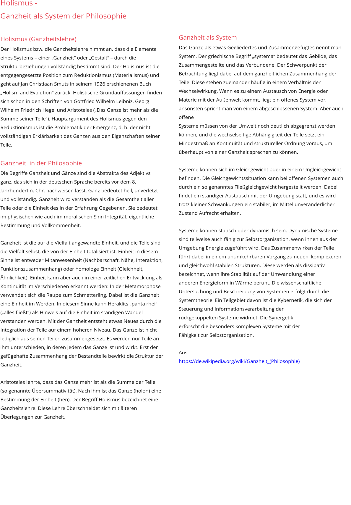 Holismus -  Ganzheit als System der Philosophie     Holismus (Ganzheitslehre) Der Holismus bzw. die Ganzheitslehre nimmt an, dass die Elemente eines Systems – einer „Ganzheit“ oder „Gestalt“ – durch die Strukturbeziehungen vollständig bestimmt sind. Der Holismus ist die entgegengesetzte Position zum Reduktionismus (Materialismus) und geht auf Jan Christiaan Smuts in seinem 1926 erschienenen Buch „Holism and Evolution“ zurück. Holistische Grundauffassungen finden sich schon in den Schriften von Gottfried Wilhelm Leibniz, Georg Wilhelm Friedrich Hegel und Aristoteles („Das Ganze ist mehr als die Summe seiner Teile“). Hauptargument des Holismus gegen den Reduktionismus ist die Problematik der Emergenz, d. h. der nicht vollständigen Erklärbarkeit des Ganzen aus den Eigenschaften seiner Teile.  Ganzheit  in der Philosophie Die Begriffe Ganzheit und Gänze sind die Abstrakta des Adjektivs ganz, das sich in der deutschen Sprache bereits vor dem 8. Jahrhundert n. Chr. nachweisen lässt. Ganz bedeutet heil, unverletzt und vollständig. Ganzheit wird verstanden als die Gesamtheit aller Teile oder die Einheit des in der Erfahrung Gegebenen. Sie bedeutet im physischen wie auch im moralischen Sinn Integrität, eigentliche Bestimmung und Vollkommenheit.   Ganzheit ist die auf die Vielfalt angewandte Einheit, und die Teile sind die Vielfalt selbst, die von der Einheit totalisiert ist. Einheit in diesem Sinne ist entweder Mitanwesenheit (Nachbarschaft, Nähe, Interaktion, Funktionszusammenhang) oder homologe Einheit (Gleichheit, Ähnlichkeit). Einheit kann aber auch in einer zeitlichen Entwicklung als Kontinuität im Verschiedenen erkannt werden: In der Metamorphose verwandelt sich die Raupe zum Schmetterling. Dabei ist die Ganzheit eine Einheit im Werden. In diesem Sinne kann Heraklits „panta rhei“ („alles fließt“) als Hinweis auf die Einheit im ständigen Wandel verstanden werden. Mit der Ganzheit entsteht etwas Neues durch die Integration der Teile auf einem höheren Niveau. Das Ganze ist nicht lediglich aus seinen Teilen zusammengesetzt. Es werden nur Teile an ihm unterschieden, in deren jedem das Ganze ist und wirkt. Erst der gefügehafte Zusammenhang der Bestandteile bewirkt die Struktur der Ganzheit.  Aristoteles lehrte, dass das Ganze mehr ist als die Summe der Teile (so genannte Übersummativität). Nach ihm ist das Ganze (holon) eine Bestimmung der Einheit (hen). Der Begriff Holismus bezeichnet eine  Ganzheitslehre. Diese Lehre überschneidet sich mit älteren Überlegungen zur Ganzheit.               Ganzheit als System Das Ganze als etwas Gegliedertes und Zusammengefügtes nennt man System. Der griechische Begriff „systema“ bedeutet das Gebilde, das  Zusammengestellte und das Verbundene. Der Schwerpunkt der Betrachtung liegt dabei auf dem ganzheitlichen Zusammenhang der Teile. Diese stehen zueinander häufig in einem Verhältnis der  Wechselwirkung. Wenn es zu einem Austausch von Energie oder Materie mit der Außenwelt kommt, liegt ein offenes System vor, ansonsten spricht man von einem abgeschlossenen System. Aber auch offene  Systeme müssen von der Umwelt noch deutlich abgegrenzt werden können, und die wechselseitige Abhängigkeit der Teile setzt ein Mindestmaß an Kontinuität und struktureller Ordnung voraus, um  überhaupt von einer Ganzheit sprechen zu können.  Systeme können sich im Gleichgewicht oder in einem Ungleichgewicht befinden. Die Gleichgewichtssituation kann bei offenen Systemen auch durch ein so genanntes Fließgleichgewicht hergestellt werden. Dabei  findet ein ständiger Austausch mit der Umgebung statt, und es wird trotz kleiner Schwankungen ein stabiler, im Mittel unveränderlicher Zustand Aufrecht erhalten.   Systeme können statisch oder dynamisch sein. Dynamische Systeme sind teilweise auch fähig zur Selbstorganisation, wenn ihnen aus der Umgebung Energie zugeführt wird. Das Zusammenwirken der Teile  führt dabei in einem unumkehrbaren Vorgang zu neuen, komplexeren und gleichwohl stabilen Strukturen. Diese werden als dissipativ bezeichnet, wenn ihre Stabilität auf der Umwandlung einer  anderen Energieform in Wärme beruht. Die wissenschaftliche Untersuchung und Beschreibung von Systemen erfolgt durch die Systemtheorie. Ein Teilgebiet davon ist die Kybernetik, die sich der  Steuerung und Informationsverarbeitung der rückgekoppelten Systeme widmet. Die Synergetik erforscht die besonders komplexen Systeme mit der Fähigkeit zur Selbstorganisation.  Aus: https://de.wikipedia.org/wiki/Ganzheit_(Philosophie)