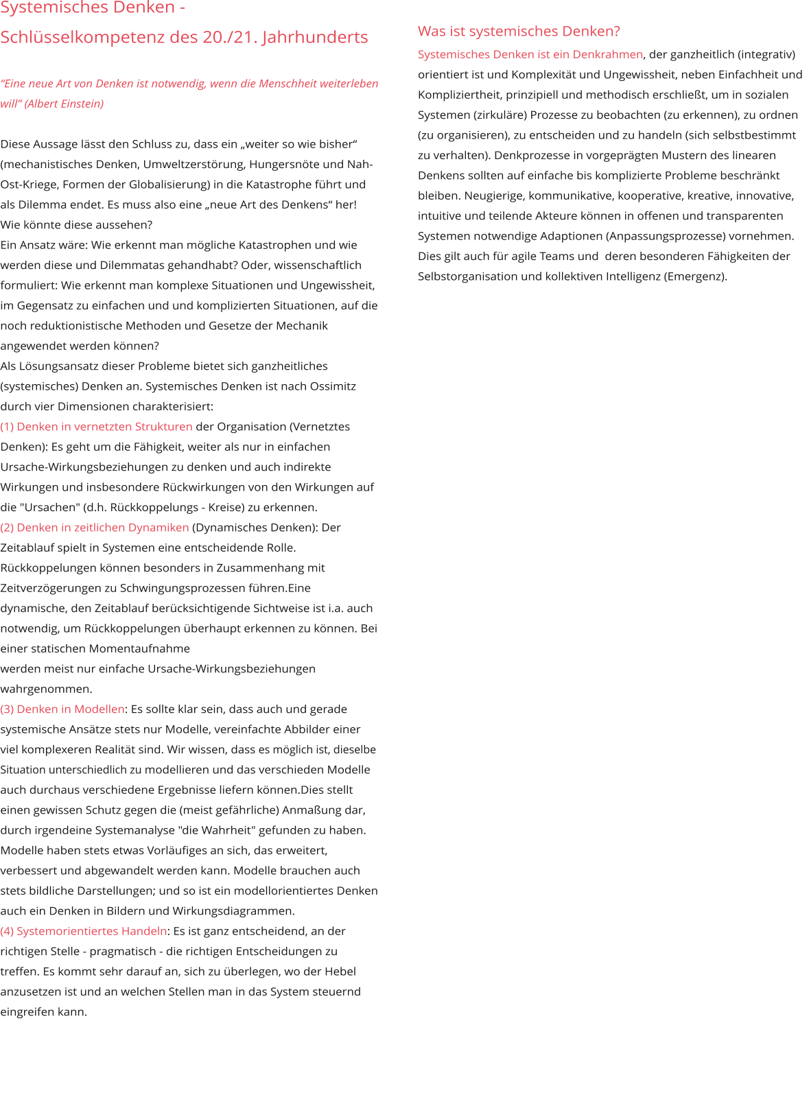 Systemisches Denken -  Schlüsselkompetenz des 20./21. Jahrhunderts     “Eine neue Art von Denken ist notwendig, wenn die Menschheit weiterleben will” (Albert Einstein)  Diese Aussage lässt den Schluss zu, dass ein „weiter so wie bisher“ (mechanistisches Denken, Umweltzerstörung, Hungersnöte und Nah-Ost-Kriege, Formen der Globalisierung) in die Katastrophe führt und als Dilemma endet. Es muss also eine „neue Art des Denkens“ her! Wie könnte diese aussehen? Ein Ansatz wäre: Wie erkennt man mögliche Katastrophen und wie werden diese und Dilemmatas gehandhabt? Oder, wissenschaftlich formuliert: Wie erkennt man komplexe Situationen und Ungewissheit, im Gegensatz zu einfachen und und komplizierten Situationen, auf die noch reduktionistische Methoden und Gesetze der Mechanik angewendet werden können? Als Lösungsansatz dieser Probleme bietet sich ganzheitliches (systemisches) Denken an. Systemisches Denken ist nach Ossimitz durch vier Dimensionen charakterisiert: (1) Denken in vernetzten Strukturen der Organisation (Vernetztes Denken): Es geht um die Fähigkeit, weiter als nur in einfachen Ursache-Wirkungsbeziehungen zu denken und auch indirekte Wirkungen und insbesondere Rückwirkungen von den Wirkungen auf die "Ursachen" (d.h. Rückkoppelungs - Kreise) zu erkennen. (2) Denken in zeitlichen Dynamiken (Dynamisches Denken): Der Zeitablauf spielt in Systemen eine entscheidende Rolle. Rückkoppelungen können besonders in Zusammenhang mit Zeitverzögerungen zu Schwingungsprozessen führen.Eine dynamische, den Zeitablauf berücksichtigende Sichtweise ist i.a. auch notwendig, um Rückkoppelungen überhaupt erkennen zu können. Bei einer statischen Momentaufnahme werden meist nur einfache Ursache-Wirkungsbeziehungen wahrgenommen. (3) Denken in Modellen: Es sollte klar sein, dass auch und gerade systemische Ansätze stets nur Modelle, vereinfachte Abbilder einer viel komplexeren Realität sind. Wir wissen, dass es möglich ist, dieselbe Situation unterschiedlich zu modellieren und das verschieden Modelle auch durchaus verschiedene Ergebnisse liefern können.Dies stellt einen gewissen Schutz gegen die (meist gefährliche) Anmaßung dar, durch irgendeine Systemanalyse "die Wahrheit" gefunden zu haben. Modelle haben stets etwas Vorläufiges an sich, das erweitert, verbessert und abgewandelt werden kann. Modelle brauchen auch stets bildliche Darstellungen; und so ist ein modellorientiertes Denken auch ein Denken in Bildern und Wirkungsdiagrammen. (4) Systemorientiertes Handeln: Es ist ganz entscheidend, an der richtigen Stelle - pragmatisch - die richtigen Entscheidungen zu treffen. Es kommt sehr darauf an, sich zu überlegen, wo der Hebel anzusetzen ist und an welchen Stellen man in das System steuernd eingreifen kann.       Was ist systemisches Denken?  Systemisches Denken ist ein Denkrahmen, der ganzheitlich (integrativ) orientiert ist und Komplexität und Ungewissheit, neben Einfachheit und Kompliziertheit, prinzipiell und methodisch erschließt, um in sozialen Systemen (zirkuläre) Prozesse zu beobachten (zu erkennen), zu ordnen (zu organisieren), zu entscheiden und zu handeln (sich selbstbestimmt zu verhalten). Denkprozesse in vorgeprägten Mustern des linearen Denkens sollten auf einfache bis komplizierte Probleme beschränkt bleiben. Neugierige, kommunikative, kooperative, kreative, innovative, intuitive und teilende Akteure können in offenen und transparenten Systemen notwendige Adaptionen (Anpassungsprozesse) vornehmen. Dies gilt auch für agile Teams und  deren besonderen Fähigkeiten der Selbstorganisation und kollektiven Intelligenz (Emergenz).