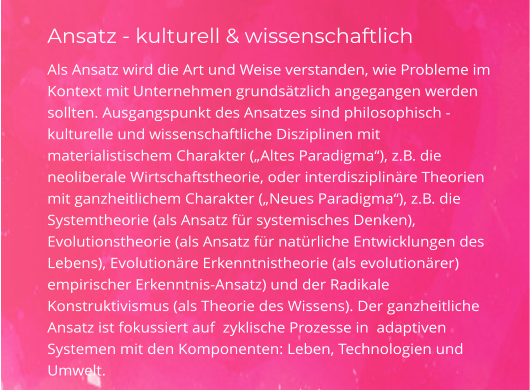 Ansatz - kulturell & wissenschaftlich Als Ansatz wird die Art und Weise verstanden, wie Probleme im Kontext mit Unternehmen grundsätzlich angegangen werden sollten. Ausgangspunkt des Ansatzes sind philosophisch -kulturelle und wissenschaftliche Disziplinen mit materialistischem Charakter („Altes Paradigma“), z.B. die  neoliberale Wirtschaftstheorie, oder interdisziplinäre Theorien mit ganzheitlichem Charakter („Neues Paradigma“), z.B. die Systemtheorie (als Ansatz für systemisches Denken), Evolutionstheorie (als Ansatz für natürliche Entwicklungen des Lebens), Evolutionäre Erkenntnistheorie (als evolutionärer) empirischer Erkenntnis-Ansatz) und der Radikale Konstruktivismus (als Theorie des Wissens). Der ganzheitliche Ansatz ist fokussiert auf  zyklische Prozesse in  adaptiven Systemen mit den Komponenten: Leben, Technologien und Umwelt.