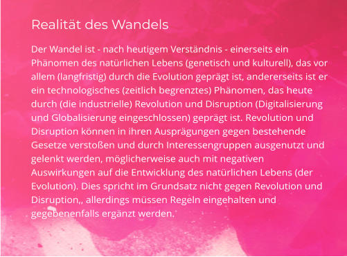 Realität des Wandels Der Wandel ist - nach heutigem Verständnis - einerseits ein Phänomen des natürlichen Lebens (genetisch und kulturell), das vor allem (langfristig) durch die Evolution geprägt ist, andererseits ist er ein technologisches (zeitlich begrenztes) Phänomen, das heute durch (die industrielle) Revolution und Disruption (Digitalisierung und Globalisierung eingeschlossen) geprägt ist. Revolution und Disruption können in ihren Ausprägungen gegen bestehende Gesetze verstoßen und durch Interessengruppen ausgenutzt und gelenkt werden, möglicherweise auch mit negativen  Auswirkungen auf die Entwicklung des natürlichen Lebens (der Evolution). Dies spricht im Grundsatz nicht gegen Revolution und Disruption,, allerdings müssen Regeln eingehalten und gegebenenfalls ergänzt werden.