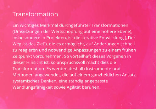 Transformation Ein wichtiges Merkmal durchgeführter Transformationen (Umsetzungen der Wertschöpfung auf eine höhere Ebene), insbesondere in Projekten, ist die iterative Entwicklung („Der Weg ist das Ziel“), die es ermöglicht, auf Änderungen schnell zu reagieren und notwendige Anpassungen zu einem frühen Zeitpunkt vorzunehmen. So vorteilhaft dieses Vorgehen in dieser Hinsicht ist, so anspruchsvoll macht dies die Transformation. Es werden deshalb Instrumente und Methoden angewendet, die auf einem ganzheitlichen Ansatz, systemisches Denken, eine ständig angepasste Wandlungsfähigkeit sowie Agilität beruhen.