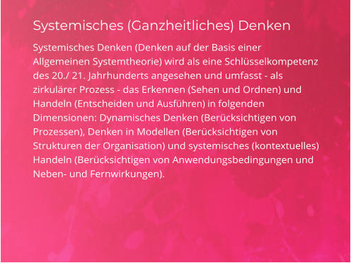 Systemisches (Ganzheitliches) Denken Systemisches Denken (Denken auf der Basis einer Allgemeinen Systemtheorie) wird als eine Schlüsselkompetenz des 20./ 21. Jahrhunderts angesehen und umfasst - als zirkulärer Prozess - das Erkennen (Sehen und Ordnen) und Handeln (Entscheiden und Ausführen) in folgenden Dimensionen: Dynamisches Denken (Berücksichtigen von Prozessen), Denken in Modellen (Berücksichtigen von Strukturen der Organisation) und systemisches (kontextuelles) Handeln (Berücksichtigen von Anwendungsbedingungen und Neben- und Fernwirkungen).