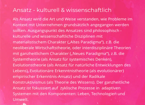 Ansatz - kulturell & wissenschaftlich Als Ansatz wird die Art und Weise verstanden, wie Probleme im Kontext mit Unternehmen grundsätzlich angegangen werden sollten. Ausgangspunkt des Ansatzes sind philosophisch -kulturelle und wissenschaftliche Disziplinen mit materialistischem Charakter („Altes Paradigma“), z.B. die  neoliberale Wirtschaftstheorie, oder interdisziplinäre Theorien mit ganzheitlichem Charakter („Neues Paradigma“), z.B. die Systemtheorie (als Ansatz für systemisches Denken), Evolutionstheorie (als Ansatz für natürliche Entwicklungen des Lebens), Evolutionäre Erkenntnistheorie (als evolutionärer) empirischer Erkenntnis-Ansatz) und der Radikale Konstruktivismus (als Theorie des Wissens). Der ganzheitliche Ansatz ist fokussiert auf  zyklische Prozesse in  adaptiven Systemen mit den Komponenten: Leben, Technologien und Umwelt.